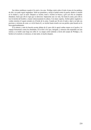 Sus labios temblaron cuando él la miró a los ojos. Wulfgar sintió sobre él todo el peso de las palabras
de ella y no pudo seguir negándose. Soltó un juramento y arrojó el puñal contra la puerta, donde se estrelló
en la madera y cayó al suelo. Después se inclinó, tomó a Aislinn en brazos y giró con ella en completo
abandono, hasta que ella le rogó que se detuviera. Impaciente una vez más, fue hasta la cama; pero ella le
tocó la herida del hombro y meneó silenciosamente la cabeza. Con mano experta, Aislinn aplicó ungüento y
vendas mientras él seguía sentado en el borde de la cama. Cuando por fin ató el nudo y dejó a un lado sus
pociones y mixturas de curar, se volvió hacia él y se inclinó hasta rozarlo con sus pechos, para besarlo en la
boca apasionadamente.
Él la abrazó y trató de hacerla acostar debajo de él, pero ella le apoyó ambas manos en el pecho y lo
empujó firmemente contra las almohadas. Él la miró a los ojos, intrigado, y entonces ella respondió con una
sonrisa y se tendió cuan larga era sobre él. La sangre corrió ardiente a través del cuerpo de Wulfgar, y la
herida no lo molestó, ni entonces, ni más tarde, ni mucho después.
224
 