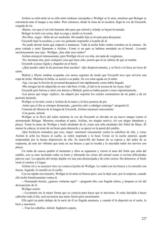 Aislinn se echó atrás en su silla entre ruidosas carcajadas y Wulfgar se le unió, mientras que Bolsgar se
estremecía ante el ataque a sus oídos. Pero entonces, desde la cima de la escalera, llegó la voz de Gwyneth,
cargada de ira.
-Bueno, veo que el sol está bastante alto para que milord y milady se hayan levantado.
Bolsgar la miró con sorna, dejó su copa y medio se levantó.
-Por Dios -rugió-. Debe de ser mediodía. Mi amable hija se levanta para desayunar.
Gwyneth bajó la escalera, y con voz gimiente respondió a la pulla de él.
-No pude dormir hasta que empezó a amanecer. Toda la noche hubo ruidos extraños en la cámara. -Se
puso ceñuda y miró fijamente a Aislinn.- Como si un gato se hubiera enredado en el brezal. –Levantó
sarcónicamente una ceja.- Wulfgar, ¿has oído esos ruidos?
Aislinn enrojeció intensamente, pero Wulfgar rió en voz alta, sin nada de vergüenza.
-No, hermana mía, pero cualquier cosa que haya sido, juraría que tú no sabrías de qué se trataba.
Gwyneth se puso rígida y chapaleó en el barro.
-¿Qué puedes saber tú de personas bien nacidas? -dijo despectivamente, y se llevó a la boca un trozo de
carne.
Miderd y Hlynn estaban ocupadas con tareas urgentes de modo que Gwyneth tuvo que servirse una
copa de leche. Mientras la bebía, se acercó a su padre. Su voz sonó aguda en el salón.
-Aja, veo que la ficción de juventud desapareció tan rápidamente como había llegado.
-Mis arrugas las he adquirido en una vida bien vivida. ¿Cuál es la excusa de las tuyas, hija?
Gwyneth giró furiosa y miró con dureza a Miderd, quien se había puesto a toser repentinamente.
-Las pocas que tengo -replicó-, las adquirí por soportar los crueles comentarios de mi padre y de mi
pariente bastardo.
Wulfgar se levantó, tomó a Aislinn de la mano y la hizo ponerse de pie.
-Antes que el día se estropee demasiado, ¿querrías salir a cabalgar conmigo? -preguntó él.
Contenta de librarse de la lengua de Gwyneth, Aislinn murmuró suavemente:
-Con gusto, milord.
Wulfgar se la llevó del salón mientras la voz de Gwyneth se elevaba en un nuevo ataque contra el
atormentado Bolsgar. Mientras cruzaban el patio, Aislinn, sin ningún motivo, rió con alegre abandono y
placer. Tomó la mano de Wulfgar y bailó alrededor de él, como una niña alrededor del Árbol de Mayo. Él
meneó la cabeza, la tomó de un brazo para detenerla y se apoyó en la pared del establo.
-Qué hechicera tentadora que eres, mujer -murmuró roncamente contra la cabellera de ella, y como
Aislinn le echó los brazos al cuello, se sintió inspirado y la besó. Como en la noche anterior, quedó
sorprendido por la buena disposición de ella. Se maravilló del humor de su esposa y del ardor de su
respuesta, de este ser vibrante que tenía en sus brazos y que lo tocaba y le encendía todos los nervios con
placer.
Un ruido de cascos quebró el momento y ellos se separaron y vieron el asno del fraile que salía del
establo, con su amo inclinado sobre su lomo y aferrando las crines del animal como si tuviera dificultades
para no caer. La capucha del monje dejaba ver una cara desencajada y de color ceniza. Sin detenerse, el fraile
tomó el camino a Cregan.
Aislinn rió y se acurrucó otra vez contra el pecho de Wulfgar. Lo rodeó con los brazos y lo estrechó con
fuerza. Jugando, lo mordió en el cuello.
Con un rápido movimiento, Wulfgar la levantó en brazos pero; casi la dejó caer, por la sorpresa, cuando
ella luchó frenéticamente contra él.
—Normando bestial, ¿quieres violarme aquí? —preguntó ella; con fingida cólera, y después se rió del
desconcierto de él.
Wulfgar sonrió.
—Levantarte era la mejor forma que yo conocía para hacer que te movieras. Si estás decidida a hacer
cabriolas todo el día, será necesaria una mano fuerte para encaminarte.
Ella agitó un puño debajo de la nariz de él en fingida amenaza, y cuando él la depositó en el suelo, lo
besó y murmuró:
—Trae los caballos, milord. Inglaterra espera.
227
 