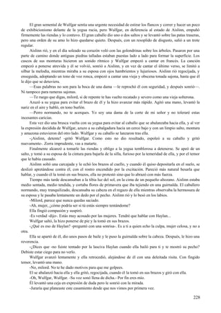 El gran semental de Wulfgar sentía una urgente necesidad de estirar los flancos y correr y hacer un poco
de exhibicionismo delante de la yegua rucia, pero Wulfgar, en deferencia al estado de Aislinn, empuñó
firmemente las riendas y lo contuvo. El gran caballo dio uno o dos saltos y se levantó sobre las patas traseras,
pero una orden de su amo lo hizo quedarse quieto. Después, con un resoplido de disgusto, salió a un trote
regular.
Aislinn rió, y en el día soleado su corazón voló con las golondrinas sobre los árboles. Pasaron por una
parte de camino donde antiguas piedras talladas estaban puestas lado a lado para formar la superficie. Los
cascos de sus monturas hicieron un sonido rítmico y Wulfgar empezó a cantar en francés. La canción
empezó a ponerse atrevida y él se volvió, sonrió a Aislinn, y en vez de cantar el último verso, se limitó a
silbar la melodía, mientras miraba a su esposa con ojos hambrientos y lujuriosos. Aislinn rió regocijada, y
enseguida, adoptando un tono de voz ronca, empezó a cantar una vieja y obscena tonada sajona, hasta que él
le dijo que se detuviera.
—Esas palabras no son para la boca de una dama —le reprochó él con seguridad, y después sonrió—.
Ni tampoco para rameras sajonas.
—Te ruego que digas, milord, si de repente te has vuelto recatado y severo como una vieja solterona.
Azuzó a su yegua para evitar el brazo de él y la hizo avanzar más rápido. Agitó una mano, levantó la
nariz en el aire y habló, en tono burlón.
—Perro normando, no te acerques. Yo soy una dama de la corte de mi señor y no toleraré estas
incesantes caricias.
Esta vez dio una brusca vuelta con su yegua para evitar al caballo que se abalanzaba hacia ella, y al ver
la expresión decidida de Wulfgar, azuzo a su cabalgadura hacia un cerco bajo y con un limpio salto, montura
y amazona estuvieron del otro lado. Wulfgar y su caballo se lanzaron tras ella.
-¡Aislinn, detente! -gritó Wulfgar. Como esto no dio resultado, espoleó a su caballo y gritó
nuevamente-. Zorra imprudente, vas a matarte.
Finalmente alcanzó a tomarle las riendas y obligo a la yegua temblorosa a detenerse. Se apeó de un
salto, y tomó a su esposa de la cintura para bajarla de la silla, furioso por la temeridad de ella, y por el temor
que le había causado.
Aislinn soltó una carcajada y le echó los brazos al cuello, y cuando él quiso depositarla en el suelo, se
deslizó apretándose contra él, con el rostro encendido por la excitación. Pareció más natural besarla que
hablar, y cuando él la tomó en sus brazos, ella no protestó sino que lo abrazó con más fuerza.
Tiempo más tarde descansaban a la tibia luz del sol, en la cima de un pequeño altozano. Aislinn estaba
medio sentada, medio tendida, y cortaba flores de primavera que iba tejiendo en una guirnalda. El caballero
normando, muy tranquilizado, descansaba su cabeza en el regazo de ella mientras observaba la hermosura de
su esposa y le pasaba lentamente un dedo por el pecho. Aislinn rió y lo besó en los labios.
-Milord, parece que nunca quedas saciado.
-Ah, mujer, ¿cómo podría ser si tú estás siempre tentándome?
Ella fingió compasión y suspiró.
-Es verdad -dijo-. Estás muy acosado por las mujeres. Tendré que hablar con Haylan...
Wulfgar saltó, la hizo ponerse de pie y la tomó en sus brazos.
-¿Qué es eso de Haylan? -preguntó con una sonrisa-. Es a ti a quien echo la culpa, mujer celosa, y no a
otra.
Ella se apartó de él, dio unos pasos de baile y le puso la guirnalda sobre la cabeza. Después, le hizo una
reverencia.
-¿Dices que -no fuiste tentado por la lasciva Haylan cuando ella bailó para ti y te mostró su pecho?
Debiste estar ciego para no verlo.
Wulfgar avanzó lentamente y ella retrocedió, alejándose de él con una deleitada risita. Con fingido
temor, levantó una mano.
-No, milord. No te he dado motivos para que me golpees.
El se abalanzó hacia ella y ella gritó, regocijada, cuando él la tomó en sus brazos y giró con ella.
-Oh, Wulfgar, Wulfgar. -Su voz sonó llena de dicha.- Por fin eres mío.
Él levantó una ceja en expresión de duda pero le sonrió con la mirada.
-Juraría que planeaste este casamiento desde que nos vimos por primera vez.
228
 