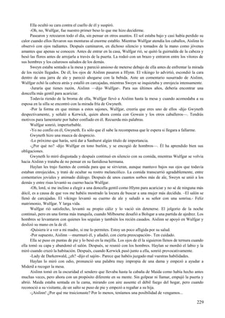 Ella ocultó su cara contra el cuello de él y suspiró.
-Oh, no, Wulfgar, fue nuestro primer beso lo que me hizo decidirme.
Pasearon y retozaron todo el día, sin pensar en otros asuntos. El sol estaba bajo y casi había perdido su
calor cuando ellos llevaron sus monturas al enorme establo. Mientras Wulfgar atendía los caballos, Aislinn lo
observó con ojos radiantes. Después caminaron, en dichoso silencio y tomados de la mano como jóvenes
amantes que apenas se conocen. Antes de entrar en la casa, Wulfgar rió, se quitó la guirnalda de la cabeza y
besó las flores antes de arrojarla a través de la puerta. La rodeó con un brazo y entraron entre los vítores de
sus hombres y los calurosos saludos de los demás.
Sweyn estaba sentado a la mesa y pareció ansioso de meterse debajo de ella antes de enfrentar la mirada
de los recién llegados. De él, los ojos de Aislinn pasaron a Hlynn. El vikingo lo advirtió, escondió la cara
dentro de una jarra de ale y pareció ahogarse con la bebida. Ante un comentario susurrado de Aislinn,
Wulfgar echó la cabeza atrás y estalló en carcajadas, mientras Sweyn se inquietaba y enrojecía intensamente.
-Juraría que tienes razón, Aislinn —dijo Wulfgar-. Para sus últimos años, debería encontrar una
doncella más gentil para acariciar.
Todavía riendo de la broma de ella, Wulfgar llevó a Aislinn hasta la mesa y cuando acomodaba a su
esposa en la silla se encontró con la mirada fría de Gwyneth.
-Por la forma en que mimas a estos sajones, Wulfgar, creería que eres uno de ellos -dijo Gwyneth
despectivamente, y señaló a Kerwick, quien ahora comía con Gowain y los otros caballeros—. Tendrás
motivos para lamentarte por haber confiado en él. Recuerda mis palabras.
Wulfgar sonrió, imperturbable.
-Yo no confío en él, Gwyneth. Es sólo que él sabe la recompensa que le espera si llegara a fallarme.
Gwyneth hizo una mueca de desprecio.
-Lo próximo que harás, será dar a Sanhurst algún título de importancia.
-¿Por qué no? -dijo Wulfgar en tono burlón, y se encogió de hombros—. Él ha aprendido bien sus
obligaciones.
Gwyneth lo miró disgustada y después continuó en silencio con su comida, mientras Wulfgar se volvía
hacia Aislinn y trataba de no pensar en su fastidiosa hermana.
Haylan les trajo fuentes de comida para que se sirvieran, aunque mantuvo bajos sus ojos que todavía
estaban enrojecidos, y trató de ocultar su rostro melancólico. La comida transcurrió agradablemente, entre
comentarios joviales y animado diálogo. Después de unos cuantos sorbos más de ale, Sweyn se unió a los
demás y entre risas levantó su cuerno hacia Wulfgar.
-Oh, lord, si me inclino a elegir a una doncella gentil como Hlynn para acariciar y no sé de ninguna más
dócil, es a causa de que vos me habéis mostrado la locura de buscar a una mujer más decidida. –El salón se
llenó de carcajadas. El vikingo levantó su cuerno de ale y saludó a su señor con una sonrisa.- Feliz
matrimonio, Wulfgar. Y larga vida.
Wulfgar rió satisfecho, levantó su propio cáliz y lo vació sin detenerse. El jolgorio de la noche
continuó, pero en una forma más tranquila, cuando Milbourne desafió a Bolsgar a una partida de ajedrez. Los
hombres se levantaron con quienes los seguían y también los recién casados. Aislinn se apoyó en Wulfgar y
deslizó su mano en la de él.
-Quisiera ir a ver a mi madre, si me lo permites. Estoy un poco afligida por su salud.
-Por supuesto, Aislinn —murmuró él, y añadió, con cierta preocupación-. Ten cuidado.
Ella se puso en puntas de pie y lo besó en la mejilla. Los ojos de él la siguieron llenos de ternura cuando
ella tomó su capa y abandonó el salón. Después, se reunió con los hombres. Haylan se mordió el labio y la
miró cuando cruzó la habitación. Después, cuando Kerwick pasó junto a ella, sonrió provocativamente.
-Lady de Darkenwald, ¿eh? -dijo el sajón-. Parece que habéis juzgado mal vuestras habilidades.
Haylan lo miró con odio, pronunció una palabra muy impropia de una dama y empezó a ayudar a
Miderd a recoger la mesa.
Aislinn tomó en la oscuridad el sendero que llevaba hasta la cabaña de Maida como había hecho antes
muchas veces, pero ahora con un propósito diferente en su mente. Sin golpear ni llamar, empujó la puerta y
abrió. Maida estaba sentada en la cama, mirando con aire ausente el débil fuego del hogar, pero cuando
reconoció a su visitante, de un salto se puso de pie y empezó a regañar a su hija.
-¡Aislinn! ¿Por qué me traicionaste? Por lo menos, teníamos una posibilidad de vengamos...
229
 