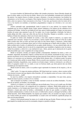 3
Los pocos hombres de Darkenwald que habían sido tomados prisioneros, fueron liberados después de
pasar la noche, atados, en el frío aire de octubre. Ahora se los veía confundidos, atontados por la derrota del
día anterior. Las mujeres fueron a la plaza con agua y alimentos, y las que encontraron a sus hombres los
alimentaron y se los llevaron a sus hogares. Otras esposas lloraron a los muertos y observaron, abrumadas de
dolor, cómo sus esposos e hijos eran puestos en las fosas. Y otras más, que buscaron entre los rostros de los
vivos y los muertos sin resultado, se marcharon, preguntándose si alguna vez volverían a ver a sus seres
queridos.
Aislinn contempló todo, apesadumbrada, desde la puerta de la casa señorial. Los muertos fueron
sepultados por los siervos llegados desde Cregan, quienes trabajaron a las órdenes de dos caballeros de la
confianza de Wulfgar. Aislinn los oyó hablar de otro más, quien se había quedado en Cregan, con unos pocos
hombres de armas, para mantener la paz allí. Su madre, con el rostro magullado e hinchado, fue hasta la
tumba debajo del roble y dejó caer sobre ella una lluvia de florecillas. Después se arrodilló, y como si le
hablara a Erland, hizo ademanes y lloró con el rostro entre las manos;
El padre de Aislinn tenía alrededor de sesenta y cinco años cuando lo mataron y su esposa tenía
solamente unos cincuenta. Aunque él ya era anciano y canoso cuando ella aún estaba en la flor de su edad,
había existido entre ellos un amor que hacía que todos los días fueran alegres y luminosos. Aislinn había
conocido en su niñez a un hermano mayor, pero se lo llevó una plaga que se abatió sobre las aldeas. Así, ella
había recibido todo el cariño y la dedicación de sus padres desde entonces, y la casa señorial había sido un
lugar de afecto y bondad, lejos de la ruta de los conquistadores que inundaban a Inglaterra como las mareas.
Erland fue prudente y sobrevivió a una multitud de reyes. Ahora, parecía que la destrucción de la guerra
había descendido aquí, como vengándose de su larga ausencia.
Maida se incorporó, cansada, con aspecto perdido y desamparado, frotándose las manos, y miró a su
alrededor, angustiada, desesperada. Empezó a caminar hacia la casa señorial, arrastrando los pies, como si no
quisiera encontrarse con las caras desconocidas que ahora parecían llenar todos los rincones del lugar. Varias
mujeres se le acercaron con sus lamentos, como habían hecho durante años, y le pidieron ayuda, sin pensar
en el trauma que había sufrido la misma Maida. Ella las escuchó unos momentos y las miró, a través de sus
párpados hinchados, boquiabierta, como sumida en un hondo estupor. Aislinn se estremeció y un sollozo le
subió a la garganta cuando vio a su madre, su una vez hermosa madre, que ahora parecía más una idiota
retardada que una majestuosa dama.
Maida levantó las manos, como si no pudiera seguir soportando los lamentos de las mujeres, y dio un
alarido.
-¡Idos! -gritó-. Yo tengo mis propios problemas. Mi Erland murió por vosotras y ahora vosotras recibís
a los asesinos con poco más que algunos ceños fruncidos. ¡Sí! Los dejasteis entrar en la casa, violar a mi hija,
robarme mis tesoros... ¡Aahh!
Se mesó los cabellos y las mujeres retrocedieron asustadas y sorprendidas. Con paso lento, penoso,
Maida fue hasta la puerta y se detuvo al ver a Aislinn.
-Que se busquen sus hierbas y curen sus heridas -murmuró a través de sus labios hinchados-. Ya estoy
harta de sus dolores, sus heridas y sus achaques.
Aislinn la vio alejarse y se sintió invadida por una profunda pena. Esta no era la madre que ella había
conocido, tan llena de amor y de compasión por los campesinos y aldeanos. Maida había pasado una vida
yendo al pantano y a los bosques para buscar raíces y hojas a las que después secaba, mezclando pociones,
bálsamos y tisanas para curar las heridas y enfermedades de todos los que acudían a su puerta. Había
enseñado cuidadosamente a Aislinn el arte de curar y le había hecho conocer y distinguir las hierbas y saber
dónde buscarlas. Ahora Maida despedía a las mujeres que acudían a ella, sin escuchar sus ruegos, de modo
que Aislinn tendría que asumir esa responsabilidad. La aceptó como una bendición, agradecida porque esa
tarea serviría para distraerla.
Aislinn se frotó pensativamente las manos en el vestido de lana que llevaba. Primero tenía que vestirse
para impedir las miradas lascivas de los normandos, después se pondría a trabajar.
23
 