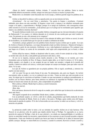 -¡Basta de charla! -interrumpió Aislinn, irritada-, Y escucha bien mis palabras. Hasta tu mente
confundida debería encontrarles sentido, aunque me temo que tu locura es mucho tu propia obra.
Maida miró a su alrededor como buscando una vía de escape, y hubiera querido negar las palabras de su
hija.
Aislinn se descubrió la cabeza y echó su capucha atrás con un movimiento de furia.
-¡Escúchame! —Su voz sonó firme y autoritaria.- Ten quieta tu lengua y escúchame. -Continuó
hablando, pero ahora con más suavidad.- Si llegaras a tener éxito y matases a un caballero normando para
vengar a mi padre, y especialmente a Wulfgar, porque él es amigo de Guillermo, sólo conseguirías atraer
sobre nosotros la ira de los normandos. ¿Cuál piensas que es el castigo de los normandos para aquellos que
matan a sus caballeros mientras duermen?
"Si anoche hubieses tenido éxito con tu puñal, habrías conseguido que me clavasen desnuda en la puerta
de Darkenwald. Y en cuanto a ti, habrías danzado en el extremo de una cuerda para que todo Londres te
viese. No pensaste en esto, sólo pensaste en tu venganza."
Maida meneó la cabeza, se retorció las manos e hizo ademán de hablar, pero Aislinn se acercó, la tomó
de los hombros y la sacudió hasta que los ojos de su madre se dilataron de miedo.
-Escúchame, porque golpearé con mis palabras hasta alcanzar la poca cordura que te quede. -Los ojos
de Aislinn se llenaron de lágrimas, y un ruego desesperado crispó sus labios hermosos.- Dejarás de hostigar a
los normandos a partir de este momento. Guillermo es rey y toda Inglaterra le pertenece. Por cualquier cosa
que hagas en el futuro; en contra de los normandos, todo sajón está comprometido, por su honor, a darte
caza.
Aislinn aflojó las manos y Maida se desplomó sobre la cama y miró el rostro airado de su hija. Aislinn
se inclinó más cerca de ella y cada palabra que pronunció salió dura y clara.
-Si eso no te importa, entonces presta mucha atención a esto. Wulfgar es mi marido, por votos
formulados ante un hombre de Dios. Si llegas a hacerle algún daño, yo te haré lo mismo a ti. Si lo matas,
habrás matado a mi elegido y yo me ocuparé de que mi madre sea azotada y colgada de la muralla del
castillo. Cubriré mi cabeza con ceniza y vestiré para siempre mi cuerpo con harapos, para que todos vean mi
dolor. Yo lo amo.
Los ojos de Aislinn se agrandaron por sus propias palabras. Ella se irguió, asombrada, y entonces las
repitió con más ternura.
-¡Sí! ¡Lo amo! Sé que en cierta forma él me ama. No plenamente, aún, pero eso llegará. -Se inclinó
nuevamente sobre su madre y su voz se endureció una vez más.- Tienes un nieto que está creciendo en mi
seno. No dejaré que lo conviertas en huérfano. Cuando vea que nuevamente te conduces razonablemente, te
recibiré con los brazos abiertos, pero hasta entonces no amenaces la seguridad de Wulfgar o haré que te
arrojen al rincón más remoto de esta tierra. ¿Has comprendido mis palabras?
Miró colérica a Maida. Maida bajó la cabeza y asintió lentamente.
Aislinn se suavizó.
-Bien -dijo.
Hizo una pausa, deseosa de aliviar la carga de su madre, pero sabía bien que la dureza de su advertencia
daría más frutos.
-Me seguiré ocupando de tu comodidad. Desde ahora, cuídate y aliméntate bien.
Con un profundo suspiro, se volvió y salió de la cabaña, preguntándose qué habría deducido de todo
esto la mente torturada de Maida. Entró en el salón y fue junto a Wulfgar, quien estaba cerca del hogar,
observando la partida de ajedrez. Él le dio la bienvenida con una sonrisa, la rodeó con un brazo y volvió su
atención a la partida.
La primavera estalló sobre la tierra y de sus miríadas de capullos Aislinn era el más hermoso. Ella
floreció en un glorioso color de espíritu que dejaba atónito hasta a Wulfgar. Se regocijaba en su nueva
posición de esposa de Wulfgar y lady de la casa señorial, y no eludía sus responsabilidades ni vacilaba en
ejercer su autoridad cuando era necesario, especialmente en las ocasiones en que Gwyneth acusaba a alguien
injustamente. Tenía una fortaleza de espíritu que hacía que hasta los hombres de la aldea la buscasen para
pedirle consejos. Bolsgar se maravillaba de su sensatez y cuando lo comentó, Kerwick se limitó a asentir y
230
 