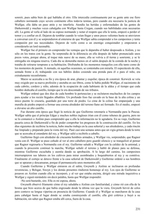 sonreír, pues sabía bien de qué hablaba el otro. Ella intercedía continuamente por su gente ante ese fiero
caballero normando cuyo severo continente ellos todavía temían, pero cuando era necesaria la justicia de
Wulfgar, ella daba un paso atrás y no interfería. Atendía las heridas y enfermedades de las gentes de
Darkenwald y muchas veces cabalgaba con Wulfgar hasta Cregan, cuando sus habilidades eran necesarias
allí. La gente al verla al lado de su esposo normando y notar el respeto que ella le tenía, empezó a perder el
temor y a confiar en él. Dejaron de temblar cuando lo veían llegar y unos pocos valientes hasta se atrevieron
a conversar con él y se sorprendieron al enterarse de que Wulfgar sabía comprender a los campesinos y tenía
compasión por sus necesidades. Dejaron de verlo como a un enemigo conquistador y empezaron a
considerarlo un lord razonable.
Wulfgar fue el primero en comprender las ventajas que le deparaba el haber desposado a Aislinn, y no
sólo en los tratos con la gente. Se sorprendía de la diferencia en ella después de haber pronunciado unos
pocos votos, porque ahora, al toque más suave de su mano, ella se volvía a él tierna y sonriente, y se le
entregaba sin ninguna reserva. Cada día se demoraba menos en el salón después de la comida de la noche y
trataba de retirarse temprano a su habitación. Disfrutaba de los momentos tranquilos con ella tanto como de
los momentos de pasión. A menudo, en aquellas ocasiones, se contentaba con mirarla. El espectáculo de ella,
sentada frente a él, trabajando con sus hábiles dedos cosiendo una prenda para él o para el niño, era
extrañamente reconfortante.
Marzo se acercaba a su fin y era época de arar, plantar y esquilar; época de construir. Kerwick se veía
muy exigido por su nueva profesión y anotaba en sus libros, como le había pedido Wulfgar, el nacimiento de
cada cabrito, cordero y niño, además de la ocupación de cada habitante de la aldea y el tiempo que cada
hombre dedicaba al castillo, tiempo que le era descontado de sus tributos.
Wulfgar ordenó que dos días de cada hombre le pertenecían y se reclutaron muchachos de los campos
para ayudar a los recién llegados albañiles. Un profundo foso fue cavado en la base de la alta colina y un
único puente lo cruzaría, guardado por una torre de piedra. La cima de la colina fue emparejada y una
muralla de piedra empezó a formar una corona alrededor del terreno llano así formado. En el medio, empezó
a elevarse un alto castillo.
Fue durante esta época que llegó la noticia de que Guillermo retomaría a Normandía para la Pascua.
Wulfgar sabía que el príncipe Edgar y muchos nobles ingleses irían con él como rehenes de guerra, pero no
se lo comunicó a Aislinn pues comprendió que a ella la información no le agradaría. En su viaje, Guillermo
pasaría cerca de Darkenwald a fin de poder comprobar los progresos de la construcción del castillo. En los
días siguientes de recibirse la noticia, hubo mucho trabajo en la casa señorial y sus alrededores, y cada rincón
fue limpiado y preparado para la visita del rey. Pasó casi una semana antes que un vigía gritara desde la torre
que se acercaba al estandarte del rey, y Wulfgar salió a recibirlo a caballo.
Guillermo llegó con alrededor de cincuenta hombres armados, y Wulfgar vio, sorprendido, que Ragnor
venía con él. Wulfgar se puso ceñudo al ver al otro caballero pero guardó silencio y se tranquilizó al pensar
que Ragnor regresaría a Normandía con el rey. Guillermo saludó a Wulfgar con la calidez de la amistad, y
cuando la procesión continuó la marcha, Wulfgar señaló el terreno y habló de planes para su defensa,
mientras Guillermo escuchaba y asentía dando su aprobación. A lo largo del camino, los campesinos
interrumpieron sus labores en los cultivos para mirar asombrados y boquiabiertos al rey y su comitiva.
Finalmente el cortejo se detuvo frente a la casa señorial de Darkenwald y Guillermo ordenó a sus hombres
que se apearan y descansaran, porque él permanecería unos momentos allí.
Cuando Guillermo y Wulfgar entraron en el salón, Gwyneth y Aislinn se inclinaron en profundas
reverencias, y Bolsgar, Sweyn y los demás presentes rindieron homenaje al rey. Los ojos de Guillermo se
posaron en Aislinn cuando ella se incorporó, y al ver que estaba encinta, dirigió una mirada inquisitiva a
Wulfgar y siguió mirándolo sin decir palabra, hasta que Wulfgar respondió:
-No será bastardo, sire. Ella es mi esposa, ahora.
Gwyneth observó fríamente cómo el rey saludaba a Aislinn con familiaridad, y cómo rió con ella de la
broma que hizo acerca de que había engrosado desde la última vez que la viera. Gwyneth hirvió de celos
pero contuvo su lengua viperina en presencia de Guillermo. Cuando él y Wulfgar se marcharon de la casa
para cabalgar hasta el lugar donde se estaba construyendo el castillo, ella giró colérica y huyó a su
habitación, sin saber que Ragnor estaba allí cerca, fuera de la casa.
231
 