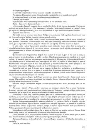 -Wulfgar os perseguiría.
Él le tomó la cara entre las manos y le deslizó los dedos por el cabello.
-No, paloma. Él encontrará a otra. ¿Por qué vendría cuando tú llevas un bastardo en tu seno?
Se inclinó para besarla en la boca, pero ella murmuró, quedamente:
—Porque soy su esposa.
Ragnor se echó atrás sorprendido y la risa desdeñosa de ella le llenó los oídos.
-Perra —dijo, con los dientes apretados.
-¿No me amáis, Ragnor? -preguntó ella en tono burlón-. Pobre de mí, siempre descartada. -Cesó de reír
y adoptó una actitud despectiva.- ¡Vos, asesinasteis a mi padre y a mi madre le robasteis su cordura! ¿Crees
que alguna vez podré perdonaros? ¡Que el cielo me condene si lo hago! Preferiría veros en el infierno.
Ragnor la miró con odio.
-Te tendré, perra, y te tomaré a mi placer. Wulfgar o no, serás mía. Nada significa el matrimonio para
mí. Y menos la vida de Wulfgar. Aguarda, paloma, aguarda y verás.
Se puso el yelmo, dio media vuelta y caminó furiosamente hasta la casa. Abrió la puerta y entró con
paso decidido. Temblando, Aislinn se apoyó en el árbol para sostenerse y lloró silenciosamente, al sentir el
temor, que la angustiaba a menudo, de que el niño naciera con la piel y el cabello oscuros de Ragnor.
El salón estaba vacío y Ragnor subió la escalera sin ser molestado. De un golpe, abrió la puerta de la
pequeña habitación de Gwyneth, la cerró de un portazo y se encontró con la mirada sobresaltada de ella,
quien estaba sentada en la cama, con los ojos enrojecidos.
-¡Ragnor!
Quedóse mirándolo boquiabierta y después hizo ademán de ir hacia él, pero él fue hasta la cama, se
quitó el casco y la cota de mallas y se tendió a su lado. Ella ahogó una exclamación cuando él se le arrojó
encima y le quemó la boca con besos salvajes, pero se agarró a él, deleitada con el fiero ardor del hombre.
Poco importó que él le hiciera daño, hasta obtuvo placer del dolor. Su espíritu se animó porque él parecía
desearla tanto como para dejar de lado toda precaución y buscarla donde había tantos peligros de ser
descubierto. La excitación del peligro, sumada a la de la violenta pasión, la enardecieron.
Ragnor la tomó sin nada de ternura en su corazón. Su lascivia y su furia no se combinaron con
compasión por su víctima. Pero en su mente, él no pudo dejar de comparar este cuerpo flaco y enjuto con el
más hermosamente proporcionado, aunque menos dispuesto, de Aislinn; y con la mente llena de imágenes de
ella, no le resultó difícil desahogarse con esta otra.
Saciados sus deseos, Ragnor pudo fingir una vez más afecto hacia Gwyneth y hasta simuló cierta
ternura. Ella quedó en sus brazos, acariciando los músculos duros y elásticos del pecho de él. Ragnor se
inclinó y la besó suavemente en los labios.
-Llévame contigo a Normandía, Ragnor —susurró ella contra la boca de él-. Por favor, amor, no me
dejes aquí.
-No puedo —dijo él—. Viajo con el rey y no tengo una tienda para mí solo. Pero no temas. Hay tiempo
de sobra y regresaré por ti quizá en una forma más de tu agrado. Espérame, y siempre está prevenida contra
las mentiras que se digan de mí. A nadie escuches sino solamente a mis labios.
Nuevamente la besó, larga y apasionadamente, pero con su hambre saciada, Ragnor estaba ansioso por
marcharse, se excusó, se levantó de su lado y tomó sus ropas. Dejó la habitación con más cuidado que con el
que había entrado, y al no ver a nadie en las cercanías, bajó apresuradamente la escalera y abandonó la casa.
Wulfgar frenó su montura detrás del poderoso caballo del' rey y se apeó. Miró a su alrededor y vio los
hombres que descansaban bajo los árboles. Cuando divisó a Ragnor reposando a la sombra de un roble de
extensas ramas, sintióse un poco más tranquilo, aunque su mirada siguió buscando hasta que encontró a
Aislinn, quien estaba llenando una copa que le tendía un joven arquero.
Siguiendo con esa hospitalaria tarea, ella se acercó a ellos con una amable sonrisa y Ragnor, desde
donde estaba, observó a la pareja con los ojos entrecerrados, fingiéndose dormido.
Vachel había ido con el grupo que visitó el castillo y ahora se acercó a su primo, pero Ragnor le prestó
poca atención mientras contemplaba el abrazo despreocupado de Wulfgar y Aislinn.
-Parece que la paloma ha domado al lobo —murmuró Ragnor a su primo-. Wulfgar ha desposado a la
muchacha.
Vachel se sentó a su lado.
233
 