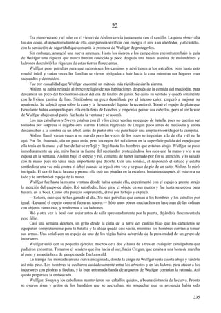 22
Era pleno verano y el niño en el vientre de Aislinn crecía juntamente con el castillo. La gente observaba
las dos cosas, el aspecto radiante de ella, que parecía vivificar con energía el aire a su alrededor, y el castillo,
con la sensación de seguridad que contenía la promesa de Wulfgar de protegerlos.
Sin embargo, apareció una nueva amenaza. Hasta los siervos y los campesinos encontraron bajo la guía
de Wulfgar una riqueza que nunca habían conocido y poco después una banda asesina de malandrines y
ladrones descubrió las riquezas de estas tierras florecientes.
Wulfgar puso patrullas para que recorriesen los caminos y advirtiesen a los extraños, pero hasta esto
resultó inútil y varias veces las familias se vieron obligadas a huir hacia la casa mientras sus hogares eran
saqueados y destruidos.
Fue por casualidad que Wulfgar encontró un método más rápido de dar la alarma.
Aislinn se había retirado al fresco refugio de sus habitaciones después de la comida del mediodía, para
descansar un poco del bochornoso calor del día de finales de junio. Se quitó su vestido y quedó solamente
con la liviana camisa de lino. Sintiéndose un poco desaliñada por el intenso calor, empezó a mejorar su
apariencia. Se salpicó agua sobre la cara y la frescura del líquido la reconfortó. Tomó el espejo de plata que
Beaufonte había comprado para ella en la feria de Londres y empezó a peinar sus cabellos, pero al oír la voz
de Wulfgar abajo en el patio, fue hasta la ventana y se asomó.
Los tres caballeros y Sweyn estaban con él y los cinco vestían su equipo de batalla, pues no querían ser
tomados por sorpresa si llegaba otra alarma. Habían regresado de Cregan poco antes de mediodía y ahora
descansaban a la sombra de un árbol, antes de partir otra vez para hacer una amplia recorrida por la campiña.
Aislinn llamó varias veces a su marido pero las voces de los otros se imponían a la de ella y él no la
oyó. Por fin, frustrada, dio un paso atrás, pero los rayos del sol dieron en la superficie pulida del espejo que
ella tenía en la mano y el haz de luz se reflejó y llegó hasta los hombres que estaban abajo. Wulfgar se puso
inmediatamente de pie, miró hacia la fuente del resplandor protegiéndose los ojos con la mano y vio a su
esposa en la ventana. Aislinn bajó el espejo y rió, contenta de haber llamado por fin su atención, y lo saludó
con la mano pues no tenía nada importante que decirle. Con una sonrisa, él respondió el saludo y estaba
sentándose una vez más contra el árbol cuando se irguió otra vez y se puso de pie de un salto. Aislinn lo miró
intrigada. Él corrió hacia la casa y pronto ella oyó sus pisadas en la escalera. Instantes después, él estuvo a su
lado y le arrebató el espejo de la mano.
Wulfgar fue hasta la misma ventana donde había estado ella, experimentó con el espejo y pronto atrajo
la atención del grupo de abajo. Rió satisfecho, hizo girar el objeto en sus manos y fue hasta su esposa para
besarla en la boca. Como ella pareció sorprendida, él rió por lo bajo y explicó.
—Señora, creo que te has ganado el día. No más patrullas que cansan a los hombres y los caballos por
igual. -Levantó el espejo como si fuera un tesoro.— Sólo unos pocos muchachos en las cimas de las colinas
con objetos como éste, y tendremos a los ladrones.
Rió y otra vez la besó con ardor antes de salir apresuradamente por la puerta, dejándola desconcertada
pero feliz.
Casi una semana después, un grito desde la cima de la torre del castillo hizo que los caballeros se
equiparan completamente para la batalla y la aldea quedó casi vacía, mientras los hombres corrían a tomar
sus armas. Una señal con un espejo de uno de los vigías había advertido de la proximidad de un grupo de
incursores.
Wulfgar salió con su pequeño ejército, muchos de a dos y hasta de a tres en cualquier cabalgadura que
pudieron encontrar. Tomaron el sendero que iba hacia el sur, hacia Cregan, que estaba a una hora de marcha
al paso y a media hora de galope desde Darkenwald.
La trampa fue montada en una curva encajonada, donde la carga de Wulfgar sería cuesta abajo y tendría
así más peso. Los hombres se ocultaron cuidadosamente entre los arbustos y en las laderas para atacar a los
incursores con piedras y flechas, y la bien entrenada banda de arqueros de Wulfgar cerrarían la retirada. Así
quedó preparada la emboscada.
Wulfgar, Sweyn y los caballeros mantuvieron sus caballos quietos, a buena distancia de la curva. Pronto
se oyeron risas y gritos de los bandidos que se acercaban, sin sospechar que su presencia había sido
235
 