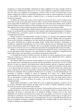 descubierta y el camino bien guardado. Aparecieron los líderes, hablando en voz alta y luciendo el botín de
su último ataque. Súbitamente se detuvieron al ver a los cuatro caballeros y al gigantesco nórdico delante de
ellos. Sus risas se les congelaron en las gargantas, y detrás de ellos, los otros se acercaron para ver qué
sucedía. Wulfgar bajó su lanza y se inclinó hacia adelante sobre su silla. El camino tembló bajo los cascos de
los cinco caballos. Los ladrones gritaron y trataron de huir, y el camino se convirtió en una maraña de
cuerpos que tropezaban.
Un ladrón, más valiente que el resto, clavó la contera de su lanza en la tierra y sostuvo la punta en alto
para recibir la carga, pero la gran hacha de Sweyn silbó y seccionó el brazo del hombre, y la lanza no pudo
causar ningún daño. El ladrón gritó y se agarró el muñón con la otra mano; poco después murió cuando la
lanza del vikingo le atravesó el pecho. La lanza de Wulfgar atravesó a otro y lo clavó en el suelo. Entonces la
larga espada se elevó y dejó una huella de sangre por donde pagaron los cascos del gran caballo.
Todo terminó enseguida. Algunos habían tratado de escapar y ahora yacían en tierra, atravesados por las
flechas. Un moribundo dijo que el campamento de los ladrones estaba ubicado profundamente en el pantano,
y allí Wulfgar llevó a sus hombres cuando los cadáveres hubieron sido despojados del botín y las armas y
arrastrados fuera del camino.
Wulfgar encontró la miserable guarida en medio de turberas. Los ocupantes del campamento habían
sido avisados y huyeron internándose más profundamente en el pantano, dejando atrás sus posesiones.
Cuatro esclavos desnudos, encadenados al aire libre, habían sido maltratados para diversión de los ladrones.
Sus costillas sobresalían por el hambre que habían pasado. Cuando fueron liberados y alimentados, se
arrodillaron y agradecieron humildemente. Uno de los esclavos liberados era una muchachita que no había
huido lo suficientemente rápido de los ladrones. Otro era un caballero normando, quien había caído herido
lejos de allí; los otros dos eran siervos y habían sido secuestrados de una pequeña aldea al oeste de Londres.
Wulfgar y sus hombres sólo se demoraron lo suficiente para registrar las chozas y sacar las pocas cosas
de valor que pudieron hallar. Montaron a los cuatro liberados en caballos capturados y enseguida pusieron
fuego a todo el lugar, como advertencia a otros ladrones que quisieran ocultarse allí.
La muchacha fue devuelta a su familia entre gritos, de alegría y los otros se quedaron en la casa señorial
hasta que recuperaron sus fuerzas para regresar a sus lugares de origen. Darkenwald volvió a dedicarse
pacíficamente a sus labores.
Sin embargo, había quienes parecían no poder adaptarse a la vida de allí. Gwyneth se sentía frustrada y
llena de rencor, pues se percataba de que era poco más que una huésped y que tenía que vivir de la caridad
del lord y la lady de la mansión. Hasta Haylan había cesado de prestarle atención y empezaba a apartarse.
Como ya no encontraba más caridad en Gwyneth, la joven viuda se ocupaba de su bienestar y del de su hijo
y no se hacía tiempo para conversar y conspirar con la otra mujer. Gwyneth sentíase muy solitaria, pero
pronto comprobó que, sin enfrentar directamente a Aislinn, podía obtener algo de venganza llevando a Maida
historias muy adornadas sobre la crueldad de Wulfgar para con su esposa, y en cada oportunidad que se le
presentaba, se dedicaba a debilitar la cordura ya amenazada de la mujer. Ver a Maida huyendo
apresuradamente del camino de Wulfgar producía placer a Gwyneth, y sus ojos claros refulgían cuando una y
otra vez atormentaba a la pobre mujer con temores acerca de su única hija. Una buena mentira valía el
desgaste de un año y corroía la confianza de la mujer, y con este fin, Gwyneth se afanaba en buscar la
compañía de Maida.
Maida vigilaba atentamente a su hija cuando ella venía a la cabaña para atenderla y cuando la veía en
las cercanías, buscando señales delatoras de malos tratos. En cambio, la radiante felicidad de Aislinn no
hacía más que sumirla en una confusión más profunda.
Los días calurosos de julio transcurrían con lentitud y Aislinn perdió la última traza de esbeltez. Ahora
caminaba lentamente y con mucho cuidado, porque los movimientos rápidos no estaban dentro de sus
capacidades. De noche se acurrucaba junto a la espalda de Wulfgar y muchas veces los dos fueron
despertados por los fuertes movimientos de la criatura. Ella nunca podía ver el rostro de su marido en la
oscuridad de su habitación. Con el calor de julio, no había necesidad de encender fuego en el hogar; por lo
tanto, ella no podía adivinar el humor de él y se preocupaba pues creía que lo molestaba demasiado, pero los
besos de él calmaban sus temores y acallaban sus disculpas. El se mostraba amable con ella y muchas veces
su brazo la ayudaba en sus desplazamientos.
236
 