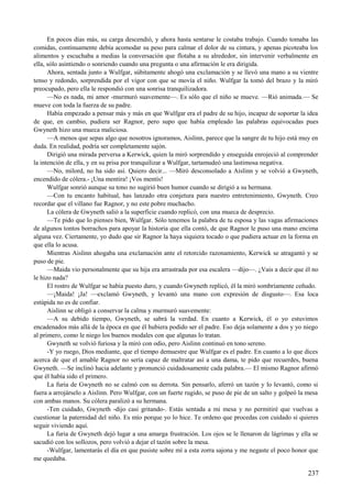 En pocos días más, su carga descendió, y ahora hasta sentarse le costaba trabajo. Cuando tomaba las
comidas, continuamente debía acomodar su peso para calmar el dolor de su cintura, y apenas picoteaba los
alimentos y escuchaba a medias la conversación que flotaba a su alrededor, sin intervenir verbalmente en
ella, sólo asintiendo o sonriendo cuando una pregunta o una afirmación le era dirigida.
Ahora, sentada junto a Wulfgar, súbitamente ahogó una exclamación y se llevó una mano a su vientre
tenso y redondo, sorprendida por el vigor con que se movía el niño. Wulfgar la tomó del brazo y la miró
preocupado, pero ella le respondió con una sonrisa tranquilizadora.
—No es nada, mi amor -murmuró suavemente—. Es sólo que el niño se mueve. —Rió animada.— Se
mueve con toda la fuerza de su padre.
Había empezado a pensar más y más en que Wulfgar era el padre de su hijo, incapaz de soportar la idea
de que, en cambio, pudiera ser Ragnor, pero supo que había empleado las palabras equivocadas pues
Gwyneth hizo una mueca maliciosa.
—A menos que sepas algo que nosotros ignoramos, Aislinn, parece que la sangre de tu hijo está muy en
duda. En realidad, podría ser completamente sajón.
Dirigió una mirada perversa a Kerwick, quien la miró sorprendido y enseguida enrojeció al comprender
la intención de ella, y en su prisa por tranquilizar a Wulfgar, tartamudeó una lastimosa negativa.
—No, milord, no ha sido así. Quiero decir... —Miró desconsolado a Aislinn y se volvió a Gwyneth,
encendido de cólera.- ¡Una mentira! ¡Vos mentís!
Wulfgar sonrió aunque su tono no sugirió buen humor cuando se dirigió a su hermana.
—Con tu encanto habitual, has lanzado otra conjetura para nuestro entretenimiento, Gwyneth. Creo
recordar que el villano fue Ragnor, y no este pobre muchacho.
La cólera de Gwyneth salió a la superficie cuando replicó, con una mueca de desprecio.
—Te pido que lo pienses bien, Wulfgar. Sólo tenemos la palabra de tu esposa y las vagas afirmaciones
de algunos tontos borrachos para apoyar la historia que ella contó, de que Ragnor le puso una mano encima
alguna vez. Ciertamente, yo dudo que sir Ragnor la haya siquiera tocado o que pudiera actuar en la forma en
que ella lo acusa.
Mientras Aislinn ahogaba una exclamación ante el retorcido razonamiento, Kerwick se atragantó y se
puso de pie.
—Maida vio personalmente que su hija era arrastrada por esa escalera —dijo—. ¿Vais a decir que él no
le hizo nada?
El rostro de Wulfgar se había puesto duro, y cuando Gwyneth replicó, él la miró sombríamente ceñudo.
—¡Maida! ¡Ja! —exclamó Gwyneth, y levantó una mano con expresión de disgusto—. Esa loca
estúpida no es de confiar.
Aislinn se obligó a conservar la calma y murmuró suavemente:
—A su debido tiempo, Gwyneth, se sabrá la verdad. En cuanto a Kerwick, él o yo estuvimos
encadenados más allá de la época en que él hubiera podido ser el padre. Eso deja solamente a dos y yo niego
al primero, como le niego los buenos modales con que algunas lo tratan.
Gwyneth se volvió furiosa y la miró con odio, pero Aislinn continuó en tono sereno.
-Y yo ruego, Dios mediante, que el tiempo demuestre que Wulfgar es el padre. En cuanto a lo que dices
acerca de que el amable Ragnor no sería capaz de maltratar así a una dama, te pido que recuerdes, buena
Gwyneth. —Se inclinó hacia adelante y pronunció cuidadosamente cada palabra.— El mismo Ragnor afirmó
que él había sido el primero.
La furia de Gwyneth no se calmó con su derrota. Sin pensarlo, aferró un tazón y lo levantó, como si
fuera a arrojárselo a Aislinn. Pero Wulfgar, con un fuerte rugido, se puso de pie de un salto y golpeó la mesa
con ambas manos. Su cólera paralizó a su hermana.
-Ten cuidado, Gwyneth -dijo casi gritando-. Estás sentada a mi mesa y no permitiré que vuelvas a
cuestionar la paternidad del niño. Es mío porque yo lo hice. Te ordeno que procedas con cuidado si quieres
seguir viviendo aquí.
La furia de Gwyneth dejó lugar a una amarga frustración. Los ojos se le llenaron de lágrimas y ella se
sacudió con los sollozos, pero volvió a dejar el tazón sobre la mesa.
-Wulfgar, lamentarás el día en que pusiste sobre mí a esta zorra sajona y me negaste el poco honor que
me quedaba.
237
 
