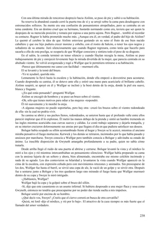 Con una última mirada de rencoroso desprecio hacia Aislinn, se puso de pie y subió a su habitación.
Su reserva la abandonó cuando cerró la puerta tras de sí y se arrojó sobre la cama para desahogarse con
estremecidos sollozos. Su mente era una confusión de pensamientos atropellados, pero se centraba en un
tema candente. Era un destino cruel que su hermano, bastardo normando como era, tuviera que ser quien la
despojara de su merecida posición y tomara por esposa a una perra sajona. Pero Ragnor... tembló al recordar
su contacto. Ragnor le había prometido mucho más. ¿Aunque era él, en verdad, el padre del hijo de Aislinn?
Le quemó el cerebro la idea de que Aislinn estuviese gestando en su seno el fruto de ese bien nacido
caballero y que ese hijo pudiera crecer moreno y esbelto, con el rostro de halcón, o tener los ojos negros y
soñadores de su amante. Juró silenciosamente que cuando Ragnor regresara, como tenía que hacerlo para
sacarla a ella de esta pocilga, se ocuparía de que Wulfgar conociera y sintiera todo el peso de su disgusto.
En el salón, la comida terminó en tenso silencio y cuando Haylan recogía la mesa, Aislinn se puso
trabajosamente de pie y enrojeció levemente bajo la mirada divertida de la mujer, que parecía centrada en su
abultado vientre. Se volvió avergonzada y rogó a Wulfgar que le permitiera retirarse a su habitación.
-Parece que últimamente me canso con facilidad —murmuró ella.
El se levantó y la tomó del brazo.
-Yo te ayudaré, querida mía.
Lentamente la llevó hasta la escalera y la habitación, donde ella empezó a desvestirse para acostarse.
Cuando desprendía su camisa, él se detuvo ante ella y estiró una mano para acariciarle el brillante cabello.
Aislinn suspiró, se apoyó en él y Wulfgar se inclinó y la besó detrás de la oreja, donde la piel era suave,
blanca y fragante.
-¿En qué estás pensando? -preguntó Wulfgar.
Aislinn se encogió de hombros y se puso un brazo sobre el vientre.
-Oh, sólo que tienes motivos para odiar a las mujeres -respondió.
Él rió suavemente y le mordió la oreja.
-A algunas mujeres no puedo soportarlas, pero hay otra –cruzó los brazos sobre el vientre redondeado
de ella- sin la cual no podría vivir.
Su camisa se abrió y sus pechos llenos, redondeados, se unieron hasta que el profundo valle entre ellos
pareció implorar que él lo explorase. Él metió las manos debajo de la prenda y sintió un hambre tremenda en
las ingles mientras acariciaba esas curvas suaves y cálidas. Le costó trabajo separarse y dejarla tranquila, y
en su interior crecieron dolorosamente sus ansias por que llegara el día en que pudiera satisfacer sus deseos.
Bolsgar había ocupado su sillón acostumbrado frente al hogar y Sweyn se le acercó, mientras el anciano
miraba pensativo el fuego mortecino. Kerwick y los demás se retiraron, incómodos por lo que había pasado y
ansiosos por marcharse. Sweyn conocía a Wulfgar pero también conocía a Bolsgar y adivinaba su estado de
ánimo. La irascible disposición de Gwyneth amargaba profundamente a su padre, quien no sabía cómo
tratarla.
Desde arriba llegó el ruido de una puerta al abrirse y cerrarse. Bolsgar levantó la vista y el nórdico lo
miró a los ojos y rió mientras intercambiaban un pensamiento silencioso. Wulfgar había preparado su cama
con la ansiosa lujuria de un soltero y ahora, bien alimentado, encontraba ese mismo colchón incómodo y
nada de su agrado. Los dos contuvieron su hilaridad y levantaron la vista cuando Wulfgar apareció en la
cima de la escalera, con expresión ceñuda pero con movimientos retozones y animados. Sin preocuparse de
los dos, Wulfgar fue hasta el barril, se sirvió una copa de ale, la vació de un golpe y se sirvió otra. Después
fue a sentarse junto a Bolsgar y los tres quedaron largo rato mirando el fuego hasta que Wulfgar murmuró
dentro de su copa y Sweyn lo miró intrigado.
-¿Hablasteis, Wulfgar?
Wulfgar bajó la copa y la golpeó sobre el brazo del sillón.
-Sí, dije que este casamiento es un asunto infernal. Si hubiera desposado a una mujer flaca y sosa como
Gwyneth, entonces no tendría que preocuparme por no poder dar rienda suelta a mis impulsos.
Bolsgar sonrió por encima de su hombro.
-¿Qué decís vos, Sweyn? ¿Creéis que el ciervo correrá en busca de otra cervatilla?
-Quizá, mi lord -dijo el nórdico, y rió por lo bajo-. El atractivo de la caza siempre es más fuerte que el
llamado del amor verdadero.
238
 