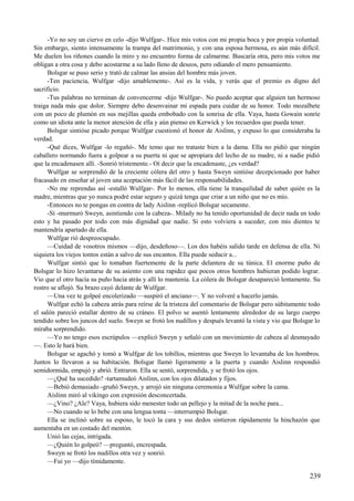 -Yo no soy un ciervo en celo -dijo Wulfgar-. Hice mis votos con mi propia boca y por propia voluntad.
Sin embargo, siento intensamente la trampa del matrimonio, y con una esposa hermosa, es aún más difícil.
Me duelen los riñones cuando la miro y no encuentro forma de calmarme. Buscaría otra, pero mis votos me
obligan a otra cosa y debo acostarme a su lado lleno de deseos, pero odiando el mero pensamiento.
Bolsgar se puso serio y trató de calmar las ansias del hombre más joven.
-Ten paciencia, Wulfgar -dijo amablemente-. Así es la vida, y verás que el premio es digno del
sacrificio.
-Tus palabras no terminan de convencerme -dijo Wulfgar-. No puedo aceptar que alguien tan hermoso
traiga nada más que dolor. Siempre debo desenvainar mi espada para cuidar de su honor. Todo mozalbete
con un poco de plumón en sus mejillas queda embobado con la sonrisa de ella. Vaya, hasta Gowain sonríe
como un idiota ante la menor atención de ella y aún pienso en Kerwick y los recuerdos que pueda tener.
Bolsgar sintióse picado porque Wulfgar cuestionó el honor de Aislinn, y expuso lo que consideraba la
verdad.
-Qué dices, Wulfgar -lo regañó-. Me temo que no trataste bien a la dama. Ella no pidió que ningún
caballero normando fuera a golpear a su puerta ni que se apropiara del lecho de su madre, ni a nadie pidió
que la encadenasen allí. -Sonrió tristemente.- Oí decir que la encadenaste, ¿es verdad?
Wulfgar se sorprendió de la creciente cólera del otro y hasta Sweyn sintióse decepcionado por haber
fracasado en enseñar al joven una aceptación más fácil de las responsabilidades.
-No me reprendas así -estalló Wulfgar-. Por lo menos, ella tiene la tranquilidad de saber quién es la
madre, mientras que yo nunca podré estar seguro y quizá tenga que criar a un niño que no es mío.
-Entonces no te pongas en contra de lady Aislinn -replicó Bolsgar secamente.
-Sí -murmuró Sweyn, asintiendo con la cabeza-. Milady no ha tenido oportunidad de decir nada en todo
esto y ha pasado por todo con más dignidad que nadie. Si esto volviera a suceder, con mis dientes te
mantendría apartado de ella.
Wulfgar rió despreocupado.
—Cuidad de vosotros mismos —dijo, desdeñoso—. Los dos habéis salido tarde en defensa de ella. Ni
siquiera los viejos tontos están a salvo de sus encantos. Ella puede seducir a...
Wulfgar sintió que lo tomaban fuertemente de la parte delantera de su túnica. El enorme puño de
Bolsgar lo hizo levantarse de su asiento con una rapidez que pocos otros hombres hubieran podido lograr.
Vio que el otro hacía su puño hacia atrás y allí lo mantenía. La cólera de Bolsgar desapareció lentamente. Su
rostro se aflojó. Su brazo cayó delante de Wulfgar.
—Una vez te golpeé encolerizado —suspiró el anciano—. Y no volveré a hacerlo jamás.
Wulfgar echó la cabeza atrás para reírse de la tristeza del comentario de Bolsgar pero súbitamente todo
el salón pareció estallar dentro de su cráneo. El polvo se asentó lentamente alrededor de su largo cuerpo
tendido sobre los juncos del suelo. Sweyn se frotó los nudillos y después levantó la vista y vio que Bolsgar lo
miraba sorprendido.
—Yo no tengo esos escrúpulos —explicó Sweyn y señaló con un movimiento de cabeza al desmayado
—. Esto le hará bien.
Bolsgar se agachó y tomó a Wulfgar de los tobillos, mientras que Sweyn lo levantaba de los hombros.
Juntos lo llevaron a su habitación. Bolsgar llamó ligeramente a la puerta y cuando Aislinn respondió
semidormida, empujó y abrió. Entraron. Ella se sentó, sorprendida, y se frotó los ojos.
—¿Qué ha sucedido? -tartamudeó Aislinn, con los ojos dilatados y fijos.
—Bebió demasiado -gruñó Sweyn, y arrojó sin ninguna ceremonia a Wulfgar sobre la cama.
Aislinn miró al vikingo con expresión desconcertada.
—¿Vino? ¿Ale? Vaya, hubiera sido menester todo un pellejo y la mitad de la noche para...
—No cuando se lo bebe con una lengua tonta —interrumpió Bolsgar.
Ella se inclinó sobre su esposo, le tocó la cara y sus dedos sintieron rápidamente la hinchazón que
aumentaba en un costado del mentón.
Unió las cejas, intrigada.
—¿Quién lo golpeó? —preguntó, encrespada.
Sweyn se frotó los nudillos otra vez y sonrió.
—Fui yo —dijo tímidamente.
239
 