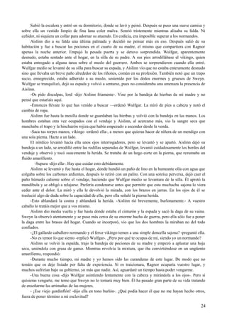 Subió la escalera y entró en su dormitorio, donde se lavó y peinó. Después se puso una suave camisa y
sobre ella un vestido limpio de fina lana color malva. Sonrió tristemente mientras alisaba su falda. Ni
ceñidor, ni siquiera un collar para adornar su atuendo. En codicia, era imposible superar a los normandos.
Aislinn dio a su falda una última palmada y decidió no pensar más en eso. Después salió de su
habitación y fue a buscar las pociones en el cuarto de su madre, el mismo que compartiera con Ragnor
apenas la noche anterior. Empujó la pesada puerta y se detuvo sorprendida. Wulfgar, aparentemente
desnudo, estaba sentado ante el hogar, en la silla de su padre. A sus pies arrodillábase el vikingo, quien
estaba entregado a alguna tarea sobre el muslo del guerrero. Ambos se sorprendieron cuando ella entró.
Wulfgar medio se levantó de su silla para buscar su espada, y Aislinn vio que no estaba enteramente desnudo
sino que llevaba un breve paño alrededor de los riñones, común en su profesión. También notó que un trapo
sucio, ennegrecido, estaba adherido a su muslo, sostenido por los dedos enormes y gruesos de Sweyn.
Wulfgar se tranquilizó, dejó su espada y volvió a sentarse, pues no consideraba una amenaza la presencia de
Aislinn.
-Os pido disculpas, lord -dijo Aislinn fríamente-. Vine por la bandeja de hierbas de mi madre y no
pensé que estaríais aquí.
-Entonces llévate lo que has venido a buscar —ordenó Wulfgar. La miró de pies a cabeza y notó el
cambio de ropa.
Aislinn fue hasta la mesilla donde se guardaban las hierbas y volvió con la bandeja en las manos. Los
hombres estaban otra vez ocupados con el vendaje y Aislinn, al acercarse más, vio la sangre seca que
manchaba el trapo y la hinchazón rojiza que había empezado a ascender desde la venda.
-Saca tus torpes manos, vikingo -ordenó ella-, a menos que quieras hacer de niñera de un mendigo con
una sola pierna. Hazte a un lado.
El nórdico levantó hacia ella unos ojos interrogadores, pero se levantó y se apartó. Aislinn dejó su
bandeja a un lado, se arrodilló entre las rodillas separadas de Wulfgar, levantó cuidadosamente los bordes del
vendaje y observó y tocó suavemente la herida. Se trataba de un largo corte en la pierna, que rezumaba un
fluido amarillento.
-Supura -dijo ella-. Hay que cuidar esto debidamente.
Aislinn se levantó y fue hasta el hogar, donde hundió un paño de lino en la humeante olla con agua que
colgaba sobre los carbones ardientes, después lo retiró con un palito. Con una sonrisa perversa, dejó caer el
paño húmedo caliente sobre el vendaje, haciendo que Wulfgar medio se levantara de la silla. Él apretó la
mandíbula y se obligó a relajarse. Prefería condenarse antes que permitir que esta muchacha sajona lo viera
ceder ante el dolor. La miró y ella le devolvió la mirada, con los brazos en jarras. En los ojos de él se
traslució algo de duda sobre la capacidad de ella, pero ella señaló la pierna herida.
-Esto ablandará la costra y ablandará la herida. -Aislinn rió brevemente, burlonamente.- A vuestro
caballo lo tratáis mejor que a vos mismo.
Aislinn dio media vuelta y fue hasta donde estaba el cinturón y la espada y sacó la daga de su vaina.
Sweyn la observó atentamente y se puso más cerca de su enorme hacha de guerra, pero ella sólo fue a poner
la daga entre las brasas del hogar. Cuando se incorporó, vio que los dos hombres la miraban no del todo
confiados.
-¿El gallardo caballero normando y el feroz vikingo temen a una simple doncella sajona? -preguntó ella.
-No es temor lo que siento -replicó Wulfgar-. ¿Pero por qué te ocupas de mí, siendo yo un normando?
Aislinn se volvió la espalda, trajo la bandeja de pociones de su madre y empezó a aplastar una hoja
seca, uniéndola con grasa de ganso. Mientras revolvía la mixtura, que iba convirtiéndose en un ungüento
amarillento, respondió:
-Durante mucho tiempo, mi madre y yo hemos sido las curanderas de este lugar. De modo que no
temáis que os deje lisiado por falta de experiencia. Si os traicionara, Ragnor ocuparía vuestro lugar, y
muchos sufrirían bajo su gobierno, yo más que nadie. Así, aguardaré un tiempo hasta poder vengarme.
-Una buena cosa -dijo Wulfgar asintiendo lentamente con la cabeza y mirándola a los ojos-. Pero si
quisieras vengarte, me temo que Sweyn no lo tomará muy bien. Él ha pasado gran parte de su vida tratando
de enseñarme las artimañas de las mujeres.
- ¡Ese viejo gordinflón! -dijo ella en tono burlón-. ¿Qué podía hacer él que no me hayan hecho otros,
fuera de poner término a mi esclavitud?
24
 