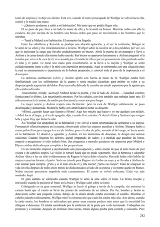 tomó de sorpresa y la dejó sin aliento. Esta vez, cuando el rostro preocupado de Wulfgar se volvió hacia ella,
asintió y le tendió una mano.
—¿Quieres ayudarme a subir a mi habitación? Me temo que no podría llegar sola.
El se puso de pie, hizo a un lado la mano de ella y la levantó en brazos. Mientras subía con ella la
escalera, dio por encima de su hombro una brusca orden que puso en movimiento a los hombres que lo
miraban.
—Traed a Miderd a mi habitación. El momento ha llegado.
Entre los caballeros y Kerwick se produjo una alocada agitación, y al ver la confusión, Bolsgar se
levantó de su sillón y fue inmediatamente a la tarea. Wulfgar subió la escalera de a dos peldaños por vez, sin
que le molestara la carga que llevaba cuidadosamente en brazos. Abrió la puerta de un puntapié y llevó a
Aislinn a la cama donde ella misma había nacido. Sus brazos se apartaron lentamente y Aislinn preguntó si la
tensión que veía en la cara de él, era causada por el estado de ella o por un pensamiento más profundo sobre
el niño y el padre. Le tomó una mano para reconfortarlo, se la llevó a la mejilla y Wulfgar se sentó
cuidadosamente junto a ella y la miró con expresión preocupada. Aquí se enfrentaba con una situación para
la cual su entrenamiento y experiencia no lo habían preparado, y conoció todo el peso de la impotencia y el
desamparo.
La dolorosa contracción volvió y Aislinn apretó con fuerza la mano de él. Wulfgar estaba bien
familiarizado con los sufrimientos de la guerra y tenía muchas cicatrices para probar su valor y su
despreocupada aceptación del dolor. Pero esta niña delicada le causaba un miedo espantoso por la agonía que
ella estaba sufriendo.
-Suavemente, milady -aconsejó Miderd desde la puerta, y fue al lado de Aislinn—. Guardad vuestras
fuerzas para lo último. Las necesitaréis entonces. Por las señales, con éste tendréis que trabajar largo rato. El
niño encontrará el camino, de modo que descansad y reservaos para luego.
La mujer sonrió y Aislinn respiró más fácilmente, pero la cara de Wulfgar súbitamente se puso
desencajada y demacrada. Miderd le habló con amabilidad al notar su desazón.
-Milord, ¿queréis hacer que llamen a Hlynn? Aquí hay mucho que hacer y yo me quedaré con milady.
—Miró hacia el hogar, y al verlo apagado, dijo, cuando él se retiraba:- Y decid a Ham y Sanhurst que traigan
leña y agua. Hay que llenar la olla.
Así Wulfgar fue despedido de la habitación y no volvió a tener oportunidad de acercarse a su esposa.
Permaneció silenciosamente en la puerta, observando cómo las mujeres atendían a Aislinn. Siempre había a
mano paños fríos para enjugar la cara de Aislinn, pues el calor de julio, sumado al del mego, se hacía sentir
en la habitación. Él observó y aguardó, y Aislinn, en los momentos de descanso, le dirigió una sonrisa
ocasional. Cuando llegaron los dolores, quedó empapado de sudor, y a medida que pasaban las horas,
empezó a preguntarse si todo andaría bien. Sus preguntas a menudo quedaron sin respuesta pues Miderd y
Hlynn estaban dedicadas por completo a los preparativos.
En un momento empezó a atormentarlo una preocupación y sintió miedo de que el niño fuera de piel
oscura y de cabellos negros. La visión lo torturó hasta que no pudo soportarlo. Que la hermosa y adorable
Aislinn -diera a luz un niño evidentemente de Ragnor le hacía doler el pecho. Recordó haber oído hablar de
mujeres muertas durante el parto. Sería un triunfo para Ragnor si el niño era suyo y se llevaba a Aislinn de
este mundo para siempre. ¿Pero y si el niño era de él y ella moría? ¿Sería eso mejor? Trató de imaginar su
vida sin ella después de todos estos meses de dicha pasados al lado de su esposa y su mente quedó en blanco.
Nubes oscuras parecieron impedirle todo razonamiento. El cuarto se volvió sofocante. Cada vez más
asustado, huyó.
El gran caballo se sobresaltó cuando Wulfgar le echó la silla sobre el lomo. La bestia resopló y
retrocedió cuando le pusieron el freno en la boca y Wulfgar saltó sobre su lomo.
Cabalgando en su gran semental, Wulfgar se lanzó al galope a través de la campiña, sin aminorar la
carrera hasta que el viento se llevó los jirones de confusión de su cabeza. Por fin, hombre y bestia se
detuvieron sobre una pequeña colina, debajo de la altura donde estaba creciendo el castillo. Mientras el
caballo jadeaba ruidosamente, Wulfgar miró la construcción que cada día estaba más alta. Aun ahora, cuando
la tarde moría, los hombres se esforzaban por poner unas cuantas piedras más antes que la oscuridad los
obligase a detenerse. Él estaba asombrado por la ambición de la gente por verlo terminado. Trabajaban sin
protestar y a menudo, después de terminar otras tareas, traían alguna piedra para cortarla y colocarla. Pero
242
 