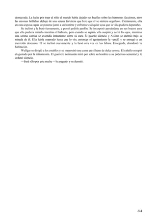 demacrada. La lucha por traer al niño al mundo había dejado sus huellas sobre las hermosas facciones, pero
las mismas brillaban debajo de una serena fortaleza que hizo que él se sintiera orgulloso. Ciertamente, ella
era una esposa capaz de ponerse junto a un hombre y enfrentar cualquier cosa que la vida pudiera depararles.
Se inclinó y la besó tiernamente, y pensó pedirle perdón. Se incorporó apoyándose en sus brazos para
que ella pudiera mirarlo mientras él hablaba, pero cuando se separó, ella suspiró y cerró los ojos, mientras
una serena sonrisa se extendía lentamente sobre su cara. Él guardó silencio y Aislinn se durmió bajo la
mirada de él. Ella había esperado hasta que lo vio, entonces el agotamiento la venció y se entregó a un
merecido descanso. El se inclinó nuevamente y la besó otra vez en los labios. Enseguida, abandonó la
habitación.
Wulfgar se dirigió a los establos y se improvisó una cama en el heno de dulce aroma. El caballo resopló
disgustado por la intromisión. El guerrero normando miró por sobre su hombro a su poderoso semental y le
ordenó silencio.
—Será sólo por esta noche —le aseguró, y se durmió.
244
 