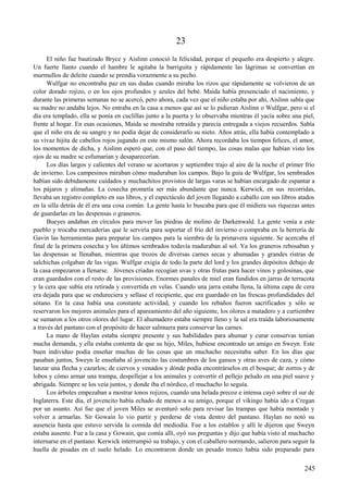 23
El niño fue bautizado Bryce y Aislinn conoció la felicidad, porque el pequeño era despierto y alegre.
Un fuerte llanto cuando el hambre le agitaba la barriguita y rápidamente las lágrimas se convertían en
murmullos de deleite cuando se prendía vorazmente a su pecho.
Wulfgar no encontraba paz en sus dudas cuando miraba los rizos que rápidamente se volvieron de un
color dorado rojizo, o en los ojos profundos y azules del bebé. Maida había presenciado el nacimiento, y
durante las primeras semanas no se acercó, pero ahora, cada vez que el niño estaba por ahí, Aislinn sabía que
su madre no andaba lejos. No entraba en la casa a menos que así se lo pidieran Aislinn o Wulfgar, pero si el
día era templado, ella se ponía en cuclillas junto a la puerta y lo observaba mientras él yacía sobre una piel,
frente al hogar. En esas ocasiones, Maida se mostraba retraída y parecía entregada a viejos recuerdos. Sabía
que el niño era de su sangre y no podía dejar de considerarlo su nieto. Años atrás, ella había contemplado a
su vivaz hijita de cabellos rojos jugando en este mismo salón. Ahora recordaba los tiempos felices, el amor,
los momentos de dicha, y Aislinn esperó que, con el paso del tiempo, las cosas malas que habían visto los
ojos de su madre se esfumarían y desaparecerían.
Los días largos y calientes del verano se acortaron y septiembre trajo al aire de la noche el primer frío
de invierno. Los campesinos miraban cómo maduraban los campos. Bajo la guía de Wulfgar, los sembrados
habían sido debidamente cuidados y muchachitos provistos de largas varas se habían encargado de espantar a
los pájaros y alimañas. La cosecha prometía ser más abundante que nunca. Kerwick, en sus recorridas,
llevaba un registro completo en sus libros, y el espectáculo del joven llegando a caballo con sus libros atados
en la silla detrás de él era una cosa común. La gente hasta lo buscaba para que él midiera sus riquezas antes
de guardarlas en las despensas o graneros.
Bueyes andaban en círculos para mover las piedras de molino de Darkenwald. La gente venía a este
pueblo y trocaba mercaderías que le serviría para soportar el frío del invierno o compraba en la herrería de
Gavin las herramientas para preparar los campos para la siembra de la primavera siguiente. Se acercaba el
final de la primera cosecha y los últimos sembrados todavía maduraban al sol. Ya los graneros rebosaban y
las despensas se llenaban, mientras que trozos de diversas carnes secas y ahumadas y grandes ristras de
salchichas colgaban de las vigas. Wulfgar exigía de todo la parte del lord y los grandes depósitos debajo de
la casa empezaron a llenarse. Jóvenes criadas recogían uvas y otras frutas para hacer vinos y golosinas, que
eran guardados con el resto de las provisiones. Enormes panales de miel eran fundidos en jarras de terracota
y la cera que subía era retirada y convertida en velas. Cuando una jarra estaba llena, la última capa de cera
era dejada para que se endureciera y sellase el recipiente, que era guardado en las frescas profundidades del
sótano. En la casa había una constante actividad, y cuando los rebaños fueron sacrificados y sólo se
reservaron los mejores animales para el apareamiento del año siguiente, los olores a matadero y a curtiembre
se sumaron a los otros olores del lugar. El ahumadero estaba siempre lleno y la sal era traída laboriosamente
a través del pantano con el propósito de hacer salmuera para conservar las carnes.
La mano de Haylan estaba siempre presente y sus habilidades para ahumar y curar conservas tenían
mucha demanda, y ella estaba contenta de que su hijo, Miles, hubiese encontrado un amigo en Sweyn. Este
buen individuo podía enseñar muchas de las cosas que un muchacho necesitaba saber. En los días que
pasaban juntos, Sweyn le enseñaba al jovencito las costumbres de los gansos y otras aves de caza, y cómo
lanzar una flecha y cazarlos; de ciervos y venados y dónde podía encontrárselos en el bosque; de zorros y de
lobos y cómo armar una trampa, despellejar a los animales y convertir el pellejo peludo en una piel suave y
abrigada. Siempre se los veía juntos, y donde iba el nórdico, el muchacho lo seguía.
Los árboles empezaban a mostrar tonos rojizos, cuando una helada precoz e intensa cayó sobre el sur de
Inglaterra. Este día, el jovencito había echado de menos a su amigo, porque el vikingo había ido a Cregan
por un asunto. Así fue que el joven Miles se aventuró solo para revisar las trampas que había montado y
volver a armarlas. Sir Gowain lo vio partir y perderse de vista dentro del pantano. Haylan no notó su
ausencia hasta que estuvo servida la comida del mediodía. Fue a los establos y allí le dijeron que Sweyn
estaba ausente. Fue a la casa y Gowain, que comía allí, oyó sus preguntas y dijo que había visto al muchacho
internarse en el pantano. Kerwick interrumpió su trabajo, y con el caballero normando, salieron para seguir la
huella de pisadas en el suelo helado. Lo encontraron donde un pesado tronco había sido preparado para
245
 
