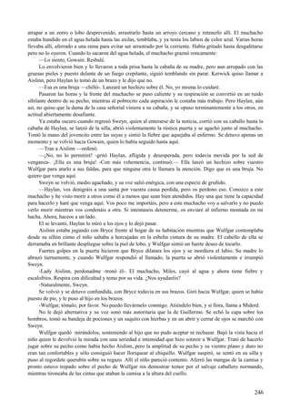 atrapar a un zorro o lobo desprevenido, arrastrarlo hasta un arroyo cercano y retenerlo allí. El muchacho
estaba hundido en el agua helada hasta las axilas, temblaba, y ya tenía los labios de color azul. Varias horas
llevaba allí, aferrado a una rama para evitar ser arrastrado por la corriente. Había gritado hasta desgañitarse
pero no lo oyeron. Cuando lo sacaron del agua helada, el muchacho graznó roncamente:
—Lo siento, Gowain. Resbalé.
Lo envolvieron bien y lo llevaron a toda prisa hasta la cabaña de su madre, pero aun arropado con las
gruesas pieles y puesto delante de un fuego crepitante, siguió temblando sin parar. Kerwick quiso llamar a
Aislinn, pero Haylan lo tomó de un brazo y le dijo que no.
—Esa es una bruja —chilló-. Lanzará un hechizo sobre él. No, yo misma lo cuidaré.
Pasaron las horas y la frente del muchacho se puso caliente y su respiración se convirtió en un ruido
sibilante dentro de su pecho, mientras al pobrecito cada aspiración le costaba más trabajo. Pero Haylan, aún
así, no quiso que la dama de la casa señorial viniera a su cabaña, y se opuso terminantemente a los otros, en
actitud abiertamente desafiante.
Ya estaba oscuro cuando regresó Sweyn, quien al enterarse de la noticia, corrió con su caballo hasta la
cabaña de Haylan, se lanzó de la silla, abrió violentamente la rústica puerta y se agachó junto al muchacho.
Tomó la mano del jovencito entre las suyas y sintió la fiebre que aquejaba al enfermo. Se detuvo apenas un
momento y se volvió hacia Gowain, quien lo había seguido hasta aquí.
—Trae a Aislinn —ordenó.
—¡No, no lo permitiré! -gritó Haylan, afligida y desesperada, pero todavía movida por la sed de
venganza-. ¡Ella es una bruja! -Con más vehemencia, continuó:— Ella lanzó un hechizo sobre vuestro
Wulfgar para atarlo a sus faldas, para que ninguna otra le llamara la atención. Digo que es una bruja. No
quiero que venga aquí.
Sweyn se volvió, medio agachado, y su voz salió enérgica, con una especie de gruñido.
—Haylan, vos denigráis a una santa por vuestra causa perdida, pero os perdono eso. Conozco a este
muchacho y he visto morir a otros como él a menos que sean bien atendidos. Hay una que tiene la capacidad
para hacerlo y haré que venga aquí. Vos poco me importáis, pero a este muchacho voy a salvarlo y no puedo
verlo morir mientras vos condenáis a otra. Si intentaseis detenerme, os enviaré al infierno montada en mi
hacha. Ahora, haceos a un lado.
El se levantó, Haylan lo miró a los ojos y lo dejó pasar.
Aislinn estaba jugando con Bryce frente al hogar de su habitación mientras que Wulfgar contemplaba
desde su sillón cómo el niño saltaba a horcajadas en la esbelta cintura de su madre. El cabello de ella se
derramaba en brillante despliegue sobre la piel de lobo, y Wulfgar sintió un fuerte deseo de tocarlo.
Fuertes golpes en la puerta hicieron que Bryce dilatara los ojos y se mordiera el labio. Su madre lo
abrazó tiernamente, y cuando Wulfgar respondió al llamado, la puerta se abrió violentamente e irrumpió
Sweyn.
-Lady Aislinn, perdonadme -tronó él-. El muchacho, Miles, cayó al agua y ahora tiene fiebre y
escalofríos. Respira con dificultad y temo por su vida. ¿Nos ayudaréis?
-Naturalmente, Sweyn.
Se volvió y se detuvo confundida, con Bryce todavía en sus brazos. Giró hacia Wulfgar, quien se había
puesto de pie, y le puso al hijo en los brazos.
-Wulfgar, tómalo, por favor. No puedo llevármelo conmigo. Atiéndelo bien, y si llora, llama a Miderd.
No le dejó alternativa y su voz sonó más autoritaria que la de Guillermo. Se echó la capa sobre los
hombros, tomó su bandeja de pociones y un saquito con hierbas y en un abrir y cerrar de ojos se marchó con
Sweyn.
Wulfgar quedó mirándolos, sosteniendo al hijo que no pudo aceptar ni rechazar. Bajó la vista hacia el
niño quien le devolvió la mirada con una seriedad e intensidad que hizo sonreír a Wulfgar. Trató de hacerlo
jugar sobre su pecho como había hecho Aislinn, pero la amplitud de su pecho y su vientre plano y duro no
eran tan confortables y sólo consiguió hacer lloriquear al chiquillo. Wulfgar suspiró, se sentó en su silla y
puso al regordete querubín sobre su regazo. Allí el niño pareció contento. Aferró las mangas de la camisa y
pronto estuvo trepado sobre el pecho de Wulfgar sin demostrar temor por el salvaje caballero normando,
mientras tironeaba de las cintas que ataban la camisa a la altura del cuello.
246
 