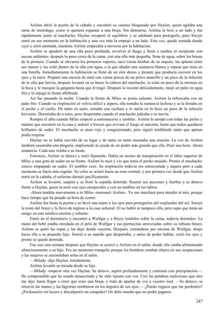 Aislinn abrió la puerta de la cabaña y encontró su camino bloqueado por Haylan, quien agitaba una
rama de muérdago, como si quisiera espantar a una bruja. Sin detenerse, Aislinn la hizo a un lado y fue
rápidamente junto al muchacho. Haylan recuperó el equilibrio y se adelantó para protegerlo, pero Sweyn
entró en ese momento en la habitación y una vez más la empujó a un lado. Esta vez, quedó sentada donde
cayó y miró atontada, mientras Aislinn empezaba a moverse por la habitación.
Aislinn se apoderó de una olla poco profunda, revolvió el fuego y llenó a medias el recipiente con
ascuas ardientes; después lo puso cerca de la cama, con una olla más pequeña, llena de agua, sobre las brasas
de la primera. Cuando se elevaron los primeros vapores, sacó varias hierbas de su saquito, las aplastó entre
sus manos y las echó dentro de la olla con agua, a la que añadió una sustancia blanca y espesa que traía en
una botella. Inmediatamente la habitación se llenó de un olor denso y picante que producía escozor en los
ojos y la nariz. Preparó una mezcla de miel con varias pizcas de un polvo amarillo y un poco de la infusión
de la olla que hervía, después levantó en su brazo la cabeza del muchacho, le echó un poco de la mixtura en
la boca y le masajeó la garganta hasta que él tragó. Después lo recostó delicadamente, mojó un paño en agua
fría y le enjugó la frente afiebrada.
Así fue pasando la noche. Cuando la frente de Miles se ponía caliente, Aislinn la refrescaba con un
paño frío. Cuando su respiración sé volvía difícil y áspera, ella tomaba la sustancia lechosa y se la frotaba en
el pecho y el cuello. De tanto en tanto, tomaba una cuchara y le metía en la boca un poco de la infusión
hirviente. Dormitaba de a ratos, pero despertaba cuando el muchacho jadeaba o se movía.
Rompía el alba cuando Miles empezó a estremecerse y temblar. Aislinn lo arropó con todas las pieles y
mantas que encontró en la casa y ordenó a Sweyn que avivara el fuego al máximo, hasta que todos quedaron
brillantes de sudor. El muchacho se puso rojo y congestionado, pero siguió temblando tanto que apenas
podía respirar.
Haylan no se había movido de su lugar y de tanto en tanto musitaba una oración. La voz de Aislinn
también susurraba una plegaria, implorando la ayuda de un poder más grande que ella. Pasó una hora. Ahora
amanecía. Cada uno velaba a su modo.
Entonces, Aislinn se detuvo y miró fijamente. Había un asomo de transpiración en el labio superior de
Miles y una gota de sudor en su frente. Aislinn lo tocó y vio que tenía el pecho mojado. Pronto el muchacho
estuvo empapado en sudor. El temblor cesó. Su respiración todavía era entrecortada y áspera pero a cada
momento se hacía más regular. Su color se aclaró hasta un tono normal, y por primera vez desde que Aislinn
entró en la cabaña, el enfermo durmió pacíficamente.
Aislinn se levantó, suspiró y se frotó la espalda dolorida. Reunió sus pociones y hierbas y se detuvo
frente a Haylan, quien la miró con ojos enrojecidos y con un temblor en los labios.
-Ahora tendrás nuevamente a tu Miles -murmuró Aislinn-. Yo me marcharé para atender al mío, porque
hace tiempo que ha pasado su hora de comer.
Aislinn fue hasta la puerta y se llevó una mano a los ojos para protegerlos del resplandor del sol. Sweyn
la tomó del brazo y la llevó de regreso a la casa señorial. El no habló ni tampoco ella, pero supo que tenía un
amigo en este nórdico enorme y robusto.
Entró en el dormitorio y encontró a Wulfgar y a Bryce tendidos sobre la cama, todavía dormidos. La
mano del bebé estaba enredada en el pelo de Wulfgar y sus piernecitas atravesadas sobre su robusto brazo;
Aislinn se quitó las ropas y las dejó donde cayeron. Después, estirándose por encima de Wulfgar, atrajo
hacia ella a su pequeño hijo. Sonrió a su marido que despertaba, y antes de poder hablar, cerró los ojos y
pronto se quedó dormida.
Fue casi una semana después que Haylan se acercó a Aislinn en el salón, donde ella estaba alimentando
silenciosamente a su hijo. Era un momento tranquilo porque los hombres estaban afuera en sus ocupaciones
y las mujeres se encontraban solas en el salón.
—Milady -dijo Haylan, tímidamente.
Aislinn levantó su mirada desde su hijo.
—Milady -empezó otra vez Haylan. Se detuvo, aspiró profundamente y continuó con precipitación—.
He comprendido que he estado desacertada y he sido injusta con vos. Creí las palabras maliciosas que otra
me dijo, hasta llegar a creer que erais una bruja, y traté de apartar de vos a vuestro lord. —Se detuvo, se
retorció las manos y las lágrimas temblaron en los ángulos de sus ojos.— ¿Puedo rogaros que me perdonéis?
¿Perdonaréis mi locura y disculparéis mi estupidez? Os debo mucho que no podré pagaros.
247
 