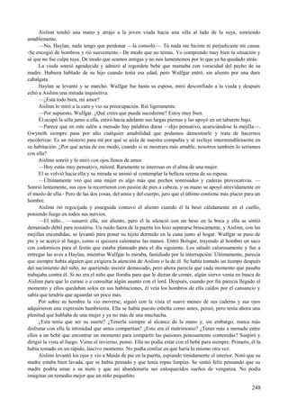 Aislinn tendió una mano y atrajo a la joven viuda hacia una silla al lado de la suya, sonriendo
amablemente.
—No, Haylan, nada tengo que perdonar —la consoló—. Tú nada me hiciste ni perjudicaste mi causa.
-Se encogió de hombros y rió suavemente.- De modo que no temas. Yo comprendo muy bien tu situación y
sé que no fue culpa tuya. De modo que seamos amigas y no nos lamentemos por lo que ya ha quedado atrás.
La viuda sonrió agradecida y admiró al regordete bebé que mamaba con voracidad del pecho de su
madre. Hubiera hablado de su hijo cuando tenía esa edad, pero Wulfgar entró, sin aliento por una dura
cabalgata.
Haylan se levantó y se marchó. Wulfgar fue hasta su esposa, miró desconfiado a la viuda y después
echó a Aislinn una mirada inquisitiva.
—¿Está todo bien, mi amor?
Aislinn lo miró a la cara y vio su preocupación. Rió ligeramente.
—Por supuesto, Wulfgar. ¿Qué crees que pueda sucederme? Estoy muy bien.
Él ocupó la silla junto a ella, estiró hacia adelante sus largas piernas y las apoyó en un taburete bajo.
—Parece que en este salón a menudo hay palabras duras —dijo pensativo, acariciándose la mejilla—.
Gwyneth siempre pasa por alto cualquier amabilidad que podamos demostrarle y trata de hacernos
encolerizar. Es un misterio para mí por qué se aísla de nuestra compañía y sé recluye interminablemente en
su habitación. ¿Por qué actúa de ese modo, cuando si se mostrara más amable, nosotros también lo seríamos
con ella?
Aislinn sonrió y lo miró con ojos llenos de amor.
—Hoy estás muy pensativo, milord. Raramente te interesas en el alma de una mujer.
El se volvió hacia ella y su mirada se animó al contemplar la belleza serena de su esposa.
—Últimamente veo que una mujer es algo más que pechos sonrosados y caderas provocativas. —
Sonrió lentamente, sus ojos la recorrieron con pasión de pies a cabeza, y su mano se apoyó atrevidamente en
el muslo de ella.- Pero de las dos cosas, del amia y del cuerpo, juro que el último contiene más placer para un
hombre.
Aislinn rió regocijada y enseguida contuvo el aliento cuando él la besó cálidamente en el cuello,
poniendo fuego en todos sus nervios.
—El niño... —susurró ella, sin aliento, pero él la silenció con un beso en la boca y ella se sintió
demasiado débil para resistirse. Un ruido fuera de la puerta los hizo separarse bruscamente, y Aislinn, con las
mejillas encendidas, se levantó para poner su hijito dormido en la cuna junto al hogar. Wulfgar se puso de
pie y se acercó al fuego, como si quisiera calentarse las manos. Entró Bolsgar, trayendo al hombro un saco
con codornices para el festín que estaba planeado para el día siguiente. Los saludó calurosamente y fue a
entregar las aves a Haylan, mientras Wulfgar lo miraba, fastidiado por la interrupción. Últimamente, parecía
que siempre había alguien que exigiera la atención de Aislinn o la de él. Se había tomado un tiempo después
del nacimiento del niño, no queriendo insistir demasiado, pero ahora parecía que cada momento que pasaba
trabajaba contra él. Si no era el niño que lloraba para que le dieran de comer, algún siervo venía en busca de
Aislinn para que lo curase o a consultar algún asunto con el lord. Después, cuando por fin parecía llegado el
momento y ellos quedaban solos en sus habitaciones, él veía los hombros de ella caídos por el cansancio y
sabía que tendría que aguardar un poco más.
Por sobre su hombro la vio moverse, siguió con la vista el suave meneo de sus caderas y sus ojos
adquirieron una expresión hambrienta. Ella se había puesto esbelta como antes, pensó, pero tenía ahora una
plenitud que hablaba de una mujer y ya no más de una muchacha.
¿Esta tenía que ser su suerte? ¿Tenerla siempre al alcance de la mano y, sin embargo, nunca más
disfrutar con ella la intimidad que antes compartían? ¿Esto era el matrimonio? ¿Tener más a menudo entre
ellos a un bebé que encontrar un momento para compartir las pasiones penosamente contenidas? Suspiró y
dirigió la vista al fuego. Viene el invierno, pensó. Ella no podía estar con el bebé para siempre. Primero, él la
había tomado en un rápido, lascivo momento. No podía confiar en que haría lo mismo otra vez.
Aislinn levantó los ojos y vio a Maida de pie en la puerta, espiando tímidamente el interior. Notó que su
madre estaba bien lavada, que se había peinado y que tenía ropas limpias. Se sintió feliz pensando que su
madre podría amar a su nieto y que así abandonaría sus enloquecidos sueños de venganza. No podía
imaginar un remedio mejor que un niño pequeñito.
248
 