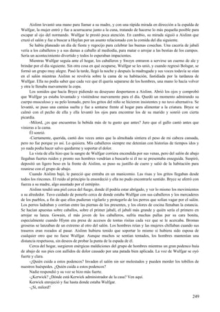 Aislinn levantó una mano para llamar a su madre, y con una rápida mirada en dirección a la espalda de
Wulfgar, la mujer entró y fue a acurrucarse junto a la cuna, tratando de hacerse lo más pequeña posible para
escapar al ojo del normando. Wulfgar le prestó poca atención. En cambio, su mirada siguió a Aislinn que
cruzó el salón y fue a buscar a Haylan por un asunto relacionado con la comida del día siguiente.
Se había planeado un día de fiesta y regocijo para celebrar las buenas cosechas. Una cacería de jabalí
vería a los caballeros y a sus damas a caballo al mediodía, para matar o arrojar a las bestias de los campos.
Sería un acontecimiento divertido y todos lo esperaban impacientes.
Mientras Wulfgar seguía ante el hogar, los caballeros y Sweyn entraron a servirse un cuerno de ale y
brindar por el día siguiente. Sin otra cosa en qué ocuparse, Wulfgar se les unió, y cuando regresó Bolsgar, se
formó un grupo muy alegre. Pasó la tarde, llegó la noche y después la madrugada y sus voces todavía se oían
en el salón mientras Aislinn se revolvía sobre la cama de su habitación, fastidiada por la tardanza de
Wulfgar. Ella no podía saber que cada vez que él quería separarse de los hombres, una mano lo hacía volver
y otra le llenaba nuevamente la copa.
Los sonidos que hacía Bryce pidiendo su desayuno despertaron a Aislinn. Abrió los ojos y comprobó
que Wulfgar ya estaba levantado y vistiéndose nuevamente para el día. Quedó un momento admirando su
cuerpo musculoso y su pelo leonado, pero los gritos del niño se hicieron insistentes y no tuvo alternativa. Se
levantó, se puso una camisa suelta y fue a sentarse frente al hogar para alimentar a la criatura. Bryce se
calmó con el pecho de ella y ella levantó los ojos para encontrar los de su marido y sonrió con cierta
picardía.
-Milord, ¿es que encuentras la bebida más de tu gusto que antes? Juro que el gallo cantó antes que
vinieras a la cama.
Él sonrió.
-Ciertamente, querida, cantó dos veces antes que la almohada sintiera el peso de mi cabeza cansada,
pero no fue porque yo así. Lo quisiera. Mis caballeros siempre me detenían con historias de tiempos idos y
yo nada podía hacer salvo quedarme y soportar el dolor.
La vista de ella hizo que la sangre de Wulfgar corriera encendida por sus venas, pero del salón de abajo
llegaban fuertes ruidos y pronto sus hombres vendrían a buscarlo si él no se presentaba enseguida. Suspiró,
depositó un ligero beso en la frente de Aislinn, se puso su justillo de cuero y salió de la habitación para
reunirse con el grupo de abajo.
Cuando Aislinn bajó, le pareció que entraba en un manicomio. Las risas y los gritos llegaban desde
todos los rincones. El ruido al principio la ensordeció y ella no pudo encontrarle sentido. Bryce se aferró con
fuerza a su madre, algo asustado por el estrépito.
Aislinn tendió una piel cerca del fuego, donde él podría estar abrigado, y ver lo mismo los movimientos
a su alred