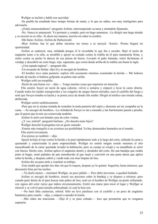 Wulfgar se inclinó y habló con suavidad.
-Su pueblo ha estudiado hace tiempo formas de matar, y lo que no saben, son muy inteligentes para
adivinarlo.
-¿Estáis amenazándome? -preguntó Aislinn, interrumpiendo su tarea y mirándolo fijamente.
-No. Nunca te amenazaré. Yo prometo y cumplo, pero no hago amenazas. -Le dirigió una larga mirada
y se recostó en su silla.- Si ahora me mataras, moriría sin saber tu nombre.
-Me llamo Aislinn; Aislinn de Darkenwald.
-Bien Aislinn, haz lo que debas mientras me tienes a tu merced. -Sonrió.- Pronto llegará mi
oportunidad.
Aislinn se enderezó, muy enfadada porque él le recordaba lo que iba a suceder. Dejó el tazón de
ungüento junto a la silla, se arrodilló y apoyó su costado contra la rodilla de él para mantenerla firme, y
sintió contra su pecho la dureza de esa pierna de hierro. Levantó el paño húmedo, retiró fácilmente el
vendaje y descubrió un corte largo, rojo, supurante, que corría desde arriba de la rodilla casi hasta la ingle.
-¿Una espada inglesa? —preguntó ella.
-Un recuerdo de Senlac -dijo él y se encogió de hombros.
-El hombre tuvo mala puntería -replicó ella secamente mientras examinaba la herida—. Me hubiera
salvado de mucho si hubiese golpeado un palmo más arriba.
Wulfgar soltó un resoplido.
-Hazlo de una buena vez —dijo—. Tengo muchas cosas que requieren mi atención.
Ella asintió, buscó un tazón de agua caliente, volvió a sentarse y empezó a lavar la carne abierta.
Cuando todos los tejidos ennegrecidos y los coágulos de sangre fueron retirados, sacó el cuchillo del fuego y
notó que Sweyn tomaba su hacha y se ponía cerca de donde ella estaba. Dirigió al nórdico una mirada calma,
deliberada.
Wulfgar sonrió sardónicamente.
-Para que no te sientas tentada de remediar la mala puntería del sajón y ahorrarte así mi compañía en la
cama. —Se encogió de hombros.- La virilidad de Sweyn es tan a menudo y tan fuertemente puesta a prueba,
que él quiere que la mía sea conservada también.
Aislinn lo miró con helados ojos de color violeta.
-¿Y vos, milord? -preguntó burlona-. ¿No deseáis tener hijos?
Wulfgar desechó la pregunta con un gesto cansado.
-Estaría más tranquilo si no existiera esa posibilidad. Ya hay demasiados bastardos en el mundo.
Ella sonrió torvamente.
-Eso pienso yo también —dijo.
Apoyó la hoja al rojo contra la herida y la pasó rápidamente todo a lo largo del corte, sellando la carne y
quemando y cauterizando la parte emponzoñada. Wulfgar no emitió ningún sonido mientras el olor
nauseabundo de la carne quemada invadía la habitación, pero su cuerpo se crispó y su mandíbula se cerró
con fuerza. Hecho esto, Aislinn aplicó el ungüento dentro y alrededor del corte. De una bandeja que estaba
junto al hogar, tomó puñados de pan enmohecido al que mojó y convirtió en una pasta densa que aplicó
sobre la herida, y después cubrió y vendó todo con tiras limpias de lino.
Aislinn dio un paso atrás y examinó su trabajo.
-Esto tendrá que quedar tres días sin que lo toquen, después yo lo quitaré. Sugeriría, hasta entonces, que
descanséis bien por las noches.
—Ya duele menos —murmuró Wulfgar, un poco pálido—. Pero debo moverme, o quedaré baldado.
Aislinn se encogió de hombros, reunió sus pociones sobre la bandeja y se dispuso a retirarse, pero
cuando pasó detrás de él para buscar más paños de lino, notó en el hombro de Wulfgar un punto inflamado,
con signos del color rojizo que indica envenenamiento. Estiró una mano para tocar el lugar y Wulfgar se
retorció y se volvió para mirarla sobresaltado, lo cual la hizo reír.
—No hará falta cauterizar, milord. Sólo un leve pinchazo con el cuchillo y un poco de ungüento
balsámico para curarlo —dijo, y empezó a atender la lesión.
—Mis oídos me traicionan. —Dijo él y se puso ceñudo.— Juro que prometiste que tu venganza
esperaría.
25
 