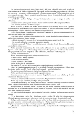 Los interrumpió un golpe en la puerta. Sweyn abrió y dejó entrar a Kerwick, quien venía cargado con
varias pertenencias de Wulfgar. Aislinn alzó la vista cuando entró su prometido, pero rápidamente volvió sus
ojos a su tarea y los mantuvo cuidadosamente allí a fin de no delatarse ante Wulfgar, quien observaba al
joven que ponía las ropas y el cofre cerca de la cama. Kerwick se detuvo, vio la mirada desviada de Aislinn y
se marchó sin decir palabra.
—¡Mi brida! —exclamó Wulfgar—. Sweyn, llévala de vuelta y ve que no traigan al caballo a mis
habitaciones.
Cuando el nórdico cerró la puerta tras de sí, Aislinn tomó nuevamente la bandeja para marcharse.
—Un momento, damisela —la detuvo Wulfgar.
Aislinn se volvió y observó sin mucho interés mientras él se levantaba de su sillón y probaba
cuidadosamente su pierna. Cuando estuvo seguro de su fortaleza, se pasó una camisa sobre la cabeza y fue a
abrir los postigos. Después se volvió y miró la habitación bajo la nueva luz.
—Esta será mi cámara. —Su tono de voz fue distante.— Ocúpate de que sean retiradas las cosas de tu
madre y de que limpien bien la habitación.
—Por favor, milord -preguntó Aislinn, en tono burlón-, ¿dónde pondré las cosas de mi madre? ¿En la
pocilga, junto con los otros puercos ingleses?
—¿Dónde duermes tú? —preguntó él, sin hacer caso de las palabras despectivas de ella.
—En mi propia habitación, a menos que la encuentre ocupada.
—Entonces ponlas allí, Aislinn. —La miró directamente a los ojos.- Desde ahora, no tendrás mucha
necesidad de tu antiguo cuarto.
Aislinn enrojeció intensamente y dio media vuelta, odiándolo por lo que acababa de recordarle.
Aguardó a que él la despidiera y la habitación quedó en silencio. Lo oyó moverse de un lado a otro, avivando
el fuego y cerrando con fuerza la tapa de un cofre. Súbitamente, él habló con voz fuerte y dura.
-¿Qué es ese hombre para ti?
Aislinn dio media vuelta y lo miró, momentáneamente confusa.
-Kerwick -dijo él-. ¿Qué es él para ti?
-Nada —consiguió decir ella.
-¡Pero tú lo conoces y él te conoce!
Aislinn recobró algo de su compostura.
-Por supuesto. Él es el lord de Cregan y nosotros comerciamos mucho con su familia.
-Ahora no le queda nada para comerciar. El ya no es lord. -Wulfgar la miró atentamente.- Él llegó tarde,
después que la aldea se rindió. Cuando lo llamé, dejó su espada y se declaró mi esclavo.
Sus palabras sonaron burlonas, como si estuviera rebajando a Kerwick.
Aislinn replicó en tono más suave, ahora más segura de sí misma.
-Kerwick es más un estudioso que un guerrero. Su padre lo entrenó como caballero y él luchó
valientemente al lado de Haroldo.
-Vomitó sus entrañas cuando vio a unos pocos muertos. Ningún normando lo respeta.
Aislinn bajó los ojos y ocultó la piedad que sentía por Kerwick.
-Es una persona sensible y esos muertos eran sus amigos. Él hablaba con ellos y hacía versos sobre sus
labores. Ha visto demasiada muerte desde que los normandos vinieron a nuestra tierra.
Wulfgar se tomó las manos a la espalda y se plantó ante ella, enorme, imponente. Su rostro quedaba en
la sombra, pues no recibía directamente la luz que entraba por la ventana, y Aislinn sólo pudo verle esos ojos
grises que la miraban calmosamente.
-¿Y qué se ha hecho de aquellos que no murieron? -preguntó-. ¿Cuántos han huido a ocultarse en los
bosques?
-Yo no sé de ninguno -replicó ella, y fue sólo una mentira a medias. Ella había visto a algunos alcanzar
el borde del pantano cuando su padre caía, pero no podía dar sus nombres ni decir si seguían en libertad.
Wulfgar estiró una mano, levantó unos rizos del cabello de ella y sintió su sedosa, rica textura. Esos
ojos grises la miraron con intensidad. Aislinn sintió que su voluntad se debilitaba, y la lenta sonrisa que se
dibujó en la cara de él le indicó que no había conseguido engañarlo. Él asintió.
-¿No conoces a ninguno? -Su voz sonó cargada de sátira.- No importa. Pronto vendrán para servir a sus
amos, como tú.
26
 