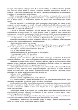 las nalgas. Había reparado su ropa por medio de un trozo de cordel, y los hombres se divertían apostando
entre ellos quién sería el primero en romperlo. La temerosa muchacha, que no entendía el idioma de los
invasores, y, por lo tanto, no estaba enterada de la apuesta, cayó inadvertidamente en más de una trampa que
le tendieron los normandos entre fuertes risotadas.
Maida parecía despreocuparse de las penurias de la muchacha y se interesaba más en los restos de
comida que les eran arrojados a los perros debajo de las mesas. A veces Aislinn la sorprendía llevándose a la
boca un bocado robado, y su propio apetito mejoraba muy poco al saber que su madre estaba pasando
hambre.
El vestido reparado de Hlynn resistió hasta que la comida estuvo casi terminada, pero Ragnor, presa de
amargada frustración, descargó su ira sobre la infortunada muchacha. La aferró brutalmente, cortó el cordel
con su daga, levantó los tiernos pechos y apretó su cruel boca contra la carne joven, ignorando la resistencia
aterrorizada y las lágrimas de la desdichada.
A Aislinn se le revolvió el estómago y tuvo que apartar la vista, recordando a esos mismos labios
ardientes contra sus propios pechos. No levantó la mirada cuando él traspuso la puerta cargando a la
muchacha, y se estremeció involuntariamente. Después de un momento, alzó la cabeza, recobrada parte de su
compostura, y se encontró con los ojos de Wulfgar. Débilmente, tomó su copa de vino y bebió, semiaturdida.
-El tiempo tiene alas veloces, Aislinn -comentó él, sin dejar de observarla-, ¿Es tu enemigo?
Ella no quiso encontrarse con su mirada. Comprendió la alusión de él. Como Ragnor, estaba empezando
a aburrirse con el festín y ahora pensaba en otro entretenimiento.
-Repito, damisela, ¿el tiempo es tu enemigo?
Aislinn se volvió y vio sorprendida que él estaba inclinado hacia ella, tan cerca que sintió su cálido
aliento en la mejilla. Sus ojos, ahora casi azules, parecían hundirse profundamente en los de ella.
-No -respondió, respirando entrecortadamente-. No lo creo.
-¿No me temes?-preguntó Wulfgar.
Aislinn meneó valientemente la cabeza y agitó los rizos brillantes.
-No temo a ningún hombre. Sólo temo a Dios.
-¿Y Él es tu enemigo? —insistió el normando.
Ella tragó y miró hacia otro lado. ¿Qué clase de Dios permitía que estos hombres de Normandía
invadieran sus hogares? Pero a ella no le correspondía cuestionar un razonamiento tan grande como el Suyo.
-Ruego que no -replicó Aislinn-. Porque Él es mi única esperanza. Todas las otras me fallaron. -Levantó
altanera el mentón.- Se dice que vuestro duque es un hombre devoto. Teniendo el mismo Dios que nosotros,
¿por qué ha matado él a tantos de nosotros para conseguir el trono?
-Eduardo y Haroldo le prometieron que sería suyo, que le pertenecería. Fue solamente cuando Haroldo
se encerró con el rey moribundo que vio una posibilidad para él y proclamó que las últimas palabras de
Eduardo fueron que él debía recibir la corona. No hubo pruebas de que mentía, pero... -Wulfgar se encogió
de hombros.- Por derecho de nacimiento, es la corona de Guillermo.
Aislinn se volvió y lo miró fijamente.
-¿El nieto de un vulgar curtidor? Un...
Se detuvo espantada, comprendiendo que casi lo había dicho.
-¿Un bastardo, damisela? -completó Wulfgar por ella y la miró con expresión de interrogación. Sonrió
torvamente-. Una desgracia que cae sobre muchos de nosotros, lamento decir
Con las mejillas encendidas, Aislinn bajó prudentemente la mirada para eludir a esos ojos demasiado
perspicaces. El se irguió en su silla. -Hasta los bastardos son humanos, Aislinn. Sus deseos y sus necesidades
son como los de los otros hombres. Un trono es tan atrayente para un hijo ilegítimo que para uno bien
nacido, quizá todavía más.
Se puso de pie, la tomó de un brazo y la hizo levantarse. Enarcó una ceja y en sus ojos hubo un brillo
divertido cuando sus manos rodearon la estrecha cintura de ella y apretaron ese cuerpo turgente y suave
contra el cuerpo duro y más grande de él.
-Hasta ansiamos ser consolados y reconfortados. Ven, amor, tengo necesidad de domar a una fierecilla.
Estoy cansado de hombres y de pelear. Esta noche quiero entretenimientos más galantes.
Ella respondió a la broma de él con una mirada cargada de veneno, y antes que sus labios pudieran
abrirse para replicar, un grito fuerte y furioso resonó en el salón.
28
 