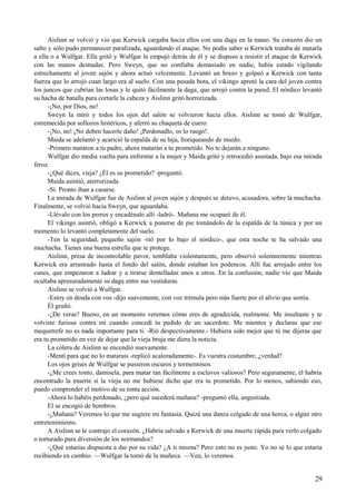 Aislinn se volvió y vio que Kerwick cargaba hacia ellos con una daga en la mano. Su corazón dio un
salto y sólo pudo permanecer paralizada, aguardando el ataque. No podía saber si Kerwick trataba de matarla
a ella o a Wulfgar. Ella gritó y Wulfgar la empujó detrás de él y se dispuso a resistir el ataque de Kerwick
con las manos desnudas. Pero Sweyn, que no confiaba demasiado en nadie, había estado vigilando
estrechamente al joven sajón y ahora actuó velozmente. Levantó un brazo y golpeó a Kerwick con tanta
fuerza que lo arrojó cuan largo era al suelo. Con una pesada bota, el vikingo apretó la cara del joven contra
los juncos que cubrían las losas y le quitó fácilmente la daga, que arrojó contra la pared. El nórdico levantó
su hacha de batalla para cortarle la cabeza y Aislinn gritó horrorizada.
-¡No, por Dios, no!
Sweyn la miró y todos los ojos del salón se volvieron hacia ellos. Aislinn se tomó de Wulfgar,
estremecida por sollozos histéricos, y aferró su chaqueta de cuero.
-¡No, no! ¡No deben hacerle daño! ¡Perdonadlo, os lo ruego!.
Maida se adelantó y acarició la espalda de su hija, lloriqueando de miedo.
-Primero mataron a tu padre, ahora matarán a tu prometido. No te dejarán a ninguno.
Wulfgar dio media vuelta para enfrentar a la mujer y Maida gritó y retrocedió asustada, bajo esa mirada
feroz.
-¿Qué dices, vieja? ¿Él es su prometido? -preguntó.
Maida asintió, aterrorizada.
-Sí. Pronto iban a casarse.
La mirada de Wulfgar fue de Aislinn al joven sajón y después se detuvo, acusadora, sobre la muchacha.
Finalmente, se volvió hacia Sweyn, que aguardaba.
-Llévalo con los perros y encadénalo allí -ladró-. Mañana me ocuparé de él.
El vikingo asintió, obligó a Kerwick a ponerse de pie tomándolo de la espalda de la túnica y por un
momento lo levantó completamente del suelo.
-Ten la seguridad, pequeño sajón -rió por lo bajo el nórdico-, que esta noche te ha salvado una
muchacha. Tienes una buena estrella que te protege.
Aislinn, presa de incontrolable pavor, temblaba violentamente, pero observó solemnemente mientras
Kerwick era arrastrado hasta el fondo del salón, donde estaban los podencos. Allí fue arrojado entre los
canes, que empezaron a ladrar y a tirarse dentelladas unos a otros. En la confusión, nadie vio que Maida
ocultaba apresuradamente su daga entre sus vestiduras.
Aislinn se volvió a Wulfgar.
-Estoy en deuda con vos -dijo suavemente, con voz trémula pero más fuerte por el alivio que sentía.
Él gruñó.
-¿De veras? Bueno, en un momento veremos cómo eres de agradecida, realmente. Me insultaste y te
volviste furiosa contra mí cuando concedí tu pedido de un sacerdote. Me mientes y declaras que ese
mequetrefe no es nada importante para ti. -Rió despectivamente.- Hubiera sido mejor que tú me dijeras que
era tu prometido en vez de dejar que la vieja bruja me diera la noticia.
La cólera de Aislinn se encendió nuevamente.
-Mentí para que no lo matarais -replicó acaloradamente-. Es vuestra costumbre, ¿verdad?
Los ojos grises de Wulfgar se pusieron oscuros y tormentosos.
-¿Me crees tonto, damisela, para matar tan fácilmente a esclavos valiosos? Pero seguramente, él habría
encontrado la muerte si la vieja no me hubiese dicho que era tu prometido. Por lo menos, sabiendo eso,
puedo comprender el motivo de su tonta acción.
-Ahora lo habéis perdonado, ¿pero qué sucederá mañana? -preguntó ella, angustiada.
El se encogió de hombros.
-¿Mañana? Veremos lo que me sugiere mi fantasía. Quizá una danza colgado de una horca, o algún otro
entretenimiento.
A Aislinn se le contrajo el corazón. ¿Habría salvado a Kerwick de una muerte rápida para verlo colgado
o torturado para diversión de los normandos?
-¿Qué estarías dispuesta a dar por su vida? ¿A ti misma? Pero esto no es justo. Yo no sé lo que estaría
recibiendo en cambio. —Wulfgar la tomó de la muñeca. —Ven, lo veremos.
29
 