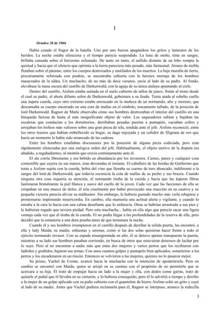1
Octubre 28 de 1066
Había cesado el fragor de la batalla. Uno por uno fueron apagándose los gritos y lamentos de los
heridos. La noche estaba silenciosa y el tiempo parecía suspendido. La luna de otoño, tinta en sangre,
brillaba cansada sobre el horizonte esfumado. De tanto en tanto, el aullido distante de un lobo rompía la
quietud y hacía que el silencio que oprimía a la tierra pareciera más pesado, más fantasmal. Jirones de niebla
flotaban sobre el páramo, entre los cuerpos destrozados y mutilados de los muertos. La baja muralla de tierra,
precariamente reforzada con piedras, se encontraba cubierta con la heroica mortaja de los hombres
masacrados de la aldea. Un muchacho, de no más de doce veranos, yacía al lado de su padre. Al fondo,
elevábase la masa oscura del castillo de Darkenwald, con la aguja de su única atalaya apuntando al cielo.
Dentro del castillo, Aislinn estaba sentada en el suelo cubierto de tallos de junco, frente al trono desde
el cual su padre, el ahora difunto señor de Darkenwald, gobernara a su feudo. Tenía atada al esbelto cuello
una áspera cuerda, cuyo otro extremo estaba enroscado en la muñeca de un normando, alto y moreno, que
descansaba su cuerpo encerrado en una cota de mallas en el símbolo, toscamente tallado, de la posición de
lord Darkenwald. Ragnor de Marte observaba cómo sus hombres destrozaban el interior del castillo en una
búsqueda furiosa de hasta el más insignificante objeto de valor. Los saqueadores subían y bajaban las
escaleras que conducían a los dormitorios, derribaban pesadas puertas a puntapiés, vaciaban cofres y
arrojaban los trofeos más valiosos sobre una gran pieza de tela, tendida ante el jefe. Aislinn reconoció, entre
los otros tesoros que habían embellecido su hogar, su daga enjoyada y un ceñidor de filigrana de oro que
hacía un momento le había sido arrancado de las caderas.
Entre los hombres estallaban discusiones por la posesión de alguna pieza codiciada, pero eran
rápidamente silenciadas por una enérgica orden del jefe. Habitualmente, el objeto motivo de la disputa era
añadido, a regañadientes, al montón que crecía continuamente ante él.
El ale corría libremente y era bebido en abundancia por los invasores. Carnes, panes y cualquier cosa
comestible que cayera en sus manos, eran devoradas al instante. El caballero de las hordas de Guillermo que
tenía a Aislinn sujeta con la cuerda, bebía del vino que llenaba su cuerno de toro ahuecado, indiferente a la
sangre del lord de Darkenwald, que todavía oscurecía la cota de mallas de su pecho y sus brazos. Cuando
ninguna otra cosa requería su atención, el normando tiraba de la cuerda y hacía que las ásperas fibras
lastimaran brutalmente la piel blanca y suave del cuello de la joven. Cada vez que las facciones de ella se
crispaban en una mueca de dolor, él reía cruelmente por haber provocado una reacción en su cautiva y su
pequeña victoria parecía aliviar su malhumor. Sin embargo, le hubiera gustado mucho más verla rebajarse y
prosternarse implorando misericordia. En cambio, ella mantenía una actitud alerta y vigilante, y cuando lo
miraba a la cara lo hacía con una calma desafiante que lo enfurecía. Otras se habrían arrastrado a sus pies y
le hubieran rogado que tuviera piedad. Pero esta muchacha... había en ella algo que parecía sacar una ligera
ventaja cada vez que él tiraba de la cuerda. El no podía llegar a las profundidades de la reserva de ella, pero
decidió que la sometería a una dura prueba antes de que terminara la noche.
Cuando él y sus hombres irrumpieron en el castillo después de derribar la sólida puerta, las encontró, a
ella y lady Maida, su madre, enhiestas y serenas, como si las dos solas quisieran hacer frente a todo el
ejército normando invasor. Con su espada ensangrentada en alto, él se detuvo apenas transpuesta la puerta,
mientras a su lado sus hombres pasaban corriendo, en busca de otros que estuvieran deseosos de luchar por
lo suyo. Pero al no encontrar a nadie más que estas dos mujeres y varios perros que los recibieron con
ladridos y gruñidos, bajaron sus armas. Con unos cuantos golpes y puntapiés bien aplicados, sometieron a los
perros y los encadenaron en un rincón. Entonces se volvieron a las mujeres, quienes no lo pasaron mejor.
Su primo, Vachel de Comte, avanzó hacia la muchacha con la intención de apoderársela. Pero en
cambio se encontró con Maida, quien se arrojó en su camino con el propósito de no permitirle que se
acercara a su hija. Él trató de empujar hacia un lado a la mujer y ella, con dedos como garras, trató de
quitarle el puñal que él llevaba en su cinturón, y lo hubiera conseguido, pero él lo advirtió a tiempo y derribo
a la mujer de un golpe aplicado con su puño cubierto con el guantelete de hierro Aislinn soltó un grito y cayó
al lado de su madre. Antes que Vachel pudiera reclamarla para él, Ragnor se interpuso, arranco la redecilla
3
 