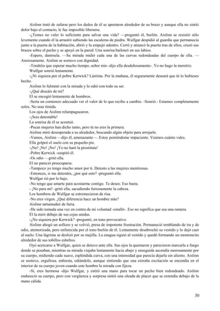 Aislinn trató de zafarse pero los dedos de él se apretaron alrededor de su brazo y aunque ella no sintió
dolor bajo el contacto, le fue imposible liberarse.
-¿Temes no valer lo suficiente para salvar una vida? —preguntó él, burlón. Aislinn se resistió sólo
levemente cuando él la arrastró subiendo las escaleras de piedra. Wulfgar despidió al guardia que permanecía
junto a la puerta de la habitación, abrió y la empujó adentro. Cerró y atrancó la puerta tras de ellos, cruzó sus
brazos sobre el pecho y se apoyó en la pared. Una sonrisa bailoteó en sus labios.
-Espero, damisela. —Su mirada midió cada una de las curvas redondeadas del cuerpo de ella. —
Ansiosamente. Aislinn se sostuvo con dignidad.
-Tendréis que esperar mucho tiempo, señor mío -dijo ella desdeñosamente-. Yo no hago la meretriz.
Wulfgar sonrió lentamente.
-¿Ni siquiera por el pobre Kerwick? Lástima. Por la mañana, él seguramente deseará que tú lo hubieses
hecho.
Aislinn lo fulminó con la mirada y lo odió con todo su ser.
-¿Qué deseáis de mí?
El se encogió lentamente de hombros.
-Sería un comienzo adecuado ver el valor de lo que recibo a cambio. -Sonrió.- Estamos completamente
solos. No seas tímida.
Los ojos de Aislinn relampaguearon.
-¡Sois detestable!
La sonrisa de él se acentuó.
-Pocas mujeres han dicho tanto, pero tú no eres la primera.
Aislinn miró desesperada a su alrededor, buscando algún objeto para arrojarle.
-Vamos, Aislinn —dijo él, amenazante—. Estoy poniéndome impaciente. Veamos cuánto vales.
Ella golpeó el suelo con su pequeño pie.
-¡No! ¡No! ¡No! ¡Yo no haré la prostituta!
-Pobre Kerwick -suspiró él.
-Os odio —gritó ella.
El no pareció preocuparse.
-Tampoco yo tengo mucho amor por ti. Detesto a las mujeres mentirosas.
-Entonces, si me detestáis, ¿por qué esto? -preguntó ella.
Wulfgar rió por lo bajo.
-No tengo que amarte para acostarme contigo. Te deseo. Eso basta.
- ¡No para mí! -gritó ella, sacudiendo furiosamente la cabeza.
Los hombros de Wulfgar se estremecieron de risa.
-No eres virgen. ¿Qué diferencia hace un hombre más?
Aislinn tartamudeó de furia.
-He sido tomada una vez en contra de mi voluntad -estalló-. Eso no significa que sea una ramera.
Él la miró debajo de sus cejas unidas.
-¿No siquiera por Kerwick? -preguntó, en tono provocativo.
Aislinn ahogó un sollozo y se volvió, presa de impotente frustración. Permaneció temblando de ira y de
odio, atemorizada, pero enfurecida por el tono burlón de él. Lentamente desabrochó su vestido y lo dejó caer
al suelo. Una lágrima se deslizó por su mejilla. La enagua siguió al vestido y quedó formando un montoncito
alrededor de sus tobillos esbeltos.
Oyó acercarse a Wulfgar, quien se detuvo ante ella. Sus ojos la quemaron y parecieron marcarla a fuego
donde se posaban, mientras su mirada viajaba lentamente hacia abajo y enseguida ascendía morosamente por
su cuerpo, midiendo cada suave, espléndida curva, con una intensidad que parecía dejarla sin aliento. Aislinn
se sostuvo, orgullosa, enhiesta, odiándolo, aunque sintiendo que una extraña excitación se encendía en el
interior de su cuerpo joven cuando este hombre la mirada con fijeza.
-Sí, eres hermosa -dijo Wulfgar, y estiró una mano para tocar un pecho bien redondeado. Aislinn
endureció su cuerpo, pero con vergüenza y sorpresa sintió una oleada de placer que se extendía debajo de la
mano cálida.
30
 
