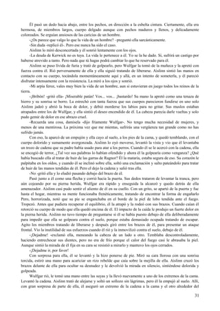 Él pasó un dedo hacia abajo, entre los pechos, en dirección a la esbelta cintura. Ciertamente, ella era
hermosa, de miembros largos, cuerpo delgado aunque con pechos maduros y llenos, y delicadamente
coloreados. Se erguían ansiosos de las caricias de un hombre.
-¿Os parece que valgo lo que la vida de un hombre? –preguntó ella sarcásticamente.
-Sin duda -replicó él-. Pero ese nunca ha sido el caso.
Aislinn lo miró desconcertada y él sonrió lentamente con los ojos.
-La deuda de Kerwick no es tuya. La vida le pertenece a él. Yo se la he dado. Sí, sufrirá un castigo por
haberse atrevido a tanto. Pero nada que tú hagas podrá cambiar lo que he reservado para él.
Aislinn se puso lívida de furia y trató de golpearlo, pero Wulfgar la tomó de la muñeca y la apretó con
fuerza contra él. Rió perversamente de ella y ella siguió tratando de liberarse. Aislinn sintió las manos en
contacto con su cuerpo, tocándola momentáneamente aquí y allá, en un intento de someterla, y él pareció
disfrutar intensamente con la resistencia. La miró a los ojos y sonrió.
-Mi arpía feroz, vales muy bien la vida de un hombre, aun si estuvieran en juego todos los reinos de la
tierra.
-¡Bribón! -gritó ella- ¡Miserable patán! Vos... vos... ¡bastardo! Su mano la apretó como una tenaza de
hierro y su sonrisa se borro. La estrechó con tanta fuerza que sus cuerpos parecieron fundirse en uno solo
Aislinn jadeó y abrió la boca de dolor, y debió morderse los labios para no gritar. Sus muslos estaban
atrapados entre los de Wulfgar, y ella sintió el deseo encendido de él. La cabeza parecía darle vueltas y solo
pudo gemir de dolor en ese abrazo cruel.
-Recuerda una cosa, damisela -dijo fríamente Wulfgar-. No tengo mucha necesidad de mujeres, y
menos de una mentirosa. La próxima vez que me mientas, sufrirás una vergüenza tan grande como no has
sufrido jamás.
Con eso, la aparcó de un empujón y ella cayo al suelo, a los pies de la cama, y quedó temblando, con el
cuerpo dolorido y sumamente avergonzada. Aislinn lo oyó moverse, levantó la vista y vio que él levantaba
un trozo de cadena que su padre había usado para atar a los perros. Cuando él se le acercó con la cadena, ella
se encogió de terror, ¿Tal vez sus palabras lo habían ofendido y ahora él la golpearía como venganza? ¿Qué
había buscado ella al tratar de huir de las garras de Ragnor? Él la mataría, estaba segura de eso. Su corazón le
palpitaba en los oídos, y cuando él se inclinó sobre ella, soltó una exclamación y salto pateándolo para tratar
de huir de las manos tendidas de él. Pero el dejo la cadena y salió tras ella.
-No -gritó ella y lo eludió pasando debajo del brazo de él.
Pasó junto a él como una flecha y corrió hacia la puerta. Sus dedos trataron de levantar la tranca, pero
aún cojeando por su pierna herida, Wulfgar era rápido y enseguida la alcanzó y quedo detrás de ella
amenazador. Aislinn casi pudo sentir el aliento de él en su cuello. Con un grito, se apartó de la puerta y fue
hasta el hogar, mientras su mente funcionaba frenéticamente, tratando de encontrar la forma de engañarlo
Pero, horrorizada, notó que su pie se enganchaba en el borde de la piel de lobo tendida ante el fuego.
Tropezó. Antes que pudiera recuperar el equilibrio, él la atrapó y la rodeó con sus brazos. Cuando caían él
retorció su cuerpo de modo que ella quedó encima de él. El impacto de la caída le produjo un fuerte dolor en
la pierna herida. Aislinn no tuvo tiempo de preguntarse si él se había puesto debajo de ella deliberadamente
para impedir que ella se golpeara contra el suelo, porque estaba demasiado ocupada tratando de escapar.
Agito los miembros tratando de liberarse y después giró entre los brazos de él, para presentar un ataque
frontal. Vio la inutilidad de sus esfuerzos cuando él rió y la inmovilizó contra el suelo, debajo de él.
-¡Dejadme! -exclamó ella, meneando la cabeza de un lado a otro. Temblaba descontroladamente,
haciendo entrechocar sus dientes, pero no era de frío porque el calor del fuego casi le abrasaba la piel.
Aunque sintió la mirada de él fija en su cara se resistió a mirarlo y mantuvo los ojos cerrados.
-¡Dejadme ir, por favor!
Con sorpresa para ella, él se levantó y la hizo ponerse de pie. Miró su cara llorosa con una sonrisa
torcida, estiró una mano para acariciar un rizo rebelde que caía sobre la mejilla de ella. Aislinn cruzó los
brazos delante de ella para ocultar su desnudez y le devolvió la mirada en silencio, sintiéndose dolorida y
golpeada.
Wulfgar rió, le tomó una mano entre las suyas y la llevó nuevamente a uno de los extremos de la cama.
Levantó la cadena. Aislinn trató de alejarse y soltó un sollozo sin lágrimas, pero él la empujó al suelo. Allí,
con gran sorpresa de parte de ella, él aseguró un extremo de la cadena a la cama y el otro alrededor del
31
 