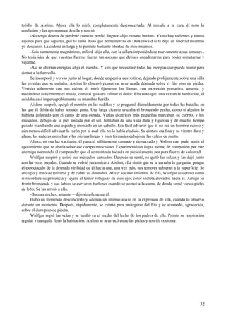 tobillo de Aislinn. Ahora ella lo miró, completamente desconcertada. Al mirarla a la cara, él notó la
confusión y las aprensiones de ella y sonrió.
-No tengo deseos de perderte cómo te perdió Ragnor -dijo en tono burlón-. Ya no hay valientes y tontos
sajones para que sepultes, por lo tanto dudo que permanezcas en Darkenwald si te dejo en libertad mientras
yo descanso. La cadena es larga y te permite bastante libertad de movimientos.
-Sois sumamente magnánimo, milord -dijo ella, con la cólera imponiéndose nuevamente a sus temores-.
No tenía idea de que vuestras fuerzas fueran tan escasas que debíais encadenarme para poder someterme y
vejarme.
-Así se ahorran energías -dijo él, riendo-. Y veo que necesitaré todas las energías que pueda reunir para
domar a la fierecilla.
Se incorporó y volvió junto al hogar, donde empezó a desvestirse, dejando prolijamente sobre una silla
las prendas que se quitaba. Aislinn lo observó pensativa, acurrucada desnuda sobre el frío piso de piedra.
Vestido solamente con sus calzas, él miró fijamente las llamas, con expresión pensativa, ausente, y
rascándose suavemente el muslo, como si quisiera calmar el dolor. Ella notó que, una vez en la habitación, él
cuidaba casi imperceptiblemente su miembro herido.
Aislinn suspiró, apoyó el mentón en las rodillas y se preguntó distraídamente por todas las batallas en
las que él debía de haber tomado parte. Una larga cicatriz cruzaba el bronceado pecho, como si alguien lo
hubiera golpeado con el canto de una espada. Varias cicatrices más pequeñas marcaban su cuerpo, y los
músculos, debajo de la piel tostada por el sol, hablaban de una vida dura y rigurosa y de mucho tiempo
pasado blandiendo una espada y montado en un caballo. Era fácil advertir que él no era un hombre ocioso y
aún menos difícil adivinar la razón por la cual ella no lo había eludido. Su cintura era fina y su vientre duro y
plano, las caderas estrechas y las piernas largas y bien formadas debajo de las calzas de punto.
Ahora, en esa luz vacilante, él pareció súbitamente cansado y demacrado y Aislinn casi pudo sentir el
agotamiento que se abatía sobre ese cuerpo musculoso. Experimentó un fugaz asomo de compasión por este
enemigo normando al comprender que él se mantenía todavía en pie solamente por pura fuerza de voluntad.
Wulfgar suspiró y estiró sus músculos cansados. Después se sentó, se quitó las calzas y las dejó junto
con las otras prendas. Cuando se volvió para mirar a Aislinn, ella sintió que se le cerraba la garganta, porque
el espectáculo de la desnuda virilidad de él hacía que, una vez más, sus temores subieran a la superficie. Se
encogió y trató de retirarse y de cubrir su desnudez. Al ver los movimientos de ella, Wulfgar se detuvo como
si recordara su presencia y leyera el temor reflejado en esos ojos color violeta elevados hacia él. Arrugo su
frente bronceada y sus labios se curvaron burlones cuando se acercó a la cama, de donde tomó varias pieles
de lobo. Se las arrojó a ella.
-Buenas noches, amante —dijo simplemente él.
Hubo un tremendo desconcierto y además un intenso alivio en la expresión de ella, cuando lo observó
durante un momento. Después, rápidamente, se cubrió para protegerse del frío y se acomodó, agradecida,
sobre el duro piso de piedra.
Wulfgar sopló las velas y se tendió en el medio del lecho de los padres de ella. Pronto su respiración
regular y tranquila llenó la habitación. Aislinn se acurrucó entre las pieles y sonrió, contenta
32
 