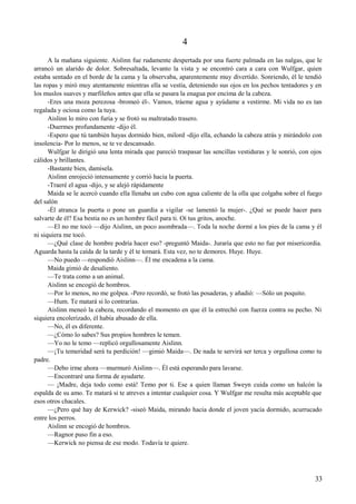 4
A la mañana siguiente. Aislinn fue rudamente despertada por una fuerte palmada en las nalgas, que le
arrancó un alarido de dolor. Sobresaltada, levanto la vista y se encontró cara a cara con Wulfgar, quien
estaba sentado en el borde de la cama y la observaba, aparentemente muy divertido. Sonriendo, él le tendió
las ropas y miró muy atentamente mientras ella se vestía, deteniendo sus ojos en los pechos tentadores y en
los muslos suaves y marfileños antes que ella se pasara la enagua por encima de la cabeza.
-Eres una moza perezosa -bromeó él-. Vamos, tráeme agua y ayúdame a vestirme. Mi vida no es tan
regalada y ociosa como la tuya.
Aislinn lo miro con furia y se frotó su maltratado trasero.
-Duermes profundamente -dijo él.
-Espero que tú también hayas dormido bien, milord -dijo ella, echando la cabeza atrás y mirándolo con
insolencia- Por lo menos, se te ve descansado.
Wulfgar le dirigió una lenta mirada que pareció traspasar las sencillas vestiduras y le sonrió, con ojos
cálidos y brillantes.
-Bastante bien, damisela.
Aislinn enrojeció intensamente y corrió hacia la puerta.
-Traeré el agua -dijo, y se alejó rápidamente
Maida se le acercó cuando ella llenaba un cubo con agua caliente de la olla que colgaba sobre el fuego
del salón
-Él atranca la puerta o pone un guardia a vigilar -se lamentó la mujer-. ¿Qué se puede hacer para
salvarte de él? Esa bestia no es un hombre fácil para ti. Oí tus gritos, anoche.
—El no me tocó —dijo Aislinn, un poco asombrada—. Toda la noche dormí a los pies de la cama y él
ni siquiera me tocó.
—¿Qué clase de hombre podría hacer eso? -preguntó Maida-. Juraría que esto no fue por misericordia.
Aguarda hasta la caída de la tarde y él te tomará. Esta vez, no te demores. Huye. Huye.
—No puedo —respondió Aislinn—. Él me encadena a la cama.
Maida gimió de desaliento.
—Te trata como a un animal.
Aislinn se encogió de hombros.
—Por lo menos, no me golpea. -Pero recordó, se frotó las posaderas, y añadió: —Sólo un poquito.
—Hum. Te matará si lo contrarías.
Aislinn meneó la cabeza, recordando el momento en que él la estrechó con fuerza contra su pecho. Ni
siquiera encolerizado, él había abusado de ella.
—No, él es diferente.
—¿Cómo lo sabes? Sus propios hombres le temen.
—Yo no le temo —replicó orgullosamente Aislinn.
—¡Tu temeridad será tu perdición! —gimió Maida—. De nada te servirá ser terca y orgullosa como tu
padre.
—Debo irme ahora —murmuró Aislinn—. Él está esperando para lavarse.
—Encontraré una forma de ayudarte.
— ¡Madre, deja todo como está! Temo por ti. Ese a quien llaman Sweyn cuida como un halcón la
espalda de su amo. Te matará si te atreves a intentar cualquier cosa. Y Wulfgar me resulta más aceptable que
esos otros chacales.
—¿Pero qué hay de Kerwick? -siseó Maida, mirando hacia donde el joven yacía dormido, acurrucado
entre los perros.
Aislinn se encogió de hombros.
—Ragnor puso fin a eso.
—Kerwick no piensa de ese modo. Todavía te quiere.
33
 