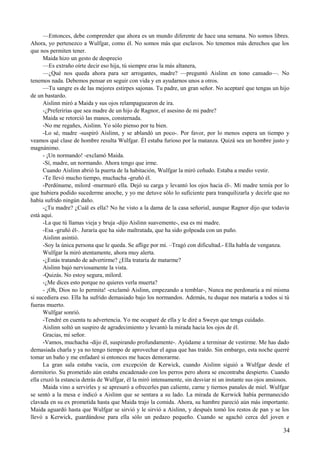 —Entonces, debe comprender que ahora es un mundo diferente de hace una semana. No somos libres.
Ahora, yo pertenezco a Wulfgar, como él. No somos más que esclavos. No tenemos más derechos que los
que nos permiten tener.
Maida hizo un gesto de desprecio
—Es extraño oírte decir eso hija, tú siempre eras la más altanera,
—¿Qué nos queda ahora para ser arrogantes, madre? —preguntó Aislinn en tono cansado—. No
tenemos nada. Debemos pensar en seguir con vida y en ayudarnos unos a otros.
—Tu sangre es de las mejores estirpes sajonas. Tu padre, un gran señor. No aceptaré que tengas un hijo
de un bastardo.
Aislinn miró a Maida y sus ojos relampaguearon de ira.
-¿Preferirías que sea madre de un hijo de Ragnor, el asesino de mi padre?
Maida se retorció las manos, consternada.
-No me regañes, Aislinn. Yo sólo pienso por tu bien.
-Lo sé, madre -suspiró Aislinn, y se ablandó un poco-. Por favor, por lo menos espera un tiempo y
veamos qué clase de hombre resulta Wulfgar. Él estaba furioso por la matanza. Quizá sea un hombre justo y
magnánimo.
- ¡Un normando! -exclamó Maida.
-Sí, madre, un normando. Ahora tengo que irme.
Cuando Aislinn abrió la puerta de la habitación, Wulfgar la miró ceñudo. Estaba a medio vestir.
-Te llevó mucho tiempo, muchacha -gruñó él.
-Perdóname, milord -murmuró ella. Dejó su carga y levantó los ojos hacia él-. Mi madre temía por lo
que hubiera podido sucederme anoche, y yo me detuve sólo lo suficiente para tranquilizarla y decirle que no
había sufrido ningún daño.
-¿Tu madre? ¿Cuál es ella? No he visto a la dama de la casa señorial, aunque Ragnor dijo que todavía
está aquí.
-La que tú llamas vieja y bruja -dijo Aislinn suavemente-, esa es mi madre.
-Esa -gruñó él-. Juraría que ha sido maltratada, que ha sido golpeada con un puño.
Aislinn asintió.
-Soy la única persona que le queda. Se aflige por mí. –Tragó con dificultad.- Ella habla de venganza.
Wulfgar la miró atentamente, ahora muy alerta.
-¿Estás tratando de advertirme? ¿Ella trataría de matarme?
Aislinn bajó nerviosamente la vista.
-Quizás. No estoy segura, milord.
-¿Me dices esto porque no quieres verla muerta?
- ¡Oh, Dios no lo permita! -exclamó Aislinn, empezando a temblar-, Nunca me perdonaría a mí misma
si sucediera eso. Ella ha sufrido demasiado bajo los normandos. Además, tu duque nos mataría a todos si tú
fueras muerto.
Wulfgar sonrió.
-Tendré en cuenta tu advertencia. Yo me ocuparé de ella y le diré a Sweyn que tenga cuidado.
Aislinn soltó un suspiro de agradecimiento y levantó la mirada hacia los ojos de él.
Gracias, mi señor.
-Vamos, muchacha -dijo él, suspirando profundamente-. Ayúdame a terminar de vestirme. Me has dado
demasiada charla y ya no tengo tiempo de aprovechar el agua que has traído. Sin embargo, esta noche querré
tomar un baño y me enfadaré si entonces me haces demorarme.
La gran sala estaba vacía, con excepción de Kerwick, cuando Aislinn siguió a Wulfgar desde el
dormitorio. Su prometido aún estaba encadenado con los perros pero ahora se encontraba despierto. Cuando
ella cruzó la estancia detrás de Wulfgar, él la miró intensamente, sin desviar ni un instante sus ojos ansiosos.
Maida vino a servirles y se apresuró a ofrecerles pan caliente, carne y tiernos panales de miel. Wulfgar
se sentó a la mesa e indicó a Aislinn que se sentara a su lado. La mirada de Kerwick había permanecido
clavada en su ex prometida hasta que Maida trajo la comida. Ahora, su hambre pareció aún más importante.
Maida aguardó hasta que Wulfgar se sirvió y le sirvió a Aislinn, y después tomó los restos de pan y se los
llevó a Kerwick, guardándose para ella sólo un pedazo pequeño. Cuando se agachó cerca del joven e
34
 