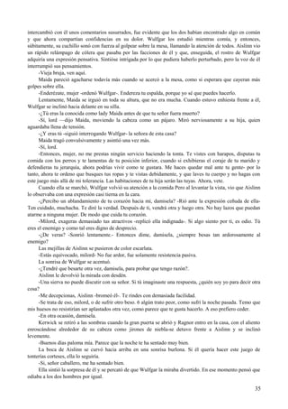 intercambió con él unos comentarios susurrados, fue evidente que los dos habían encontrado algo en común
y que ahora compartían confidencias en su dolor. Wulfgar los estudió mientras comía, y entonces,
súbitamente, su cuchillo sonó con fuerza al golpear sobre la mesa, llamando la atención de todos. Aislinn vio
un rápido relámpago de cólera que pasaba por las facciones de él y que, enseguida, el rostro de Wulfgar
adquiría una expresión pensativa. Sintióse intrigada por lo que pudiera haberlo perturbado, pero la voz de él
interrumpió sus pensamientos.
-Vieja bruja, ven aquí.
Maida pareció agacharse todavía más cuando se acercó a la mesa, como si esperara que cayeran más
golpes sobre ella.
-Enderézate, mujer -ordenó Wulfgar-. Endereza tu espalda, porque yo sé que puedes hacerlo.
Lentamente, Maida se irguió en toda su altura, que no era mucha. Cuando estuvo enhiesta frente a él,
Wulfgar se inclinó hacia delante en su silla.
-¿Tú eras la conocida como lady Maida antes de que tu señor fuera muerto?
-Sí, lord —dijo Maida, moviendo la cabeza como un pájaro. Miró nerviosamente a su hija, quien
aguardaba llena de tensión.
-¿Y eras tú -siguió interrogando Wulfgar- la señora de esta casa?
Maida tragó convulsivamente y asintió una vez más.
-Sí, lord.
-Entonces, mujer, no me prestas ningún servicio haciendo la tonta. Te vistes con harapos, disputas tu
comida con los perros y te lamentas de tu posición inferior, cuando si exhibieras el coraje de tu marido y
defendieras tu jerarquía, ahora podrías vivir como te gustara. Me haces quedar mal ante tu gente- por lo
tanto, ahora te ordeno que busques tus ropas y te vistas debidamente, y que laves tu cuerpo y no hagas con
este juego más allá de mi tolerancia. Las habitaciones de tu hija serán las tuyas. Ahora, vete.
Cuando ella se marchó, Wulfgar volvió su atención a la comida Pero al levantar la vista, vio que Aislinn
lo observaba con una expresión casi tierna en la cara.
-¿Percibo un ablandamiento de tu corazón hacia mí, damisela? -Rió ante la expresión ceñuda de ella-
Ten cuidado, muchacha. Te diré la verdad. Después de ti, vendrá otra y luego otra. No hay lazos que puedan
atarme a ninguna mujer. De modo que cuida tu corazón.
-Milord, exageras demasiado tus atractivos -replicó ella indignada-. Si algo siento por ti, es odio. Tú
eres el enemigo y como tal eres digno de desprecio.
-¿De veras? -Sonrió lentamente.- Entonces dime, damisela, ¿siempre besas tan ardorosamente al
enemigo?
Las mejillas de Aislinn se pusieron de color escarlata.
-Estás equivocado, milord- No fue ardor, fue solamente resistencia pasiva.
La sonrisa de Wulfgar se acentuó.
-¿Tendré que besarte otra vez, damisela, para probar que tengo razón?.
Aislinn le devolvió la mirada con desdén.
-Una sierva no puede discutir con su señor. Si tú imaginaste una respuesta, ¿quién soy yo para decir otra
cosa?
-Me decepcionas, Aislinn -bromeó él-. Te rindes con demasiada facilidad.
-Se trata de eso, milord, o de sufrir otro beso. 6 algún trato peor, como sufrí la noche pasada. Temo que
mis huesos no resistirían ser aplastados otra vez, como parece que te gusta hacerlo. A eso prefiero ceder.
-En otra ocasión, damisela.
Kerwick se retiró a las sombras cuando la gran puerta se abrió y Ragnor entro en la casa, con el aliento
enroscándose alrededor de su cabeza como jirones de niebla-se detuvo frente a Aislinn y se inclinó
levemente.
-Buenos días paloma mía. Parece que la noche te ha sentado muy bien.
La boca de Aislinn se curvó hacia arriba en una sonrisa burlona. Si él quería hacer este juego de
tonterías corteses, ella lo seguiría.
-Si, señor caballero, me ha sentado bien.
Ella sintió la sorpresa de él y se percató de que Wulfgar la miraba divertido. En ese momento pensó que
odiaba a los dos hombres por igual.
35
 