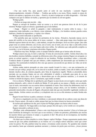 —Fue una noche fría, para pasarla junto al calor de una muchacha —comentó Ragnor
despreocupadamente, mirando a Wulfgar—. Tendrías que probar a esa moza, Hlynn, cuando te canses de
dormir con espinas y aguijones en tu cama. —Sonrió y se pasó el pulgar por su labio desgarrado.— Ella hará
cualquier cosa que le ordenes sin luchar, y apostaría que sus dientes no son tan agudos.
Wulfgar gruñó.
—Prefiero un juego más movido —dijo.
Ragnor se encogió de hombros, tomó un cuerno y se sirvió una generosa dosis de ale de la jarra
mientras Wulfgar seguía en silencio, aguardando que el otro hablara.
—Aaajjj. —Ragnor se aclaró la garganta y dejó ruidosamente el cuerno sobre la mesa.— Los
campesinos están dedicados a sus labores, como ordenaste, Wulfgar, y los hombres montan guardia contra
ladrones y bandas de saqueadores, y vigilan a los villanos.
Wulfgar asintió indicando su aprobación.
—Pon patrullas para que recorran los perímetros de las tierras. -Pensativo, haciendo marcas con la
punta del cuchillo en las toscas tablas de la mesa, continuó: — Que cada grupo tenga cinco hombres que
deberán regresar dentro de tres días; y cada mañana, excepto los domingos, envía un nuevo grupo. Que cada
grupo tome un camino diferente, uno al este, uno al oeste, uno al norte, uno al sur. Que a cada milla avisen
con un toque de trompeta, y con una fogata cada cinco millas. Así sabremos que cada patrulla completa su
recorrido, y si no lo hicieran, estaríamos advertidos. Ragnor gruñó.
—Planificas muy bien, Wulfgar, como si siempre hubieras sabido que te harían señor de tierras.
Wulfgar enarcó una ceja, lo miró y nada dijo. El tema de conversación cambió. Aislinn observaba a los
dos hombres mientras hablaban, notando las diferencias entre ellos, porque mientras Ragnor era arrogante, se
ponía en actitud superior y exigía la adhesión de sus hombres, Wulfgar mostrábase calmo y reservado.
Conducía dando el ejemplo más que por órdenes y daba simplemente por descontado que sus hombres lo
seguirían. No cuestionaba la lealtad de ellos sino que parecía convencido de que darían sus vidas con tal de
no decepcionarlo.
Aislinn estaba todavía pensando en estas cosas cuando levantó la vista y, con una exclamación, se
levantó casi por reflejo, porque allí, en la cima de la escalera, estaba su madre, como ella la había conocido
durante muchos años, de estatura pequeña, pero llena de majestuoso orgullo. Maida se presentaba ahora
ataviada con sus propias limpia con un velo cubriéndole el cabello y ocultando gran parte de su cara
hinchada. Bajó hacia ellos con la gracia y desenvoltura que en ella parecían naturales, y el corazón de
Aislinn se hinchó de alegría y alivio. Ciertamente, aquí estaba su madre.
Con su silencio, Wulfgar dio su aprobación, pero Ragnor se puso de pie con un rugido y antes que nadie
pudiera detenerlo, saltó y aferró el cabello de Maida. El velo quedo en sus manos y Maida, con un alarido,
cayo al suelo, nuevamente con esa sonrisa idiota crispándole el rostro. Para Aislinn fue doblemente cruel ver
desaparecer a su amada madre y regresar a ese espantajo, porque ahora, con los hombros inclinados y
gimiendo misericordia a los pies de Ragnor, ella parecía nada más que una miserable vagabunda vestida con
ropas robadas. Aislinn contuvo un sollozo y se desplomó otra vez en su silla mientras su madre lloraba más
fuerte.
Ragnor levantó furioso su puño y amenazo a la mujer.
-Te atreves a engalanarte con ricas vestiduras y a pavonearte delante de tus señores como una dama de
la corte. Puerca sajona. ¡De nada te valdrá, porque haré que los lobos trituren tus huesos miserables!
Se inclino para apoderare de ella, pero el puno de Wulfgar golpeo con fuerza sobre la mesa.
-¡Alto! –ordenó él-. No hagas daño a esa mujer, porque ella está aquí y se ha vestido así a mi pedido.
Ragnor retrocedió y enfrentó al otro.
-¡Wulfgar, estás sobrepasándote! ¡Pones a esta vieja bruja por encima nosotros! ¿Esta es la forma que
tiene Guillermo de distinguir a los lores que se nos resisten y a todos sus parientes, poniéndolos por encima
de nuestros héroes que tomaron el campo y se ganaron el día?. Me privas de mi recompensa, me humillas
delante de los patanes sajones y...
-No dejes que la cólera enturbie tu visión, Ragnor -replicó Wulfgar-. Porque seguramente puedes darte
cuenta de que esos pobres desdichados ya no toleran ver a su antigua señora reducida a tener que comer
como los perros. Por ella, podrían tomar las armas y levantarse contra nosotros. No quedaría más remedio
que matarlos, hasta que solamente quedaran ancianos y criaturas de pecho para servirnos. ¿Acaso piensas
36
 
