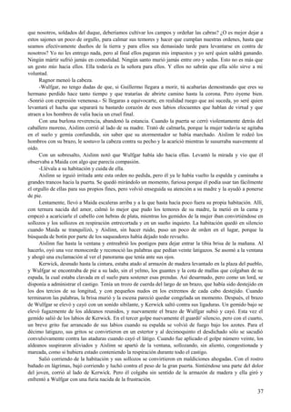 que nosotros, soldados del duque, deberíamos cultivar los campos y ordeñar las cabras? ¿O es mejor dejar a
estos sajones un poco de orgullo, para calmar sus temores y hacer que cumplan nuestras ordenes, hasta que
seamos efectivamente dueños de la tierra y para ellos sea demasiado tarde para levantarse en contra de
nosotros? Yo no les entrego nada, pero al final ellos pagaran mis impuestos y yo seré quien saldrá ganando.
Ningún mártir sufrió jamás en comodidad. Ningún santo murió jamás entre oro y sedas. Esto no es más que
un gesto mío hacia ellos. Ella todavía es la señora para ellos. Y ellos no sabrán que ella sólo sirve a mi
voluntad.
Ragnor meneó la cabeza.
-Wulfgar, no tengo dudas de que, si Guillermo llegara a morir, tú acabarías demostrando que eres su
hermano perdido hace tanto tiempo y que tratarías de abrirte camino hasta la corona. Pero óyeme bien.
-Sonrió con expresión venenosa.- Si llegaras a equivocarte, en realidad ruego que así suceda, yo seré quien
levantará el hacha que separará tu bastardo corazón de esos labios elocuentes que hablan de virtud y que
atraen a los hombres de valía hacia un cruel final.
Con una burlona reverencia, abandonó la estancia. Cuando la puerta se cerró violentamente detrás del
caballero moreno, Aislinn corrió al lado de su madre. Trató de calmarla, porque la mujer todavía se agitaba
en el suelo y gemía confundida, sin saber que su atormentador se había marchado. Aislinn le rodeó los
hombros con su brazo, le sostuvo la cabeza contra su pecho y la acarició mientras le susurraba suavemente al
oído.
Con un sobresalto, Aislinn notó que Wulfgar había ido hacia ellas. Levantó la mirada y vio que él
observaba a Maida con algo que parecía compasión.
-Llévala a su habitación y cuida de ella.
Aislinn se irguió irritada ante esta orden no pedida, pero él ya le había vuelto la espalda y caminaba a
grandes trancos hacia la puerta. Se quedó mirándolo un momento, furiosa porque él podía usar tan fácilmente
el orgullo de ellas para sus propios fines, pero volvió enseguida su atención a su madre y la ayudó a ponerse
de pie.
Lentamente, llevó a Maida escaleras arriba y a la que hasta hacía poco fuera su propia habitación. Allí,
con ternura nacida del amor, calmó lo mejor que pudo los temores de su madre, la metió en la cama y
empezó a acariciarle el cabello con hebras de plata, mientras los gemidos de la mujer iban convirtiéndose en
sollozos y los sollozos en respiración entrecortada y en un sueño inquieto. La habitación quedó en silencio
cuando Maida se tranquilizó, y Aislinn, sin hacer ruido, puso un poco de orden en el lugar, porque la
búsqueda de botín por parte de los saqueadores había dejado todo revuelto.
Aislinn fue hasta la ventana y entreabrió los postigos para dejar entrar la tibia brisa de la mañana. Al
hacerlo, oyó una voz monocorde y reconoció las palabras que pedían veinte latigazos. Se asomó a la ventana
y ahogó una exclamación al ver el panorama que tenía ante sus ojos.
Kerwick, desnudo hasta la cintura, estaba atado al armazón de madera levantado en la plaza del pueblo,
y Wulfgar se encontraba de pie a su lado, sin el yelmo, los guantes y la cota de mallas que colgaban de su
espada, la cual estaba clavada en el suelo para sostener esas prendas. Así desarmado, pero como un lord, se
disponía a administrar el castigo. Tenía un trozo de cuerda del largo de un brazo, que había sido destejido en
los dos tercios de su longitud, y con pequeños nudos en los extremos de cada cabo destejido. Cuando
terminaron las palabras, la brisa murió y la escena pareció quedar congelada un momento. Después, el brazo
de Wulfgar se elevó y cayó con un sonido sibilante, y Kerwick saltó contra sus ligaduras. Un gemido bajo se
elevó fugazmente de los aldeanos reunidos, y nuevamente el brazo de Wulfgar subió y cayó. Esta vez el
gemido salió de los labios de Kerwick. En el tercer golpe nuevamente él guardó' silencio, pero con el cuarto,
un breve grito fue arrancado de sus labios cuando su espalda se volvió de fuego bajo los azotes. Para el
décimo latigazo, sus gritos se convirtieron en un estertor y al decimoquinto el desdichado sólo se sacudió
convulsivamente contra las ataduras cuando cayó el látigo. Cuando fue aplicado el golpe número veinte, los
aldeanos suspiraron aliviados y Aislinn se apartó de la ventana, sollozando, sin aliento, congestionada y
mareada, como si hubiera estado conteniendo la respiración durante todo el castigo.
Salió corriendo de la habitación y sus sollozos se convirtieron en maldiciones ahogadas. Con el rostro
bañado en lágrimas, bajó corriendo y luchó contra el peso de la gran puerta. Sintiéndose una parte del dolor
del joven, corrió al lado de Kerwick. Pero él colgaba sin sentido de la armazón de madera y ella giró y
enfrentó a Wulfgar con una furia nacida de la frustración.
37
 