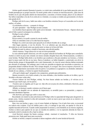 Aislinn quedó mirando fijamente la puerta y se sintió más confundida de lo que había parecido estar él.
Estaba pasmada por su propia reacción. Su mente giraba sobre sí misma en total desconcierto. ¿Qué clase de
hombre era él, que ella podía odiarlo tan intensamente y encontrar, al mismo tiempo, placer en sus abrazos?
Sus labios respondían a los de él en contra de su voluntad, y su cuerpo se rendía casi gozosamente a la fuerza
más grande de él.
Wulfgar salió de la casa y ladró una orden a sus hombres mientras Sweyn se le acercaba con la cota de
mallas y el yelmo.
-La muchacha es briosa —comentó el vikingo.
-Sí, pero aprenderá —dijo Wulfgar en tono cortante.
-Los hombres hacen apuestas sobre quién será el domado —dijo lentamente Sweyn-. Algunos dicen que
será el lobo a quien le arranquen los colmillos.
Wulfgar lo miró ceñudo.
-¿Qué saben ellos?
Sweyn asintió y lo ayudó a ajustar la cota de mallas.
-Ellos no entienden como yo tu odio hacia las mujeres.
Wulfgar rió y estiró una mano para apoyarla en el robusto hombro de su amigo.
-Que hagan apuestas, si eso les divierte. Tú y yo sabemos que una doncella puede ser a menudo
devorada de un solo bocado antes que pueda meter su mano en la boca del lobo.
Wulfgar levantó la cabeza y estudió el horizonte, más allá del pueblo.
-Ahora vámonos. Tengo deseos de ver esta mi tierra prometida.
La casa señorial quedó silenciosa, con sólo un grupo reducido de hombres de Wulfgar para custodiarla.
Aislinn se sintió un poco más cómoda con menos miradas dirigidas hacia ella. Silenciosamente, se dedicó a
curar heridas. Wulfgar había dicho a sus hombres que acudieran a ella para atenderse sus lesiones, y Aislinn
pasó la mayor parte del día en esa tarea. Hacia el atardecer, ya había limpiado y cauterizado con alivio la
última herida, porque el desagradable olor a piel chamuscada y la vista de carnes abiertas habían terminado
por afectarle el estómago. Sin embargo, pese a todo eso, pensaba en alguien que necesitaba su atención y se
preguntaba dónde lo habrían llevado. Poco tiempo después, lo averiguó. Dos siervos trajeron a Kerwick a la
gran sala y lo depositaron suavemente entre los perros. Los podencos se agruparon a su alrededor, ladrando y
tirando de sus cadenas, y Aislinn los apartó frenéticamente.
-¿Por qué lo dejáis aquí? -preguntó a los campesinos, girando para enfrentarlos.
Apenas reconoció, con el pelo cortado y las caras afeitadas, a dos hombres nacidos en la aldea y que le
llevaban a ella unos veinte años.
-Fueron órdenes de lord Wulfgar, milady. No bien fueran saladas sus heridas y él volviera en sí,
teníamos que traerlo aquí, con los perros.
-Vuestros ojos os engañan, por lo que veo -dijo ella con un poco de cólera, señalando a Kerwick, quien
todavía yacía inconsciente.
-Milady, se desmayó cuando veníamos con él hacia aquí.
Aislinn los despidió con un ademán de impaciencia, se arrodilló junto a su prometido y empezó a
derramar abundantes lágrimas.
-Oh, Kerwick, que tengas que sufrir a causa mía...
Recordando con miedo la clara advertencia de Wulfgar sobre la capacidad del látigo para desgarrarle su
propia carne, Aislinn examinó la obra del normando y sintió un nuevo pavor que crecía en su interior y le
conmovía los sentidos.
Ham vino con hierbas y agua, y con el rostro bañado en lágrimas. Con el pelo bien corto, su juventud
era todavía más evidente. Cayó de rodillas junto a ella y le entregó lo que traía, sin apartar la vista de la
espalda lacerada de Kerwick. Cuando estaba preparando la mixtura y convirtiéndola en un oloroso ungüento,
Aislinn se detuvo para apartar de sus ojos un mechón de cabellos y vio la expresión dolorida de Ham. El
muchacho sintió la mirada de ella y bajó la cabeza.
-Lord Kerwick siempre fue bueno conmigo, milady –murmuró el muchacho-. Y ellos me hicieron
presenciar esto. Nada pude hacer para socorrerlo.
Aislinn se inclinó y empezó a extender el denso ungüento sobre la carne herida de Kerwick.
39
 