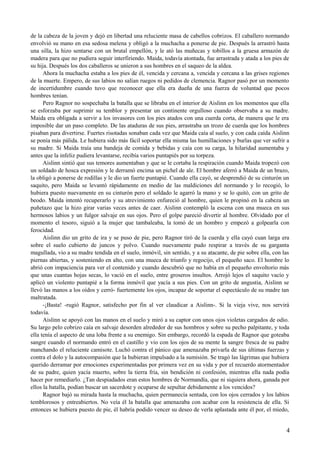 de la cabeza de la joven y dejó en libertad una reluciente masa de cabellos cobrizos. El caballero normando
envolvió su mano en esa sedosa melena y obligó a la muchacha a ponerse de pie. Después la arrastró hasta
una silla, la hizo sentarse con un brutal empellón, y le ató las muñecas y tobillos a la gruesa armazón de
madera para que no pudiera seguir interfiriendo. Maida, todavía atontada, fue arrastrada y atada a los pies de
su hija. Después los dos caballeros se unieron a sus hombres en el saqueo de la aldea.
Ahora la muchacha estaba a los pies de él, vencida y cercana a, vencida y cercana a las grises regiones
de la muerte. Empero, de sus labios no salían ruegos ni pedidos de clemencia. Ragnor pasó por un momento
de incertidumbre cuando tuvo que reconocer que ella era dueña de una fuerza de voluntad que pocos
hombres tenían.
Pero Ragnor no sospechaba la batalla que se libraba en el interior de Aislinn en los momentos que ella
se esforzaba por suprimir su temblor y presentar un continente orgulloso cuando observaba a su madre.
Maida era obligada a servir a los invasores con los pies atados con una cuerda corta, de manera que le era
imposible dar un paso completo. De las ataduras de sus pies, arrastraba un trozo de cuerda que los hombres
pisaban para divertirse. Fuertes risotadas sonaban cada vez que Maida caía al suelo, y con cada caída Aislinn
se ponía más pálida. Le hubiera sido más fácil soportar ella misma las humillaciones y burlas que ver sufrir a
su madre. Si Maida traía una bandeja de comida y bebidas y caía con su carga, la hilaridad aumentaba y
antes que la infeliz pudiera levantarse, recibía varios puntapiés por su torpeza.
Aislinn sintió que sus temores aumentaban y que se le cortaba la respiración cuando Maida tropezó con
un soldado de hosca expresión y le derramó encima un pichel de ale. El hombre aferró a Maida de un brazo,
la obligó a ponerse de rodillas y le dio un fuerte puntapié. Cuando ella cayó, se desprendió de su cinturón un
saquito, pero Maida se levantó rápidamente en medio de las maldiciones del normando y lo recogió, lo
hubiera puesto nuevamente en su cinturón pero el soldado le agarró la mano y se lo quitó, con un grito de
beodo. Maida intentó recuperarlo y su atrevimiento enfureció al hombre, quien le propinó en la cabeza un
puñetazo que la hizo girar varias veces antes de caer. Aislinn contempló la escena con una mueca en sus
hermosos labios y un fulgor salvaje en sus ojos. Pero el golpe pareció divertir al hombre. Olvidado por el
momento el tesoro, siguió a la mujer que tambaleaba, la tomó de un hombro y empezó a golpearla con
ferocidad.
Aislinn dio un grito de ira y se puso de pie, pero Ragnor tiró de la cuerda y ella cayó cuan larga era
sobre el suelo cubierto de juncos y polvo. Cuando nuevamente pudo respirar a través de su garganta
magullada, vio a su madre tendida en el suelo, inmóvil, sin sentido, y a su atacante, de pie sobre ella, con las
piernas abiertas, y sosteniendo en alto, con una mueca de triunfo y regocijo, el pequeño saco. El hombre lo
abrió con impaciencia para ver el contenido y cuando descubrió que no había en el pequeño envoltorio más
que unas cuantas hojas secas, lo vació en el suelo, entre groseros insultos. Arrojó lejos el saquito vacío y
aplicó un violento puntapié a la forma inmóvil que yacía a sus pies. Con un grito de angustia, Aislinn se
llevó las manos a los oídos y cerró- fuertemente los ojos, incapaz de soportar el espectáculo de su madre tan
maltratada.
-¡Basta! -rugió Ragnor, satisfecho por fin al ver claudicar a Aislinn-. Si la vieja vive, nos servirá
todavía.
Aislinn se apoyó con las manos en el suelo y miró a su captor con unos ojos violetas cargados de odio.
Su largo pelo cobrizo caía en salvaje desorden alrededor de sus hombros y sobre su pecho palpitante, y toda
ella tenía el aspecto de una loba frente a su enemigo. Sin embargo, recordó la espada de Ragnor que goteaba
sangre cuando el normando entró en el castillo y vio con los ojos de su mente la sangre fresca de su padre
manchando el reluciente camisote. Luchó contra el pánico que amenazaba privarla de sus últimas fuerzas y
contra el dolo y la autocompasión que la hubieran impulsado a la sumisión. Se tragó las lágrimas que hubiera
querido derramar por emociones experimentadas por primera vez en su vida y por el recuerdo atormentador
de su padre, quien yacía muerto, sobre la tierra fría, sin bendición ni confesión, mientras ella nada podía
hacer por remediarlo. ¿Tan despiadados eran estos hombres de Normandía, que ni siquiera ahora, ganada por
ellos la batalla, podían buscar un sacerdote y ocuparse de sepultar debidamente a los vencidos?
Ragnor bajó su mirada hasta la muchacha, quien permanecía sentada, con los ojos cerrados y los labios
temblorosos y entreabiertos. No veía él la batalla que amenazaba con acabar con la resistencia de ella. Si
entonces se hubiera puesto de pie, él habría podido vencer su deseo de verla aplastada ante él por, el miedo,
4
 