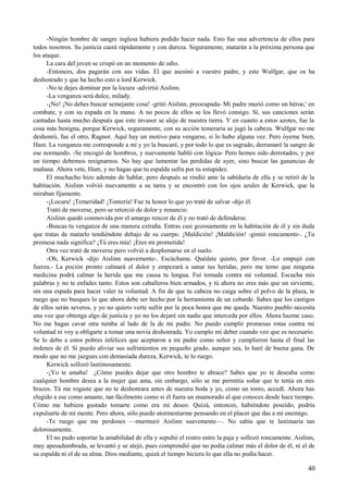 -Ningún hombre de sangre inglesa hubiera podido hacer nada. Esto fue una advertencia de ellos para
todos nosotros. Su justicia caerá rápidamente y con dureza. Seguramente, matarán a la próxima persona que
los ataque.
La cara del joven se crispó en un momento de odio.
-Entonces, dos pagarán con sus vidas. El que asesinó a vuestro padre, y este Wulfgar, que os ha
deshonrado y que ha hecho esto a lord Kerwick.
-No te dejes dominar por la locura -advirtió Aislinn.
-La venganza será dulce, milady.
-¡No! ¡No debes buscar semejante cosa! -gritó Aislinn, preocupada- Mi padre murió como un héroe,' en
combate, y con su espada en la mano. A no pocos de ellos se los llevó consigo. Sí, sus canciones serán
cantadas hasta mucho después que este invasor se aleje de nuestra tierra. Y en cuanto a estos azotes, fue la
cosa más benigna, porque Kerwick, seguramente, con su acción temeraria se jugó la cabeza. Wulfgar no me
deshonró, fue el otro, Ragnor. Aquí hay un motivo para vengarse, si lo hubo alguna vez. Pero óyeme bien,
Ham. La venganza me corresponde a mí y yo la buscaré, y por todo lo que es sagrado, derramaré la sangre de
ese normando. -Se encogió de hombros, y nuevamente habló con lógica- Pero hemos sido derrotados, y por
un tiempo debemos resignarnos. No hay que lamentar las perdidas de ayer, sino buscar las ganancias de
mañana. Ahora vete, Ham, y no hagas que tu espalda sufra por tu estupidez.
El muchacho hizo ademán de hablar, pero después se rindió ante la sabiduría de ella y se retiró de la
habitación. Aislinn volvió nuevamente a su tarea y se encontró con los ojos azules de Kerwick, que la
miraban fijamente.
-¡Locura! ¡Temeridad! ¡Tontería! Fue tu honor lo que yo traté de salvar -dijo él.
Trató de moverse, pero se retorció de dolor y renuncio.
Aislinn quedó conmovida por el amargo rencor de él y no trató de defenderse.
-Buscas tu venganza de una manera extraña. Entras casi gozosamente en la habitación de él y sin duda
que tratas de matarlo tendiéndote debajo de su cuerpo. ¡Maldición! ¡Maldición! -gimió roncamente-. ¿Tu
promesa nada significa? ¡Tú eres mía! ¡Eres mi prometida!
Otra vez trató de moverse pero volvió a desplomarse en el suelo.
-Oh, Kerwick -dijo Aislinn suavemente-. Escúchame. Quédate quieto, por favor. -Lo empujó con
fuerza.- La poción pronto calmará el dolor y empezará a sanar tus heridas, pero me temo que ninguna
medicina podrá calmar la herida que me causa tu lengua. Fui tomada contra mi voluntad. Escucha mis
palabras y no te enfades tanto. Estos son caballeros bien armados, y tú ahora no eres más que un sirviente,
sin una espada para hacer valer tu voluntad. A fin de que tu cabeza no caiga sobre el polvo de la plaza, te
ruego que no busques lo que ahora debe ser hecho por la herramienta de un cobarde. Sabes que los castigos
de ellos serán severos, y yo no quiero verte sufrir por la poca honra que me queda. Nuestro pueblo necesita
una voz que obtenga algo de justicia y yo no los dejaré sin nadie que interceda por ellos. Ahora hazme caso.
No me hagas cavar otra tumba al lado de la de mi padre. No puedo cumplir promesas rotas contra mi
voluntad ni voy a obligarte a tomar una novia deshonrada. Yo cumplo mi deber cuando veo que es necesario.
Se lo debo a estos pobres infelices que aceptaron a mi padre como señor y cumplieron hasta el final las
órdenes de él. Si puedo aliviar sus sufrimientos en pequeño grado, aunque sea, lo haré de buena gana. De
modo que no me juzgues con demasiada dureza, Kerwick, te lo ruego.
Kerwick sollozó lastimosamente.
-¡Yo te amaba! ¿Cómo puedes dejar que otro hombre te abrace? Sabes que yo te deseaba como
cualquier hombre desea a la mujer que ama, sin embargo, sólo se me permitía soñar que te tenía en mis
brazos. Tú me rogaste que no te deshonrara antes de nuestra boda y yo, como un tonto, accedí. Ahora has
elegido a ese como amante, tan fácilmente como si él fuera un enamorado al que conoces desde hace tiempo.
Cómo me hubiera gustado tomarte como era mi deseo. Quizá, entonces, habiéndote poseído, podría
expulsarte de mi mente. Pero ahora, sólo puedo atormentarme pensando en el placer que das a mi enemigo.
-Te ruego que me perdones —murmuró Aislinn suavemente—. No sabía que te lastimaría tan
dolorosamente.
El no pudo soportar la amabilidad de ella y sepultó el rostro entre la paja y sollozó roncamente. Aislinn,
muy apesadumbrada, se levantó y se alejó, pues comprendió que no podía calmar más el dolor de él, ni el de
su espalda ni el de su alma. Dios mediante, quizá el tiempo hiciera lo que ella no podía hacer.
40
 