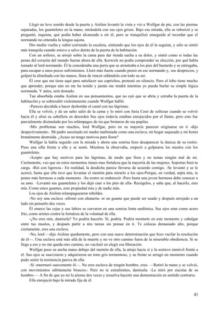 Llegó un leve sonido desde la puerta y Aislinn levantó la vista y vio a Wulfgar de pie, con las piernas
separadas, los guanteletes en la mano, mirándola con sus ojos grises. Bajo esa mirada, ella se ruborizó y se
preguntó, inquieta, qué podía haber alcanzado a oír él, pero se tranquilizó enseguida al recordar que el
normando no entendía la lengua sajona.
Dio media vuelta y subió corriendo la escalera, sintiendo que los ojos de él la seguían, y sólo se sintió
más tranquila cuando estuvo a salvo detrás de la puerta de la habitación.
Con un sollozo, se arrojó sobre la cama para dar rienda suelta a su dolor, y sintió como si todas las
penas del corazón del mundo fueran ahora de ella. Kerwick no podía comprender su elección, por qué había
tomado al lord normando. Él la consideraba una perra que se arrastraba a los pies del bastardo y se entregaba,
para escapar a unos pocos sufrimientos. Lloró más fuerte cuando pensó en ese normando y, sus desprecios, y
golpeó la almohada con las manos, llena de rencor odiándolo con todo su ser.
Él cree que me tiene aquí para satisfacer sus caprichos, protestó en silencio. Pero el lobo tiene mucho
que aprender, porque aún no me ha tenido y jamás me tendrá mientras yo pueda burlar su simple lógica
normanda. Y antes, será domado.
Tan absorbida estaba Aislinn en sus pensamientos, que no oyó que se abría y cerraba la puerta de la
habitación y se sobresaltó violentamente cuando Wulfgar habló.
-Pareces decidida a hacer desbordar el canal con tus lágrimas.
Ella se volvió, y de un salto salió de la cama y lo miró con furia Cesó de sollozar cuando se volvió
hacia él y alisó su cabellera en desorden Sus ojos todavía estaban enrojecidos por el llanto, pero esto fue
parcialmente disimulado por los relámpagos de ira que brotaron de sus pupilas.
-Mis problemas son muchos, lord Wulfgar, pero en su mayoría parecen originarse en ti -dijo
despectivamente-. Mi padre asesinado mi madre maltratada como una esclava, mi hogar saqueado y mi honra
brutalmente destruida. ¿Acaso no tengo motivos para llorar?
Wulfgar la había seguido con la mirada y ahora una sonrisa hizo desaparecer la dureza de su rostro.
Puso una silla frente a ella y se sentó. Mientras la observaba, empezó a golpearse los muslos con los
guanteletes.
-Acepto que hay motivos para las lágrimas, de modo que llora y no temas ningún mal de mí.
Ciertamente, veo que en estos momentos tienes mas fortaleza que la mayoría de las mujeres. Soportas bien tu
carga. -Rió con ligereza.- En realidad, la desdicha parece llevarse de acuerdo contigo. -Se levantó y se le
acercó, hasta que ella tuvo que levantar el mentón para mirarlo a los ojos-Porque, en verdad, arpía mía, te
pones más hermosa a cada momento. -Su rostro se endureció -Pero hasta una joven hermosa debe conocer a
su amo. –Levantó sus guanteletes y los dejó caer a los pies de ella- Recógelos, y sabe que, al hacerlo, eres
mía. Como estos guantes, eres propiedad mía y de nadie más.
Los ojos de Aislinn relampaguearon rebeldes.
-No soy una esclava -afirmó con altanería- ni un guante que puede ser usado y después arrojado a un
lado sin pensarlo dos veces.
Él enarco las cejas y sus labios se curvaron en una sonrisa lenta sardónica. Sus ojos eran como acero
frío, como arietes contra la fortaleza de la voluntad de ella.
-¿No eres mía, damisela? Yo podría hacerlo. Sí, podría. Podría montarte en este momento y cabalgar
entre tus muslos, y después partir a mis tareas sin pensar en ti. Te colocas demasiado alto, porque
ciertamente, eres una esclava.
-No, lord —dijo Aislinn quedamente, pero con una suave determinación que hizo vacilar la resolución
de él—. Una esclava está más allá de la muerte y no ve otro camino fuera de la miserable obediencia. Si se
llega a eso y no me queda otro camino, no vacilaré en elegir esa liberación.
Wulfgar puso su ancha mano debajo del mentón de ella, la atrajo hacia sí y la sostuvo inmóvil frente a
él. Sus ojos se suavizaron y adquirieron un tono gris tormentoso, y su frente se arrugó un momento cuando
pudo sentir la resistencia pasiva de ella.
-Sí -murmuró suavemente él—. No eres esclava de ningún hombre, creo. —Retiró la mano y se volvió,
con movimientos súbitamente bruscos.- Pero no te extralimites, damisela. -La miró por encima de su
hombro.— A fin de que yo no lo piense dos veces y resuelva hacerte una demostración en sentido contrario.
Ella enrojeció bajo la mirada fija de él.
41
 