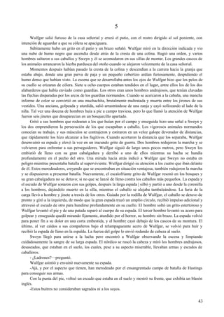 5
Wulfgar salió furioso de la casa señorial y cruzó el patio, con el rostro dirigido al sol poniente, con
intención de aguardar a que su cólera se apaciguara.
Súbitamente hubo un grito en el patio y un brazo señaló. Wulfgar miró en la dirección indicada y vio
una nube de humo negro que ascendía desde atrás de la cresta de una colina. Rugió una orden, y varios
hombres saltaron a sus caballos y Sweyn y él se acomodaron en sus sillas de montar. Los grandes cascos de
los animales arrancaron la hierba pardusca del otoño cuando se alejaron velozmente de la casa señorial.
Momentos después habían pasado la cresta de la colina y descendían a la carrera hacia la granja que
estaba abajo, donde una gran parva de paja y un pequeño cobertizo ardían furiosamente, despidiendo el
humo denso que habían visto. La escena que se desarrollaba antes los ojos de Wulfgar hizo que los pelos de
su cuello se erizaran de cólera. Siete u ocho cuerpos estaban tendidos en el lugar, entre ellos los de los dos
alabarderos que había enviado como guardias. Los otros eran unos hombres andrajosos, que tenían clavadas
las flechas disparadas por los arcos de los guardias normandos. Cuando se acercaron a la cabaña, una mancha
informe de color se convirtió en una muchachita, brutalmente maltratada y muerta entre los jirones de sus
vestidos. Una anciana, golpeada y aturdida, salió arrastrándose de una zanja y cayó sollozando al lado de la
niña. Tal vez una docena de hombres huía a pie a campo traviesa, pero lo que llamó la atención de Wulfgar
fueron seis jinetes que desaparecían en un bosquecillo apartado.
Gritó a sus hombres que rodearan a los que huían por el campo y enseguida hizo una señal a Sweyn y
los dos emprendieron la persecución de los que escapaban a caballo. Los vigorosos animales normandos
conocían su trabajo, y sus músculos se contrajeron y estiraron en un veloz galope devorador de distancias,
que rápidamente los hizo alcanzar a los fugitivos. Cuando acortaron la distancia que los separaba, Wulfgar
desenvainó su espada y elevó la voz en un iracundo grito de guerra. Dos hombres redujeron la marcha y se
volvieron para enfrentar a sus perseguidores. Wulfgar siguió de largo unos pocos metros, pero Sweyn los
embistió de lleno con su gran cabalgadura y derribó a uno de ellos mientras su hacha se hundía
profundamente en el pecho del otro. Una mirada hacia atrás indicó a Wulfgar que Sweyn no estaba en
peligro mientras presentaba batalla al superviviente. Wulfgar dirigió su atención a los cuatro que iban delante
de él. Estos merodeadores, creyendo que se encontraban en situación ventajosa, también redujeron la marcha
y se dispusieron a presentar batalla. Nuevamente, el escalofriante grito de Wulfgar resonó en los bosques y
su gran cabalgadura no se detuvo; si no que se lanzó de lleno contra los caballos más pequeños. La espada y
el escudo de Wulfgar sonaron con sus golpes, después la larga espada | silbó y partió a uno desde la coronilla
a los hombros, dejándolo muerto en la silla, mientras el caballo se alejaba tambaleándose. La furia de la
carga llevó a hombre y jinete a través de los otros. Guiado por la rodilla de Wulfgar, el caballo se detuvo de
pronto y giró a la izquierda, de modo que la gran espada trazó un amplio círculo, recibió impulso adicional y
atravesó el escudo de otro para hundirse profundamente en su cuello. El hombre soltó un grito estertoroso y
Wulfgar levantó el pie y de una patada separó al cuerpo de su espada. El tercer hombre levantó su acero para
golpear y enseguida quedó mirando fijamente, aturdido por el horror, su hombro sin brazo. La espada volvió
para poner fin a su dolor en una corta embestida, y el hombre cayó debajo de los cascos de su montura. El
último, al ver caídos a sus compañeros bajo el relampagueante acero de Wulfgar, se volvió para huir y
recibió la espada de lleno en la espalda. La fuerza del golpe lo envió rodando de cabeza al suelo.
Sweyn llegó para unirse a la lucha pero encontró a Wulfgar observando la escena y limpiando
cuidadosamente la sangre de su larga espada. El nórdico se rascó la cabeza y miró los hombres andrajosos,
desaseados, que estaban en el suelo, los cuales, pese a su aspecto miserable, llevaban armas y escudos de
caballeros.
- ¿Ladrones?—preguntó.
Wulfgar asintió y envainó nuevamente su espada.
-Ajá, y por el aspecto que tienen, han merodeado por el ensangrentado campo de batalla de Hastings
para conseguir sus armas.
Con la punta del pie, volteó un escudo que estaba en el suelo y mostró su frente, que exhibía un blasón
inglés.
-Estos buitres no consideraban sagrados ni a los suyos.
43
 