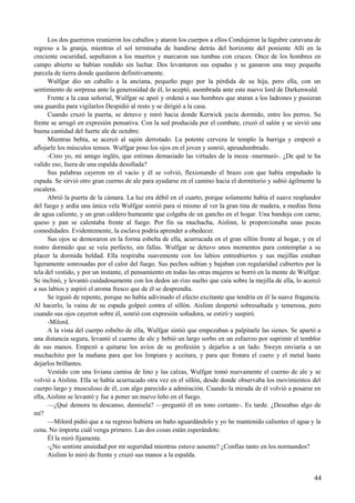Los dos guerreros reunieron los caballos y ataron los cuerpos a ellos Condujeron la lúgubre caravana de
regreso a la granja, mientras el sol terminaba de hundirse detrás del horizonte del poniente Allí en la
creciente oscuridad, sepultaron a los muertos y marcaron sus tumbas con cruces. Once de los hombres en
campo abierto se habían rendido sin luchar. Dos levantaron sus espadas y se ganaron una muy pequeña
parcela de tierra donde quedaron definitivamente.
Wulfgar dio un caballo a la anciana, pequeño pago por la pérdida de su hija, pero ella, con un
sentimiento de sorpresa ante la generosidad de él, lo aceptó, asombrada ante este nuevo lord de Darkenwald.
Frente a la casa señorial, Wulfgar se apeó y ordenó a sus hombres que ataran a los ladrones y pusieran
una guardia para vigilarlos Despidió al resto y se dirigió a la casa.
Cuando cruzó la puerta, se detuvo y miró hacia donde Kerwick yacía dormido, entre los perros. Su
frente se arrugó en expresión pensativa. Con la sed producida por el combate, cruzó el salón y se sirvió una
buena cantidad del fuerte ale de octubre.
Mientras bebía, se acercó al sajón derrotado. La potente cerveza le templo la barriga y empezó a
aflojarle los músculos tensos. Wulfgar poso los ojos en el joven y sonrió, apesadumbrado.
-Creo yo, mi amigo inglés, que estimas demasiado las virtudes de la moza -murmuró-. ¿De qué te ha
valido eso, fuera de una espalda desollada?
Sus palabras cayeron en el vacío y él se volvió, flexionando el brazo con que había empuñado la
espada. Se sirvió otro gran cuerno de ale para ayudarse en el camino hacia el dormitorio y subió ágilmente la
escalera.
Abrió la puerta de la cámara. La luz era débil en el cuarto, porque solamente había el suave resplandor
del fuego y ardía una única vela Wulfgar sonrió para sí mismo al ver la gran tina de madera, a medias llena
de agua caliente, y un gran caldero humeante que colgaba de un gancho en el hogar. Una bandeja con carne,
queso y pan se calentaba frente al fuego. Por fin su muchacha, Aislinn, le proporcionaba unas pocas
comodidades. Evidentemente, la esclava podría aprender a obedecer.
Sus ojos se demoraron en la forma esbelta de ella, acurrucada en el gran sillón frente al hogar, y en el
rostro dormido que se veía perfecto, sin fallas. Wulfgar se detuvo unos momentos para contemplar a su
placer la dormida beldad. Ella respiraba suavemente con los labios entreabiertos y sus mejillas estaban
ligeramente sonrosadas por el calor del fuego. Sus pechos subían y bajaban con regularidad cubiertos por la
tela del vestido, y por un instante, el pensamiento en todas las otras mujeres se borró en la mente de Wulfgar.
Se inclinó, y levantó cuidadosamente con los dedos un rizo suelto que caía sobre la mejilla de ella, lo acercó
a sus labios y aspiró el aroma fresco que de él se desprendía.
Se irguió de repente, porque no había adivinado el efecto excitante que tendría en él la suave fragancia.
Al hacerlo, la vaina de su espada golpeó contra el sillón. Aislinn despertó sobresaltada y temerosa, pero
cuando sus ojos cayeron sobre él, sonrió con expresión soñadora, se estiró y suspiró.
-Milord.
A la vista del cuerpo esbelto de ella, Wulfgar sintió que empezaban a palpitarle las sienes. Se apartó a
una distancia segura, levantó el cuerno de ale y bebió un largo sorbo en un esfuerzo por suprimir el temblor
de sus manos. Empezó a quitarse los avíos de su profesión y dejarlos a un lado. Sweyn enviaría a un
muchachito por la mañana para que los limpiara y aceitara, y para que frotara el cuero y el metal hasta
dejarlos brillantes.
Vestido con una liviana camisa de lino y las calzas, Wulfgar tomó nuevamente el cuerno de ale y se
volvió a Aislinn. Ella se había acurrucado otra vez en el sillón, desde donde observaba los movimientos del
cuerpo largo y musculoso de él, con algo parecido a admiración. Cuando la mirada de él volvió a posarse en
ella, Aislinn se levantó y fue a poner un nuevo leño en el fuego.
—¿Qué demora tu descanso, damisela? —preguntó él en tono cortante-. Es tarde. ¿Deseabas algo de
mí?
—Milord pidió que a su regreso hubiera un baño aguardándolo y yo he mantenido calientes el agua y la
cena. No importa cuál venga primero. Las dos cosas están esperándote.
Él la miró fijamente.
-¿No sentiste ansiedad por mi seguridad mientras estuve ausente? ¿Confías tanto en los normandos?
Aislinn lo miró de frente y cruzó sus manos a la espalda.
44
 