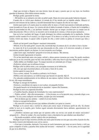 -Supe que enviaste a Ragnor con una misión, lejos de aquí, y puesto que yo soy tuya, tus hombres
guardan la distancia. Ellos deben temerte mucho.
Wulfgar gruñó, ignorando la ironía.
—Mi hambre no se calmaría con todo un jabalí asado. Dame de comer para poder bañarme después.
Cuando ella se volvió para obedecer, la mirada de él fue atraída por su espalda esbelta. Observó el
gracioso movimiento de las caderas y recordó demasiado bien el aspecto de ella sin sus ropas.
Aislinn pasó junto a él cuanto puso la comida sobre la mesa y él notó nuevamente el delicado perfume,
como lavanda en el mes de mayo. La victoria del día le había levantado el ánimo, el fuerte ale lo templaba y
ahora la proximidad de ella, y ese perfume tentador, hacían que su sangre circulara por su cuerpo con un
ardor desconocido. Ella se volvió y se encontró con la mirada de él, intensa, si bien un poco pensativa.
Aun en la luz vacilante del fuego, él pudo distinguir los colores acentuados de la muchacha. Aislinn
pareció vacilar cuando él se le acercó, y se alejó un paso. El se detuvo a su lado y la miró en los ojos de color
violeta. Estiró una mano, la apoyó sobre el pecho de ella y sintió contra su palma el corazón que latía y
saltaba.
-Puedo ser tan gentil como Ragnor -murmuró roncamente.
-Milord, él no fue nada gentil -susurró ella, incómoda bajo el contacto de él, sin saber si huir o luchar.
La mano de él no la acariciaba sino que descansaba en ella, como si él estuviera cansado y el menor
movimiento pudiera dejarlo sin fuerzas. Le rozó un pezón con el pulgar.
-¿Qué tienes aquí, muchacha? -preguntó él en tono de chanza-. Me interesa.
Aislinn levantó ligeramente el mentón.
-Tú ya has practicado antes este juego, milord, y ahora quieres tomarme por tonta. No puedo enseñarte
nada que ya no sea conocido, pues me has visto desnuda y sabes muy bien lo que hay debajo de mi vestido.
-Aahh, hablas con frialdad, mujer. Tu sangre necesita ser calentada por el fuego.
-Preferiría, milord, que tú enfriaras la tuya.
Wulfgar echó la cabeza atrás y sus carcajadas resonaron en la habitación.
-Oh, creo que aquí encontraré placer, en la cama y fuera de la cama.
Aislinn apartó la mano de él.
-Ven a comer, milord. Tu comida se enfriará si no lo haces.
-Hablas como una esposa y yo todavía tengo que hacerte mi querida -dijo él.
-Fui educada cuidadosamente en los deberes de una esposa -replicó Aislinn-. No en los de una querida.
En mí, ello surge naturalmente.
Wulfgar se encogió de hombros.
-Entonces, considérate mi esposa si eso te place, mi pequeña Aislinn.
-No puedo hacerlo sin la bendición de un sacerdote –repuso ella fríamente.
Wulfgar la miró con expresión divertida.
-¿Y podrías hacerlo, después de formulados los votos matrimoniales?
—Podría, milord —dijo ella serenamente—. A las jóvenes, no se les permite muy a menudo elegir a sus
maridos. Tú eres como cualquier otro hombre, excepto que eres normando.
—Pero tú dijiste que me odiabas —señaló él en tono burlón.
Aislinn se encogió de hombros.
—He conocido a muchas jóvenes que odiaban al hombre con quien se casaron.
Wulfgar se le acercó más e inclinó la cabeza pira mirar mejor el hermoso perfil de ella. Su aliento
cálido la tocó en la mejilla, pero Aislinn siguió mirando directamente hacia adelante, aparentemente sin
prestarle atención.
—¿Hombres ancianos que tenían que ser puestos sobre sus novias con ayuda de manos serviciales?
-preguntó él—. Dime la verdad. ¿No eran hombres viejos y decrépitos los que odiaban esas doncellas?
—No puedo recordarlo, milord -replicó ella con petulancia.
Wulfgar rió por lo bajo mientras estiraba una mano para levantar un rizo que caía sobre el pecho de ella.
Sus dedos rozaron atrevidamente esas curvas suaves.
—Creo que sí recuerdas, damisela. Una moza no suele lamentarse por tener un novio fuerte y viril con
quien compartir el lecho y pasarlas frías noches del invierno —murmuró él—. En mi cama, ten la seguridad
de que no te aburrirías.
45
 
