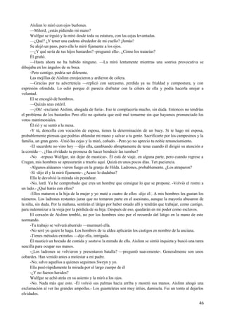 Aislinn lo miró con ojos burlones.
—Milord, ¿estás pidiendo mi mano?
Wulfgar se irguió y la miró desde toda su estatura, con las cejas levantadas.
—¿Qué? ¿Y tener una cadena alrededor de mi cuello? ¡Jamás!
Se alejó un paso, pero ella lo miró fijamente a los ojos.
—¿Y qué sería de tus hijos bastardos? -preguntó ella-. ¿Cómo los tratarías?
Él gruñó.
—Hasta ahora no ha habido ninguno. —La miró lentamente mientras una sonrisa provocativa se
dibujaba en los ángulos de su boca.
-Pero contigo, podría ser diferente.
Las mejillas de Aislinn enrojecieron y ardieron de cólera.
—Gracias por tu advertencia —replicó con sarcasmo, perdida ya su frialdad y compostura, y con
expresión ofendida. Lo odió porque él parecía disfrutar con la cólera de ella y podía hacerla enojar a
voluntad.
El se encogió de hombros.
—Quizás seas estéril.
—¡Oh! -exclamó Aislinn, ahogada de furia-. Eso te complacería mucho, sin duda. Entonces no tendrías
el problema de los bastardos Pero ello no quitaría que esté mal tomarme sin que hayamos pronunciado los
votos matrimoniales.
Él rió y se sentó a la mesa.
-Y tú, doncella con vocación de esposa, tienes la determinación de un buey. Si te hago mi esposa,
probablemente piensas que podrías ablandar mi mano y salvar a tu gente. Sacrificarte por los campesinos y la
familia, un gran gesto. -Unió las cejas y la miró, ceñudo. –Pero yo no aprecio tu noble renunciamiento.
-El sacerdote no vino hoy —dijo ella, cambiando abruptamente de tema cuando él dirigió su atención a
la comida—. ¿Has olvidado tu promesa de hacer bendecir las tumbas?
-No -repuso Wulfgar, sin dejar de masticar-. Él está de viaje, en alguna parte, pero cuando regrese a
Cregan, mis hombres se apresurarán a traerlo aquí. Quizá en unos pocos días. Ten paciencia.
-Algunos aldeanos vieron fuego en la granja de Hilda. Ladrones, probablemente. ¿Los atraparon?
-Sí -dijo él y la miró fijamente-. ¿Acaso lo dudabas?
Ella le devolvió la mirada sin pestañear.
-No, lord. Ya he comprobado que eres un hombre que consigue lo que se propone. -Volvió el rostro a
un lado.- ¿Qué harás con ellos?
-Ellos mataron a la hija de la mujer y yo maté a cuatro de ellos -dijo él-. A mis hombres les gustan los
números. Los ladrones restantes juran que no tomaron parte en el asesinato, aunque la mayoría abusaron de
la niña, sin duda. Por la mañana, sentirán el látigo por haber estado allí y tendrán que trabajar, como castigo,
para indemnizar a la vieja por la pérdida de su hija. Después de eso, quedarán en mi poder como esclavos.
El corazón de Aislinn tembló, no por los hombres sino por el recuerdo del látigo en la mano de este
normando.
-Tu trabajo se volverá aburrido —murmuró ella.
-No seré yo quien lo haga. Los hombres de tu aldea aplicarán los castigos en nombre de la anciana.
-Tienes métodos extraños —dijo ella, intrigada.
Él masticó un bocado de comida y sostuvo la mirada de ella. Aislinn se sintió inquieta y buscó una tarea
sencilla para ocupar sus manos.
-¿Los ladrones se volvieron y presentaron batalla? —preguntó suavemente-. Generalmente son unos
cobardes. Han venido antes a molestar a mi padre.
-No, salvo aquellos a quienes seguimos Sweyn y yo.
Ella pasó rápidamente la mirada por el largo cuerpo de él
-¿Y no fueron heridos?
Wulfgar se echó atrás en su asiento y la miró a los ojos.
-No. Nada más que esto. -Él volvió sus palmas hacia arriba y mostró sus manos. Aislinn ahogó una
exclamación al ver las grandes ampollas.- Los guanteletes son muy útiles, damisela. Fui un tonto al dejarlos
olvidados.
46
 