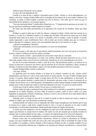 -Debiste luchar fieramente con tu espada.
-Lo hice. Mi vida dependía de ello.
Cuando él se puso de pie y empezó a desnudarse para el baño, Aislinn se volvió delicadamente y se
dedicó a otra tarea. Aunque siempre había sido la costumbre de las mujeres de la casa ayudar a bañarse a los
visitantes, su padre se había negado a permitir que ella lo hiciera y ella sabía que la razón era que él
desconfiaba de los hombres y sus carnales apetitos.
"Eres una muchacha bonita" le había dicho Erland una vez. "Y despertarías las pasiones de un santo. No
hay por qué buscar problemas cuando pueden ser evitados".
De modo que ella había permanecido en la ignorancia del cuerpo de los hombres. Hasta que llegó
Ragnor.
Wulfgar se quitó el paño que le ceñía los riñones y después la llamó. Aislinn miró por encima de su
hombro y vio que él le señalaba la pierna y el vendaje que allí había. Ella buscó las tijeras que él le había
arrancado horas antes de la mano, se le acercó, se arrodilló, cortó el vendaje y retiró el apósito. La herida
estaba empezando a sanar notablemente bien y ella le pidió que tuviera cuidado para que no volviera a
abrirse. Recogió los vendajes y mantuvo los ojos apartados hasta que lo oyó meterse en el agua.
- ¿Quieres acompañarme, damisela?
Aislinn giró sobresaltada, con los ojos dilatados, y lo miró con incredulidad.
- ¡Milord!
Él rió con ganas y ella supo que él nuevamente estaba bromeando, pero esos ojos grises la recorrieron
de pies a cabeza y brillaron con una luz cálida y decidida.
-En otra ocasión, Aislinn... quizá cuando nos conozcamos mejor dijo él, sonriendo.
Aislinn se ruborizó intensamente y se retiró a las sombras. Desde allí pudo observarlo sin ser a su vez
observada, aunque varias veces él miró en su dirección, tratando de ver en la oscuridad que la envolvía.
Por fin él se levantó terminado su baño y salió de la tina. Ella permaneció quieta y en silencio en su
rincón, sin atreverse a acercarse, por temor a que las pasiones de él volvieran a despertar y ahora, estando él
desnudo, el destino de ella fuera rápido y seguro. Era más prudente permanecer fuera de su alcance.
Cuando Wulfgar habló, Aislinn se sobresaltó.
-Ven aquí, Aislinn.
La aprensión pasó sus dedos helados a lo largo de la columna vertebral de ella. Aislinn vaciló,
preguntándose qué haría él si ella le huía como hiciera la noche anterior. Vio que él había olvidado poner
cerrojo a la puerta. Quizá pudiera llegar a tiempo hasta allí Pero la idea rápidamente se desvaneció. Se
levantó con las piernas trémulas y camino hacia él, demorando cada paso como si fuera al encuentro de su
verdugo. De pie frente a él, se sintió pequeña y desamparada su cabeza apenas llegaba al mentón del hombre,
aunque, pese a todo el miedo que sentía, lo miró atrevidamente a los ojos. Vio que él le sonreía, burlón.
¿Creíste que olvidé la cadena, milady? No me atrevo a confiar tanto en ti.
Aislinn respiró aliviada y permaneció muy dócil mientras él se inclinaba y aseguraba la anilla de hierro
alrededor de su tobillo Después, sin decir nada, él atrancó la puerta, sopló la vela y subió a la cama,
dejándola en agradecida confusión. Finalmente, Aislinn se volvió y fue al extremo de la cama donde todavía
estaban en el suelo las pieles de lobo.
Sintiendo sobre su cuerpo los ojos de él, se quitó el vestido se dejo la camisa por recato y empezó a
soltarse el cabello, que cayó libremente en reluciente cascada.
Estaba peinando sus sedosos rizos al resplandor del cálido fuego intrigada por este hombre que la tenía
al alcance de su mano y nada hacia, cuando levantó la vista y vio que él, apoyado en un codo se había
incorporado y la observaba intensamente. Quedó paralizada incapaz de ningún movimiento.
A menos que estés dispuesta a ser mi compañera de cama esta noche muchacha -dijo él roncamente-
sugiero que demores tu arreglo hasta la mañana. Mi mente no está tan cansada que no pueda recordar los
encantos que se ocultan debajo de esas ropas, y a mí poco me importaría que tú no estuvieses dispuesta.
Aislinn asintió en silencio, rápidamente se tendió en su cama de pieles y se cubrió hasta el mentón.
Pasaron varios días sin acontecimientos desastrosos. Aislinn no olvido la advertencia de Wulfgar,
aunque veía que la trataba más como una sierva que como una querida. Ella le remendaba las ropas le traía
las comidas y lo ayudaba a vestirse. Durante el día él parecía olvidarse de ella. Lo pasaba ocupado con sus
hombres y construyendo defensas por si llegaban a ser atacados por ladrones merodeadores o sajones leales
47
 
