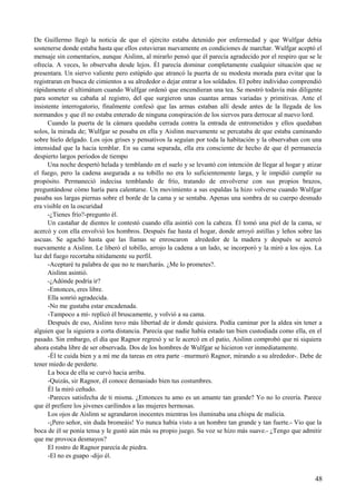 De Guillermo llegó la noticia de que el ejército estaba detenido por enfermedad y que Wulfgar debía
sostenerse donde estaba hasta que ellos estuvieran nuevamente en condiciones de marchar. Wulfgar aceptó el
mensaje sin comentarios, aunque Aislinn, al mirarlo pensó que él parecía agradecido por el respiro que se le
ofrecía. A veces, lo observaba desde lejos. Él parecía dominar completamente cualquier situación que se
presentara. Un siervo valiente pero estúpido que atrancó la puerta de su modesta morada para evitar que la
registraran en busca de cimientos a su alrededor o dejar entrar a los soldados. El pobre individuo comprendió
rápidamente el ultimátum cuando Wulfgar ordenó que encendieran una tea. Se mostró todavía más diligente
para someter su cabaña al registro, del que surgieron unas cuantas armas variadas y primitivas. Ante el
insistente interrogatorio, finalmente confesó que las armas estaban allí desde antes de la llegada de los
normandos y que él no estaba enterado de ninguna conspiración de los siervos para derrocar al nuevo lord.
Cuando la puerta de la cámara quedaba cerrada contra la entrada de entrometidos y ellos quedaban
solos, la mirada de; Wulfgar se posaba en ella y Aislinn nuevamente se percataba de que estaba caminando
sobre hielo delgado. Los ojos grises y pensativos la seguían por toda la habitación y la observaban con una
intensidad que la hacia temblar. En su cama separada, ella era consciente de hecho de que él permanecía
despierto largos periodos de tiempo
Una noche despertó helada y temblando en el suelo y se levantó con intención de llegar al hogar y atizar
el fuego, pero la cadena asegurada a su tobillo no era lo suficientemente larga, y le impidió cumplir su
propósito. Permaneció indecisa temblando de frío, tratando de envolverse con sus propios brazos,
preguntándose cómo haría para calentarse. Un movimiento a sus espaldas la hizo volverse cuando Wulfgar
pasaba sus largas piernas sobre el borde de la cama y se sentaba. Apenas una sombra de su cuerpo desnudo
era visible en la oscuridad
-¿Tienes frío?-pregunto él.
Un castañar de dientes le contestó cuando ella asintió con la cabeza. Él tomó una piel de la cama, se
acercó y con ella envolvió los hombros. Después fue hasta el hogar, donde arroyó astillas y leños sobre las
ascuas. Se agachó hasta que las llamas se enroscaron alrededor de la madera y después se acercó
nuevamente a Aislinn. Le liberó el tobillo, arrojo la cadena a un lado, se incorporó y la miró a los ojos. La
luz del fuego recortaba nítidamente su perfil.
-Aceptaré tu palabra de que no te marcharás. ¿Me lo prometes?.
Aislinn asintió.
-¿Adónde podría ir?
-Entonces, eres libre.
Ella sonrió agradecida.
-No me gustaba estar encadenada.
-Tampoco a mí- replicó él bruscamente, y volvió a su cama.
Después de eso, Aislinn tuvo más libertad de ir donde quisiera. Podía caminar por la aldea sin tener a
alguien que la siguiera a corta distancia. Parecía que nadie había estado tan bien custodiada como ella, en el
pasado. Sin embargo, el día que Ragnor regresó y se le acercó en el patio, Aislinn comprobó que ni siquiera
ahora estaba libre de ser observada. Dos de los hombres de Wulfgar se hicieron ver inmediatamente.
-Él te cuida bien y a mí me da tareas en otra parte –murmuró Ragnor, mirando a su alrededor-. Debe de
tener miedo de perderte.
La boca de ella se curvó hacia arriba.
-Quizás, sir Ragnor, él conoce demasiado bien tus costumbres.
Él la miró ceñudo.
-Pareces satisfecha de ti misma. ¿Entonces tu amo es un amante tan grande? Yo no lo creería. Parece
que él prefiere los jóvenes carilindos a las mujeres hermosas.
Los ojos de Aislinn se agrandaron inocentes mientras los iluminaba una chispa de malicia.
-¡Pero señor, sin duda bromeáis! Yo nunca había visto a un hombre tan grande y tan fuerte.- Vio que la
boca de él se ponía tensa y le gustó aún más su propio juego. Su voz se hizo más suave.- ¿Tengo que admitir
que me provoca desmayos?
El rostro de Ragnor parecía de piedra.
-El no es guapo -dijo él.
48
 