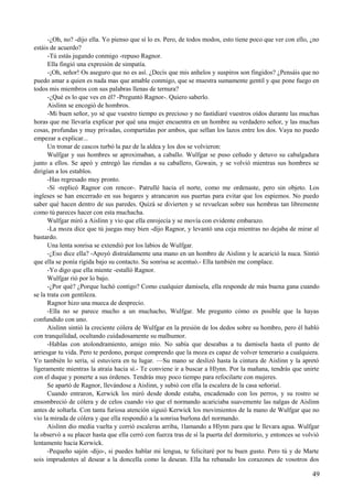 -¿Oh, no? -dijo ella. Yo pienso que sí lo es. Pero, de todos modos, esto tiene poco que ver con ello, ¿no
estáis de acuerdo?
-Tú estás jugando conmigo -repuso Ragnor.
Ella fingió una expresión de simpatía.
-¡Oh, señor! Os aseguro que no es así. ¿Decís que mis anhelos y suspiros son fingidos? ¿Pensáis que no
puedo amar a quien es nada mas que amable conmigo, que se muestra sumamente gentil y que pone fuego en
todos mis miembros con sus palabras llenas de ternura?
-¿Qué es lo que ves en él? -Preguntó Ragnor-. Quiero saberlo.
Aislinn se encogió de hombros.
-Mi buen señor, yo sé que vuestro tiempo es precioso y no fastidiaré vuestros oídos durante las muchas
horas que me llevaría explicar por qué una mujer encuentra en un hombre su verdadero señor, y las muchas
cosas, profundas y muy privadas, compartidas por ambos, que sellan los lazos entre los dos. Vaya no puedo
empezar a explicar...
Un tronar de cascos turbó la paz de la aldea y los dos se volvieron:
Wulfgar y sus hombres se aproximaban, a caballo. Wulfgar se puso ceñudo y detuvo su cabalgadura
junto a ellos. Se apeó y entregó las riendas a su caballero, Gowain, y se volvió mientras sus hombres se
dirigían a los establos.
-Has regresado muy pronto.
-Sí -replicó Ragnor con rencor-. Patrullé hacia el norte, como me ordenaste, pero sin objeto. Los
ingleses se han encerrado en sus hogares y atrancaron sus puertas para evitar que los espiemos. No puedo
saber qué hacen dentro de sus paredes. Quizá se divierten y se revuelcan sobre sus hembras tan libremente
como tú pareces hacer con esta muchacha.
Wulfgar miró a Aislinn y vio que ella enrojecía y se movía con evidente embarazo.
-La moza dice que tú juegas muy bien -dijo Ragnor, y levantó una ceja mientras no dejaba de mirar al
bastardo.
Una lenta sonrisa se extendió por los labios de Wulfgar.
-¿Eso dice ella? -Apoyó distraídamente una mano en un hombro de Aislinn y le acarició la nuca. Sintió
que ella se ponía rígida bajo su contacto. Su sonrisa se acentuó.- Ella también me complace.
-Yo digo que ella miente -estalló Ragnor.
Wulfgar rió por lo bajo.
-¿Por qué? ¿Porque luchó contigo? Como cualquier damisela, ella responde de más buena gana cuando
se la trata con gentileza.
Ragnor hizo una mueca de desprecio.
-Ella no se parece mucho a un muchacho, Wulfgar. Me pregunto cómo es posible que la hayas
confundido con uno.
Aislinn sintió la creciente cólera de Wulfgar en la presión de los dedos sobre su hombro, pero él habló
con tranquilidad, ocultando cuidadosamente su malhumor.
-Hablas con atolondramiento, amigo mío. No sabía que deseabas a tu damisela hasta el punto de
arriesgar tu vida. Pero te perdono, porque comprendo que la moza es capaz de volver temerario a cualquiera.
Yo también lo sería, si estuviera en tu lugar. —Su mano se deslizó hasta la cintura de Aislinn y la apretó
ligeramente mientras la atraía hacia sí.- Te conviene ir a buscar a Hlynn. Por la mañana, tendrás que unirte
con el duque y ponerte a sus órdenes. Tendrás muy poco tiempo para refocilarte con mujeres.
Se apartó de Ragnor, llevándose a Aislinn, y subió con ella la escalera de la casa señorial.
Cuando entraron, Kerwick los miró desde donde estaba, encadenado con los perros, y su rostro se
ensombreció de cólera y de celos cuando vio que el normando acariciaba suavemente las nalgas de Aislinn
antes de soltarla. Con tanta furiosa atención siguió Kerwick los movimientos de la mano de Wulfgar que no
vio la mirada de cólera y que ella respondió a la sonrisa burlona del normando.
Aislinn dio media vuelta y corrió escaleras arriba, 1lamando a Hlynn para que le llevara agua. Wulfgar
la observó a su placer hasta que ella cerró con fuerza tras de sí la puerta del dormitorio, y entonces se volvió
lentamente hacia Kerwick.
-Pequeño sajón -dijo-, si puedes hablar mi lengua, te felicitaré por tu buen gusto. Pero tú y de Marte
sois imprudentes al desear a la doncella como la desean. Ella ha rebanado los corazones de vosotros dos
49
 