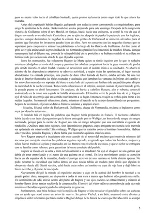 pero su mente voló hacia el caballero bastardo, quien pronto reclamaría como suyo todo lo que ahora les
rodeaba.
Antes del crepúsculo habían llegado, galopando con audacia como correspondía a conquistadores, para
exigir la rendición de la aldea. Darkenwald no estaba preparada para este enemigo. Después de la sangrienta
victoria de Guillermo sobre el rey Harold, en Senlac, hacía hacia una quincena, se corrió la voz de que el
duque normando avanzaba hacia Canterbury con su ejército, después de perder la paciencia con los ingleses,
quienes, aunque derrotados, le negaban la corona. Las gentes de Darkewald se sintieron aliviadas pues el
camino que llevaban los invasores pasaba lejos de ellos. Pero no contaron con las pequeñas fuerzas que se
separaron para conquistar o arrasar las poblaciones a lo largo de los flancos de Guillermo. Así fue como el
grito del vigía anunciando la proximidad de los normandos paralizó los corazones de muchos Erland, aunque
sumamente leal al difunto rey, conocía la vulnerabilidad de su posición y se hubiera rendido si su cólera no
hubiese sido provocada más allá de lo que él podía soportar.
Entre los normandos, fue solamente Ragnor de Marte quien se sintió inquieto con lo que lo rodeaba
mientras cabalgaban a través del campo y pasaban las cabañas campesinas hacia la gran mansión de piedra
gris donde moraba el señor feudal. Cuando se detuvieron ante el castillo miró a su alrededor. Ni afuera ni
adentro de las dependencia exteriores se advertía actividad, y según todas las apariencias, el lugar parecía
abandonado. La entrada principal, una puerta de duro roble forrada de hierro, estaba cerrada. Ni una luz
desde el interior iluminaba las pieles raspadas y aceitadas que cerraban las ventanas inferiores del castillo y
las antorchas montadas en soportes de hierro a cada lado de la puerta no habían sido encendidas para disipar
la oscuridad de la noche cercana. Todo estaba silencioso en el interior, aunque cuando el joven heraldo gritó,
la pesada puerta se abrió lentamente. Un anciano, de barba y cabellos blancos, alto y robusto, apareció
sosteniendo en la mano una espada de batalla desenvainada. El hombre cerro la puerta tras de sí, y Ragnor
oyó el ruido de un cerrojo que era corrido nuevamente a su lugar. Entonces el sajón se volvió para mirar a los
recién llegados. Permaneció silencioso, alerta, mientras el heraldo se le acerco desenrollando un pergamino.
Seguro de su misión, el joven se detuvo frente al anciano y empezó a leer.
- Escucha, Erland, señor de Darkenwald. Guillermo, duque de Normandía, reclama a Inglaterra como
suya por derecho soberano...
El heraldo leía en inglés las palabras que Ragnor había preparado en francés. El taciturno caballero
había dejado a un lado el pergamino que le fuera entregado por sir Wulfgar, un bastardo de sangre de sangre
normanda, porque para la mente de Ragnor era más un ruego rebajante que una autoritaria exigencia de
rendición. ¿Quiénes eran estos sajones, sino ignominiosos paganos, cuya arrogante resistencia solo merecía
ser aplastada sin misericordia? Sin embargo, Wulfgar quería tratarlos como a hombres honorables. Habían
sido vencidos, pensaba Ragnor, y ahora había que mostrarles quiénes eran los amos.
Pero Ragnor empezó a inquietarse aún más cuando vio el rostro del anciano que enrojecía mientras del
anciano que enrojecía mientras las palabras seguían cayendo, exigiendo que todos los hombres, mujeres y
niños fueran traídos a la plaza y marcados en sus frentes con el sello de esclavos, y que el señor se entregara
con su familia como rehenes, para garantizar la buena conducta del pueblo.
Ragnor se movió en su silla y miró nerviosamente a su alrededor. Se oyó el cloqueo de una gallina que
debía de estar empollando y el zureo de una paloma en el corral. Un leve movimiento atrajo su atención
hacia un ala superior de la mansión, donde el postigo exterior de una ventana se había abierto apenas. No
pudo penetrar la oscuridad que había detrás de esas toscas tablas de madera pero sintió que alguien lo
observaba desde allí. Sintió recelos, echó hacia atrás sobre un hombro su capa de roja lana y dejó libre su
brazo derecho y el pomo de su espada.
Nuevamente dirigió la mirada al orgulloso anciano y algo en la actitud del hombre le recordó a su
propio padre: duro, arrogante, no dispuesto a ceder ni una vara a menos que hubiese sido ganada una milla.
Un sentimiento de odio creció dentro del pecho de Ragnor y sus ojos oscuros se entrecerraron y miraron al
hombre llenos de un rencor nacido de la comparación. El rostro del viejo sajón se ensombrecía cada vez más
mientras el heraldo seguía leyendo las ultrajantes exigencias.
Súbitamente, una brisa helada rozó la mejilla de Ragnor e hizo restallar el gonfalón sobre sus cabezas
con un ruido que sonó como un aviso de muerte. Su primo Vachel, a su lado, murmuró entre dientes y
empezó a sentir la tensión que hacía sudar a Ragnor debajo de la túnica de cuero que llevaba entre su cuerpo
5
 