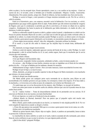 sobre su plato y los ha arrojado lejos. Pronto aprenderéis, como yo, a no confiar en las mujeres. –Llenó un
cuerno de ale y lo levantó, como si brindara por el hombre encadenado.- Mujeres. Usarlas. Acariciarlas.
Abandonarlas. Pero jamás amarlas, amigo mío. Desde la infancia, me han enseñado muy bien esta lección.
Wulfgar se acercó al hogar y miró pensativo el fuego mientras terminaba su ale. Por fin se volvió y
subió la escalera.
Entró en el dormitorio, pero, con sorpresa, encontró vacía la habitación. Con ira creciente, se volvió,
preguntándose que juego estaba jugando ahora la arpía. Podía admitir que ella sintiera necesidad de vengarse
de Ragnor, pero que lo condenaran si permitía que ella lo convirtiera a él mismo en objeto de su espíritu
vengativo. Airadamente fue hasta la puerta de la habitación que había destinado a la madre de ella y sin
detenerse, la abrió de repente.
Aislinn se sobresaltó cuando la puerta se abrió y golpeo contra la pared, y rápidamente se cubrió con los
brazos los pechos desnudos Hlynn dio un salto y casi dejó caer el cubo de agua que estaba vertiendo sobre, la
espalda de su señora. La criada retrocedió asustada cuando Wulfgar se acercó y se detuvo junto a la tina para
mirar a Aislinn, quien parecía querer fulminarlo con la mirada y se encontraba a punto de ahogarse en furia.
-¿Tienes algún inconveniente, milord? -dijo ella, indignada, y haciendo rechinar los dientes.
Él le sonrió y la piel de ella ardió lo mismo que las mejillas bajo la mirada lenta, deliberada del
normando.
-No, damisela, no tengo ningún inconveniente.
Aislinn se sentó de repente, salpicando agua por encima del borde de la tina y sobre Wulfgar. Lo miró
con desagrado y odio la actitud familiar de él, la cual, estaba segura, haría que la muchacha que la servia
creyera que eran amantes.
Wulfgar señaló a Hlynn.
-Creo que Ragnor está buscándola -dijo.
-Yo la necesito -respondió Aislinn secamente, señalando su baño-, como tú mismo puedes ver.
-Es curioso —dijo Wulfgar en tono burlón, mientras sus ojos se regalaban con el festín de los redondos
pechos de ella—. Creí que te bañabas por las mañanas, durante mi ausencia.
-Habitualmente lo hago -replicó Aislinn-. Pero con tanto manoseo, siento necesidad de lavarme más.
Wulfgar rió por lo bajo y se rascó la nuca.
-Dime, damisela, ¿es porque no puedes soportar la idea de Ragnor de Marte montando a otra muchacha
que retienes a la moza contigo?
Aislinn le dirigió una mirada asesina.
-De Marte puede gozar con cualquier perra sucia normanda de su elección, pero Hlynn no está
acostumbrada a los modales groseros con que ustedes, los extranjeros, tratan a las mujeres. Él le hace daño a
la muchacha, y si tú tuvieras en tu alma un poco de compasión, no la darías tan libremente a él.
-Yo nada tengo que ver en las discusiones de las mujeres -dijo Wulfgar y se encogió de hombros.
Estiró una mano para tomar un mechón suelto de cabellos cobrizos que caía de la pesada masa de rizos
atados hacia arriba.
-Lo sé —replicó Aislinn—. Tratas de desacreditarme delante de mi prometido con tus caricias. Si él
estuviera en libertad, tú no me tocarías con tanta familiaridad.
Él rió con ligereza y se sentó en el borde de la tina de madera.
-¿Deberé dejarlo en libertad, damisela? Pero me parece que el pequeño sajón está mucho más
enamorado de ti que tú de él.
Miró a Hlynn, quien estaba acurrucada en un rincón y se mantenía lo más alejada posible de él. Su voz
sonó cargada de impaciencia cuando se dirigió a Aislinn.
- ¿Tiene ella que parecer tan asustada? Dile que es a su ama a quien quiero tener en mi cama, no a ella.
Aislinn miró a la temblorosa muchacha.
-Milord no quiere hacerte daño, Hlynn -dijo en inglés-. Quizá, si pudiera ser persuadido, hasta te daría
su protección. Calma tus temores.
La muchachita de claros cabellos se sentó en el suelo, todavía asustada del alto normando, pero ahora
llena de cierta confianza en que su ama la salvaría, si es que alguien podía salvarla.
-¿Qué le has dicho? -preguntó Wulfgar.
50
 