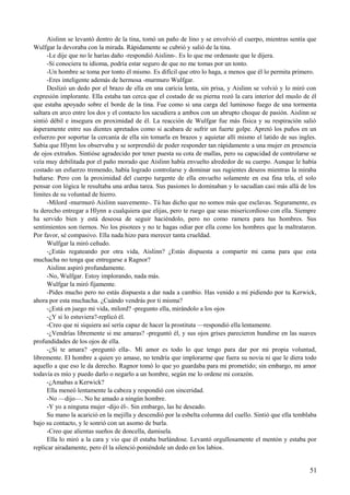 Aislinn se levantó dentro de la tina, tomó un paño de lino y se envolvió el cuerpo, mientras sentía que
Wulfgar la devoraba con la mirada. Rápidamente se cubrió y salió de la tina.
-Le dije que no le harías daño -respondió Aislinn-. Es lo que me ordenaste que le dijera.
-Si conociera tu idioma, podría estar seguro de que no me tomas por un tonto.
-Un hombre se toma por tonto él mismo. Es difícil que otro lo haga, a menos que él lo permita primero.
-Eres inteligente además de hermosa -murmuro Wulfgar.
Deslizó un dedo por el brazo de ella en una caricia lenta, sin prisa, y Aislinn se volvió y lo miró con
expresión implorante. Ella estaba tan cerca que el costado de su pierna rozó la cara interior del muslo de él
que estaba apoyado sobre el borde de la tina. Fue como si una carga del luminoso fuego de una tormenta
saltara en arco entre los dos y el contacto los sacudiera a ambos con un abrupto choque de pasión. Aislinn se
sintió débil e insegura en proximidad de él. La reacción de Wulfgar fue más física y su respiración salió
ásperamente entre sus dientes apretados como si acabara de sufrir un fuerte golpe. Apretó los puños en un
esfuerzo por soportar la cercanía de ella sin tomarla en brazos y aquietar allí mismo el latido de sus ingles.
Sabía que Hlynn los observaba y se sorprendió de poder responder tan rápidamente a una mujer en presencia
de ojos extraños. Sintióse agradecido por tener puesta su cota de mallas, pero su capacidad de controlarse se
veía muy debilitada por el paño morado que Aislinn había envuelto alrededor de su cuerpo. Aunque le había
costado un esfuerzo tremendo, había logrado controlarse y dominar sus rugientes deseos mientras la miraba
bañarse. Pero con la proximidad del cuerpo turgente de ella envuelto solamente en esa fina tela, el solo
pensar con lógica le resultaba una ardua tarea. Sus pasiones lo dominaban y lo sacudían casi más allá de los
límites de su voluntad de hierro.
-Milord -murmuró Aislinn suavemente-. Tú has dicho que no somos más que esclavas. Seguramente, es
tu derecho entregar a Hlynn a cualquiera que elijas, pero te ruego que seas misericordioso con ella. Siempre
ha servido bien y está deseosa de seguir haciéndolo, pero no como ramera para tus hombres. Sus
sentimientos son tiernos. No los pisotees y no te hagas odiar por ella como los hombres que la maltrataron.
Por favor, sé compasivo. Ella nada hizo para merecer tanta crueldad.
Wulfgar la miró ceñudo.
-¿Estás regateando por otra vida, Aislinn? ¿Estás dispuesta a compartir mi cama para que esta
muchacha no tenga que entregarse a Ragnor?
Aislinn aspiró profundamente.
-No, Wulfgar. Estoy implorando, nada más.
Wulfgar la miró fijamente.
-Pides mucho pero no estás dispuesta a dar nada a cambio. Has venido a mí pidiendo por tu Kerwick,
ahora por esta muchacha. ¿Cuándo vendrás por ti misma?
-¿Está en juego mi vida, milord? -pregunto ella, mirándolo a los ojos
-¿Y si lo estuviera?-replicó él.
-Creo que ni siquiera así sería capaz de hacer la prostituta —respondió ella lentamente.
-¿Vendrías libremente si me amaras? -preguntó él, y sus ojos grises parecieron hundirse en las suaves
profundidades de los ojos de ella.
-¿Si te amara? -preguntó ella-. Mi amor es todo lo que tengo para dar por mi propia voluntad,
libremente. El hombre a quien yo amase, no tendría que implorarme que fuera su novia ni que le diera todo
aquello a que eso le da derecho. Ragnor tomó lo que yo guardaba para mi prometido; sin embargo, mi amor
todavía es mío y puedo darlo o negarlo a un hombre, según me lo ordene mi corazón.
-¿Amabas a Kerwick?
Ella meneó lentamente la cabeza y respondió con sinceridad.
-No —dijo—. No he amado a ningún hombre.
-Y yo a ninguna mujer -dijo él-. Sin embargo, las he deseado.
Su mano la acarició en la mejilla y descendió por la esbelta columna del cuello. Sintió que ella temblaba
bajo su contacto, y le sonrió con un asomo de burla.
-Creo que alientas sueños de doncella, damisela.
Ella lo miró a la cara y vio que él estaba burlándose. Levantó orgullosamente el mentón y estaba por
replicar airadamente, pero él la silenció poniéndole un dedo en los labios.
51
 