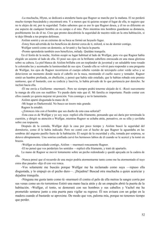 -La muchacha, Hlynn, se dedicará a atenderte hasta que Ragnor se marche por la mañana. El no perderá
mucho tiempo buscándola y encontrará otra. Y a menos que tú quieras ocupar el lugar de ella, te sugiero que
no te alejes de mí, por tu seguridad. Todos sabemos que es eso lo que Ragnor desea, y él no es diferente en
ese aspecto de cualquier hombre en su campo o el mío. Pero mientras mis hombres guardaran su distancia,
posiblemente los de él no. Creo que pronto descubrirás la seguridad de nuestro nido en la otra habitación, si
te dejo librada a tus propias defensas.
Aislinn sonrió y en un extremo de su boca se formó un hoyuelo fugaz.
-Estoy bien advertida de los beneficios de dormir cerca de ti, milord, si no de dormir contigo.
Wulfgar sonrió como un demonio, se levantó y fue hacia la puerta.
-Pronto aprenderás también esos beneficios, milady. Quédate tranquila.
En el festín de la noche, Aislinn ocupó su lugar habitual al lado de Wulfgar, pero vio que Ragnor había
elegido un asiento al lado de ella. El posó sus ojos en la brillante cabellera enroscada en una masa gloriosa
sobre su cabeza. La piel blanca de Aislinn brillaba con un resplandor de juventud y un saludable tono rosado
le coloreaba las y acentuaba la luminosidad de sus ojos. Cuando ella se volvió para responder a una pregunta
de Wulfgar, los ojos de Ragnor recorrieron el cuerpo esbelto vestido de terciopelo color verde selva y se
detuvieron un momento donde nacía el cabello en la nuca, mostrando el cuello suave y tentador. Ragnor
sintió un hambre profunda, en ebullición, y pensó que había sido estafado, que le habían robado este premio
suntuoso, que el bastardo, con su codicia y lascivia, lo había privado de lo que pertenecía por derecho. Se
inclinó hacia ella.
-Él me envía a Guillermo -murmuró-. Pero no siempre podrá tenerme alejado de ti. -Rozó suavemente
la manga de ella con sus nudillos- Yo puedo darte más que él. Mi familia es importante. Puedo contar con
ellos cuando yo quiera mejorar mi posición. Ven conmigo y no lo lamentarás.
Aislinn apartó disgustada la mano de él.
-Mi hogar es Darkenwald. No busco un tesoro más grande.
Ragnor la estudió.
-¿Entonces irás con el hombre que sea dueño de esta casa señorial?
-Esta casa es de Wulfgar y yo soy suya -replicó ella fríamente, pensando que así daría por terminada la
cuestión, y dirigió su atención a Wulfgar, mientras Ragnor se echaba atrás, pensativo, en su silla y cavilaba
sobre esa respuesta.
Después de la comida, Wulfgar dejó la casa por poco tiempo y Aislinn buscó la seguridad del
dormitorio, como él le había indicado. Pero no contó con el hecho de que Ragnor la aguardaba en las
sombras del angosto pasillo fuera de la habitación. Él surgió de la oscuridad y ella, tomada por sorpresa, se
detuvo abruptamente. Una sonrisa confiada curvó los hermosos labios de él cuando se le acercó y la tomó en
brazos.
-Wulfgar es descuidado contigo, Aislinn —murmuró roncamente Ragnor.
-El no pensó que vos perderíais los sentidos —replicó ella fríamente, y trató de apartarlo.
La mano de Ragnor se movió lentamente sobre un pecho redondeado y quedó apoyada en la cadera de
ella.
-Nunca pensé que el recuerdo de una mujer podría atormentarme tanto como me ha atormentado el tuyo
estos días pasados -dijo él con voz ronca.
-Vos solamente me buscáis porque Wulfgar me ha reclamado como suya —repuso ella
disgustada, y lo empujó en el pecho duro—. ¡Dejadme! Buscad otra muchacha a quien acariciar y
dejadme tranquila.
-Ninguna me gusta tanto como tú -murmuró él contra el pelo de ella metras la sangre corría por
sus venas como un río torrentoso Estiró una mano hacia atrás y de un empujón abrió la puerta de la
habitación. -Wulfgar, el tonto, se demorará con sus hombres y sus caballos y Vachel me ha
prometido sentarse junto a esta puerta para vigilar su regreso. Él nos avisara con un golpe en la
madera cuando el bastardo se aproxime. De modo que ven, paloma mía, porque no tenemos tiempo
que perder.
52
 