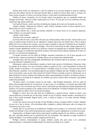 Aislinn ahora luchó con vehemencia y trató de arañarlo en la cara pero Ragnor le tomó las muñecas
antes que ella pudiera clavarle las uñas para hacerle daño, le dobló los brazos hacia atrás y la atrajo con
fuerza contra su pecho. La sostuvo con salvaje firmeza y sonrió ante la mirada penetrante de ella.
-Palabra de honor, muchacha, eres un bocado mucho mas apetitoso que esa muchacha simple que
Wulfgar me ha dado. -Rió por lo bajo cuando pensó en el otro.- Él verá que yo no me conformo con poca
cuando hay algo queme tienta más.
La levantó en brazos y entró con ella en la habitación, después de lo cual cerró la puerta con el pie.
-¡Reptil, alimaña¡ ¡Serpiente del infierno! –gritó Aislinn, luchando contra la fuerza superior de él-.
Moriré antes de volver a somete a vos.
-Lo dudo, paloma mía, a menos que puedas ordenarte a ti misma morir en los instantes siguientes.
Ahora relájate y yo seré gentil contigo.
-¡Jamás! -aulló Aislinn.
-Entonces será a mi modo -replicó él.
La arrojó sobre la cama y cayó sobre ella antes que Aislinn pudiera rodar aun lado. Aislinn luchó con él
como un animal salvaje temeroso de ser capturado y empezó entre ellos una batalla feroz. Ella se retorcía
debajo de él en un esfuerzo por escapar y con sus manos se bajaba la ropa que él apartaba de sus miembros.
Si sus fuerzas duraran hasta que regresara Wulfgar... Pero ella no tenía forma de saber cuándo regresaría él, y
empezó a perder rápidamente terreno en su lucha por conservar la dignidad que le quedaba. Ragnor tiró de
sus ropas y desgarró el vestido para descubrirle el pecho. Ella sintió la boca caliente, húmeda de él sobre sus
pezones y se estremeció de repugnancia.
-Si puedes acostarte con ese jabalí de Wulfgar -murmuro roncamente él, con la boca apoyada en el
cuello de ella-, entonces encontraras el verdadero placer con un amante más experimentado.
-Estúpido torpe -dijo ella semiahogada, defendiéndose del insistente ardor de su atacante-, sois un niño
de pecho enfermizo comparado con él.
Súbitamente, ambos se sobresaltaron cuando un fuerte ruido resonó en la habitación. Parecieron vibrar
las paredes de la cámara. Con una convulsión, Ragnor se apartó de ella y miró boquiabierto la fuente del
sonido. Aislinn se incorporó y vio la puerta abierta y a Wulfgar; de pie en el vano. A sus pies yacía Vachel,
ahora fláccido y gimiente. Con una despreocupación que inquietó a Ragnor aún más, Wulfgar se apoyó en el
marco de la puerta y puso un pie sobre el pecho de Vachel. Primero su mirada se posó en Aislinn para ver el
daño sufrido por la joven, mientras ella trataba de cubrirse apresuradamente el pecho y los blancos muslos, a
fin de ocultarlos a la mirada de él. Después, los temibles ojos grises cayeron sobre el atacante, cuya palidez
estaba bien justificada.
-No deseo matar a un hombre encima de una mujer —dijo Wulfgar lentamente-. Pero tú, señor de
Marte, abusas peligrosamente de mi paciencia. Lo que es mío, yo lo defiendo y no permito que nadie dude
que yo lo poseo. Fue conveniente que Sweyn viniera a advertirme que adivinaba que estaban preparando una
fechoría, con Vachel acechando en las sombras fuera de mi habitación. Si hubieras llegado mas lejos con la
muchacha, podrías no haber visto la luz del día de mañana.
Wulfgar se volvió, hizo una seña fuera de la habitación y, apareció Sweyn. Aislinn se sentó y una
sonrisa deliciosa se extendió por sus facciones cuando vio que el enorme vikingo entraba y arrancaba de su
lado al bien nacido normando. Ragnor luchó y juró, e insultó al nórdico y a su señor, mientras Wulfgar
sonreía complacido.
-Arroja esta carcaza cerca de la pocilga -le dijo Wulfgar a Sweyn y después señaló a Vachel-. Después
ven por ese y haz lo mismo. Allí encontrarán dulce compañía y podrán reflexionar sobre los peligros de
inmiscuirse con lo que es mío.
Cuando ellos ya no estuvieron en la habitación, Wulfgar cerró la puerta y se volvió hacia Aislinn. Ella
exhibía una brillante y feliz sonrisa de gratitud, pero cuando él se acercó, rápidamente se levantó de la cama.
-Seguramente, sir Ragnor tendrá motivos para querer tu pellejo después de esta afrenta a su orgullo —
dijo ella, sonriendo dichosa ante la humillación del otro normando-. Has aplicado un golpe tremendo al
orgullo de Ragnor. Yo no hubiera podido vengarme tan bien de él.
Wulfgar continuó contemplando el cuerpo tentador cuando ella pasó junto a él, caminando
majestuosamente, y sosteniendo cuidadosamente los jirones del corpiño de su vestido.
53
 